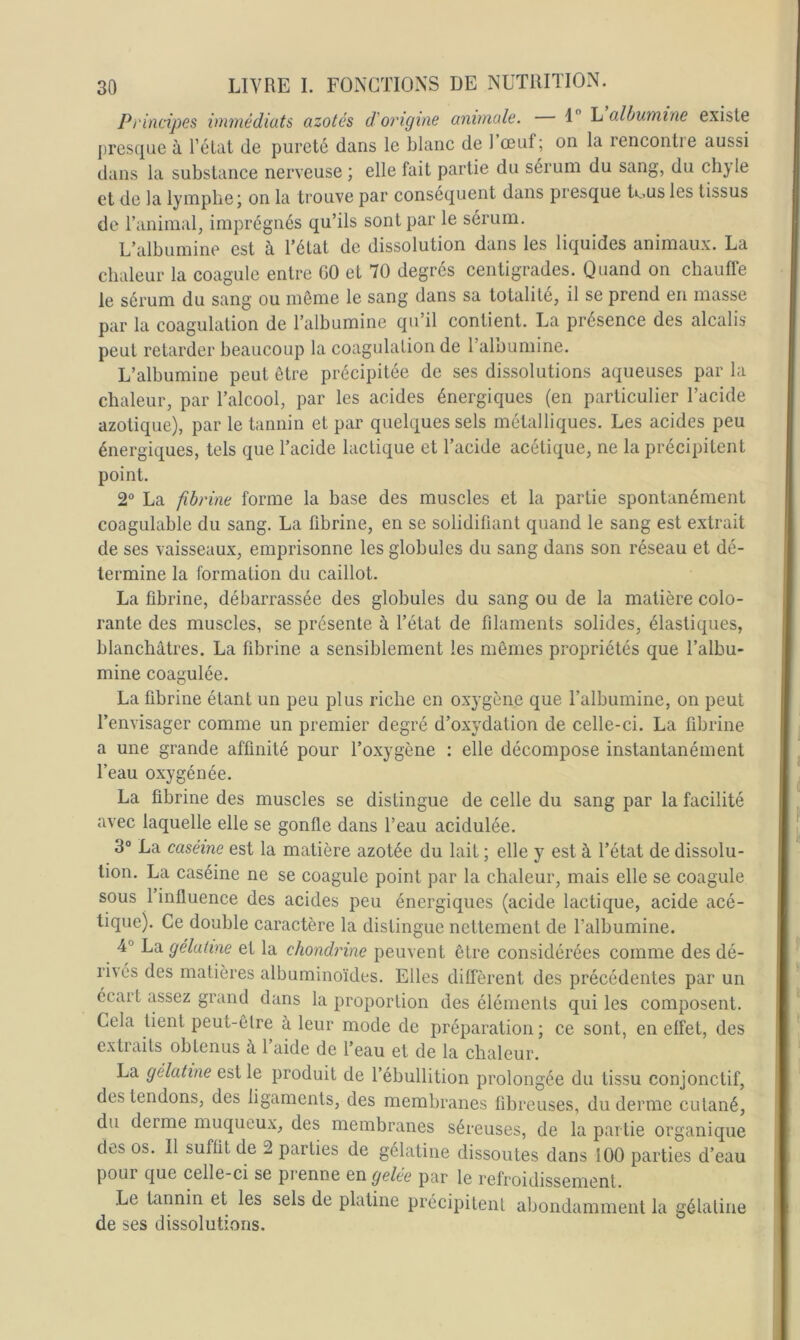 Principes immédiats azotés d'origine animale. 1 L albumine existe presque à l’état de pureté dans le blanc de 1 œuf; on la rencontre aussi dans la substance nerveuse ; elle fait partie du sérum du sang, du ch} 1e et de la lymphe; on la trouve par conséquent dans presque te.us les tissus de l’animal, imprégnés qu’ils sont par le sérum. L’albumine est à Tétat de dissolution dans les liquides animaux. La chaleur la coagule entre GO et 70 degrés centigrades. Quand on chauffe le sérum du sang ou môme le sang dans sa totalité, il se prend en masse par la coagulation de l’albumine qu’il contient. La présence des alcalis peut retarder beaucoup la coagulation de l’albumine. L’albumine peut être précipitée de ses dissolutions aqueuses par la chaleur, par l’alcool, par les acides énergiques (en particulier l’acide azotique), par le tannin et par quelques sels métalliques. Les acides peu énergiques, tels que l’acide lactique et l’acide acétique, ne la précipitent point. 2° La fibrine forme la base des muscles et la partie spontanément coagulable du sang. La fibrine, en se solidifiant quand le sang est extrait de ses vaisseaux, emprisonne les globules du sang dans son réseau et dé- termine la formation du caillot. La fibrine, débarrassée des globules du sang ou de la matière colo- rante des muscles, se présente à l’état de filaments solides, élastiques, blanchâtres. La fibrine a sensiblement les mômes propriétés que l’albu- mine coagulée. La fibrine étant un peu plus riche en oxygène que l’albumine, on peut l’envisager comme un premier degré d’oxydation de celle-ci. La fibrine a une grande affinité pour l’oxygène : elle décompose instantanément l’eau oxygénée. La fibrine des muscles se distingue de celle du sang par la facilité avec laquelle elle se gonfle dans l’eau acidulée. 3“ La caséine est la matière azotée du lait ; elle y est à l’état de dissolu- tion. La caséine ne se coagule point par la chaleur, mais elle se coagule sous 1 influence des acides peu énergiques (acide lactique, acide acé- tique). Ce double caractère la distingue nettement de l’albumine. 4® La gélatine et la chondrine peuvent être considérées comme des dé- rivés des matières albuminoïdes. Elles diffèrent des précédentes par un écart îpsez grand dans la proportion des éléments qui les composent. Cela tient peut-ôlre à leur mode de préparation; ce sont, en effet, des extraits obtenus à 1 aide de l’eau et de la chaleur. La gélatine est le produit de l’ébullition prolongée du tissu conjonctif, des tendons, des ligaments, des membranes fibreuses, du derme cutané, du derme muqueux, des membranes séreuses, de la partie organique des os. Il suffit de 2 parties de gélatine dissoutes dans 100 parties d’eau pour que celle-ci se prenne en gelée par le refroidissement. Le tannin et les sels de platine précipitent abondamment la gélatine de ses dissolutions.