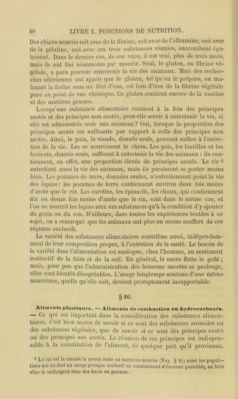 Des cliipns nourris soit avec de la fibrine, soit avec de l’albumine, soit avec de la gélatine, soit avec ces trois substances réunies, succombent ega- lement. Dans le dernier cas, ils ont vécu, il est vrai, plus de trois mois, mais ils ont fini néanmoins par mourir. Seul, le gluten, ou fibrine vé- gétale, a paru pouvoir entretenir la vie des animaux. Mais des recher- ches ultérieures ont appris (pie le gluten, tel qu’on le prépare, en ma- laxant la farine sous un filet d’eau, est loin d’ôtre de la fibrine végétale pure au point de vue chimique. Ce gluten contient encore de la caséine et des matières grasses. Lorsqu’une substance alimentaire contient à la fois des principes azotés et des principes non azotés, peut-elle servir à entretenir la vie, si elle est administrée seule aux animaux? Oui, lorsque la proportion des principes azotés est suffisante par rapport à celle des principes non azotés. Ainsi, le pain, la viande, donnés seuls, peuvent suffire à l’entre- tien de la vie. Les os nourrissent le chien. Les pois, les lentilles et les haricots, donnés seuls, suffisent à entretenir la vie des animaux : ils con- tiennent, en effet, une proportion élevée de principes azotés. Le riz i entretient aussi la vie des animaux, mais ils paraissent se porter moins bien. Les pommes de terre, données seules, n’entretiennent point la vie des lapins : les pommes de terre contiennent environ deux fois moins d’azote que le riz. Les carottes, les épinards, les choux, qui contiennent dix ou douze fois moins d’azote que le riz, sont dans le même cas, et l’on ne nourrit les lapins avec ces substances qu’à la condition d’y ajouter du grain ou du son. D’ailleurs, dans toutes les expériences tentées à ce sujet, on a remarqué que les animaux ont plus ou moins souffert de ces régimes exclusifs. La variété des substances alimentaires contribue aussi, indépendam- ment de leur composition propre, à l’entretien de la santé. Le besoin de la variété dans l’alimentation est analogue, chez l’homme, au sentiment instinctif de la faim et de la soif. En général, le sucre flatte le goût ; mais, pour peu que l’administration des boissons sucrées se prolonge, elles sont bientôt désagréables. L’usage longtemps soutenu d’une même nourriture, quelle qu’elle soit, devient promptement insupportable. § 16. Aliments plastiques. — Aliments de combustion ou hydrocarboués. — Ce qui est important dans la considération des substances alimen- taires, c’est bien moins de savoir si ce sont des substances animales ou des substances végétales, que de savoir si ce sont des principes azotés ou des principes non azotés. La réunion de ces principes est indispen- sable à la constitution de l’aliment, de quelque part qu’il provienne. * Le riz est la céréale la moins riche en matières azotées (Voy. § 9); aussi les popula- tions (jui en font un usage presque exclusif en consomment (ïénornies quantités, ou bien elles le mélangent avec des karis au poisson.