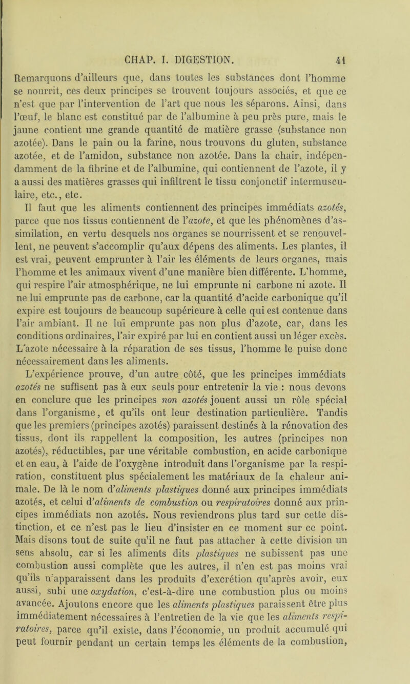 Remarquons d’<ailleurs que, dans toutes les substances dont l’homme se nourrit, ces deux principes se trouvent toujours associés, et que ce n’est que par l’intervention de l’art que nous les séparons. Ainsi, dans l’œuf, le blanc est constitué par de l’albumine à peu près pure, mais le jaune contient une grande quantité de matière grasse (substance non azotée). Dans le pain ou la farine, nous trouvons du gluten, substance azotée, et de l’amidon, substance non azotée. Dans la chair, indépen- damment de la fibrine et de l’albumine, qui contiennent de l’azote, il y a aussi des matières grasses qui infiltrent le tissu conjonctif intermuscu- laire, etc., etc. Il faut que les aliments contiennent des principes immédiats azotés, parce que nos tissus contiennent de Vazote, et que les phénomènes d’as- similation, en vertu desquels nos organes se nourrissent et se renouvel- lent, ne peuvent s’accomplir qu’aux dépens des aliments. Les plantes, il est vrai, peuvent emprunter à l’air les éléments de leurs organes, mais l’homme et les animaux vivent d’une manière bien différente. L’homme, qui respire l’air atmosphérique, ne lui emprunte ni carbone ni azote. Il ne lui emprunte pas de carbone, car la quantité d’acide carbonique qu’il expire est toujours de beaucoup supérieure à celle qui est contenue dans l’air ambiant. Il ne lui emprunte pas non plus d’azote, car, dans les conditions ordinaires, l’air expiré par lui en contient aussi un léger excès. L'azote nécessaire à la réparation de ses tissus, l’homme le puise donc nécessairement dans les aliments. L’expérience prouve, d’un autre côté, que les principes immédiats azotés ne suffisent pas à eux seuls pour entretenir la vie : nous devons en conclure que les principes non azotés jouent aussi un rôle spécial dans l’organisme, et qu’ils ont leur destination particulière. Tandis que les premiers (principes azotés) paraissent destinés à la rénovation des tissus, dont ils rappellent la composition, les autres (principes non azotés), réductibles, par une véritable combustion, en acide carbonique et en eau, à l’aide de l’oxygène introduit dans l’organisme par la respi- ration, constituent plus spécialement les matériaux de la chaleur ani- male. De là le nom &\Uments plastiques donné aux principes immédiats azotés, et celui à’aliments de combustion ou respiratoires donné aux prin- cipes immédiats non azotés. Nous reviendrons plus tard sur cette dis- tinction, et ce n’est pas le lieu d’insister en ce moment sur ce point. Mais disons tout de suite qu’il ne faut pas attacher à cette division un sens absolu, car si les aliments dits plastiques ne subissent pas une combustion aussi complète que les autres, il n’en est pas moins vrai qu’ils n’apparaissent dans les produits d’excrétion qu’après avoir, eux aussi, subi une oxydation, c’est-à-dire une combustion plus ou moins avancée. Ajoutons encore que les aliments plastiques paraissent ôtre plus immédiatement nécessaires à l’entretien de la vie que les aliments respi- ratoires, parce qu’il existe, dans l’économie, un produit accumulé qui peut fournir pendant un certain temps les éléments de la combustion.