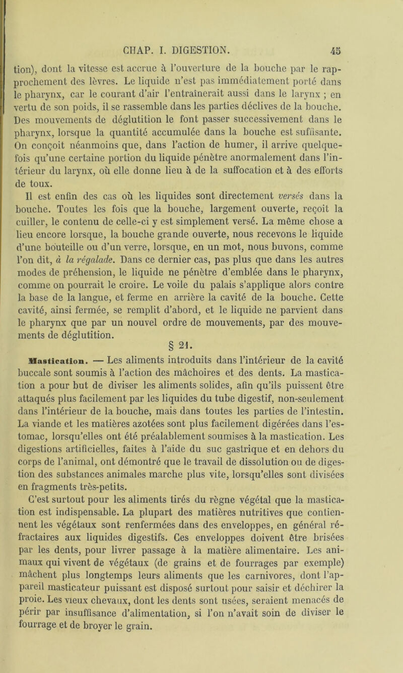 lion), dont la vitesse est accrue à l’ouverture de la bouche par le rap- prochement des lèvres. Le liquide iTest pas immédiatement porté dans le pharynx, car le courant d’air l’entraînerait aussi dans le larynx ; en vertu de son poids, il se rassemble dans les parties déclives de la bouche. Des mouvements de déglutition le font passer successivement dans le pharynx, lorsque la quantité accumulée dans la bouche est suffisante. On conçoit néanmoins que, dans l’action de humer, il arrive quelque- fois qu’une certaine portion du liquide pénètre anormalement dans l’in- térieur du larynx, où elle donne lieu à de la suffocation et à des efforts de toux. Il est enfin des cas où les liquides sont directement versés dans la bouche. Toutes les fois que la bouche, largement ouverte, reçoit la cuiller, le contenu de celle-ci y est simplement versé. La même chose a lieu encore lorsque, la bouche grande ouverte, nous recevons le liquide d’une bouteille ou d’un verre, lorsque, en un mot, nous buvons, comme Ton dit, à la régalade. Dans ce dernier cas, pas plus que dans les autres modes de préhension, le liquide ne pénètre d’emblée dans le pharynx, comme on pourrait le croire. Le voile du palais s’applique alors contre la base de la langue, et ferme en arrière la cavité de la bouche. Cette cavité, ainsi fermée, se remplit d’abord, et le liquide ne parvient dans le pharynx que par un nouvel ordre de mouvements, par des mouve- ments de déglutition. § 21. Mastication. — Les aliments introduits dans l’intérieur de la cavité buccale sont soumis à l’action des mâchoires et des dents. La mastica- tion a pour but de diviser les aliments solides, afin qu’ils puissent être attaqués plus facilement par les liquides du tube digestif, non-seulement dans l’intérieur de la bouche, mais dans toutes les parties de l’intestin. La viande et les matières azotées sont plus facilement digérées dans Tes- tomac, lorsqu’elles ont été préalablement soumises à la mastication. Les digestions artificielles, faites à l’aide du suc gastrique et en dehors du corps de l’animal, ont démontré que le travail de dissolution ou de diges- tion des substances animales marche plus vite, lorsqu’elles sont divisées en fragments très-petits. C’est surtout pour les aliments tirés du règne végétal que la mastica- tion est indispensable. La plupart des matières nutritives que contien- nent les végétaux sont renfermées dans des enveloppes, en général ré- fractaires aux liquides digestifs. Ces enveloppes doivent être brisées par les dents, pour livrer passage à la matière alimentaire. Les ani- maux qui vivent de végétaux (de grains et de fourrages par exemple) mâchent plus longtemps leurs aliments que les carnivores, dont l’ap- pareil masticateur puissant est disposé surtout pour saisir et déchirer la proie. Les vieux chevaux, dont les dents sont usées, seraient menacés de périr par insuffisance d’alimentation, si Ton n’avait soin de diviser le fourrage et de broyer le grain.