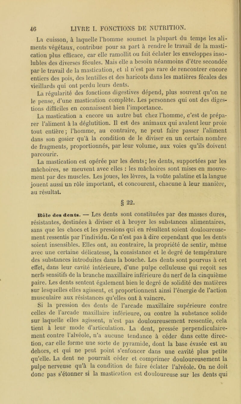 La cuisson, à laquelle l’homme soumet la plupart du temps les ali- ments végétaux, contribue pour sa part à rendre le travail de la masti- cation plus efficace, car elle ramollit ou fait éclater les enveloppes inso- lubles des diverses fécules. Mais elle a besoin néanmoins d’être secondée par le travail de la mastication, et il n’est pas rare de rencontrer encore entiers des pois, des lentilles et des haricots dans les matières fécales des vieillards qui ont perdu leurs dents. La régularité des fonctions digestives dépend, plus souvent qu’on ne le pense, d’une mastication complète. Les personnes qui ont des diges- tions difficiles en connaissent bien l’importance. La mastication a encore un autre but chez l’homme, c’est de prépa- rer l’aliment à la déglutition. Il est des animaux qui avalent leur proie tout entière ; l’homme, au contraire, ne peut faire passer l’aliment dans son gosier qu’à la condition de le diviser en un certain nombre de fragments, proportionnés, par leur volume, aux voies qu’ils doivent parcourir. La mastication est opérée par les dents ; les dents, supportées par les mâchoires, se meuvent avec elles : les mâchoires sont mises en mouve- ment par des muscles. Les joues, les lèvres, la voûte palatine et la langue jouent aussi un rôle important, et concourent, chacune à leur manière, au résultat. § 22. Rôle des dents. — Les dents sont constituées par des masses dures, résistantes, destinées à diviser et à broyer les substances alimentaires, sans que les chocs et les pressions qui en résultent soient douloureuse- ment ressentis par l’individu. Ce n’est pas à dire cependant que les dents soient insensibles. Elles ont, au contraire, la propriété de sentir, même avec une certaine délicatesse, la consistance et le degré de température des substances introduites dans la bouche. Les dents sont pourvus à cet effet, dans leur cavité intérieure, d’une pulpe celluleuse qui reçoit ses nerfs sensitifs de la branche maxillaire inférieure du nerf de la cinquième paire. Les dents sentent également bien le degré de solidité des matières sur lesquelles elles agissent, et proportionnent ainsi l’énergie de l’action musculaire aux résistances qu’elles ont à vaincre. Si la pression des dents de l’arcade maxillaire supérieure contre celles de l’arcade maxillaire inférieure, ou contre la substance solide sur laquelle elles agissent, n’est pas douloureusement ressentie, cela tient à leur mode d’articulation. La dent, pressée perpendiculaire- ment contre l’alvéole, n’a aucune tendance à céder dans cette direc- tion, car elle forme une sorte de pyramide, dont la base évasée est au dehors, et qui ne peut point s’enfoncer dans une cavité plus petite qu’elle. La dent ne pourrait céder et comprimer douloureusement la pulpe nerveuse qu’à la condition de faire éclater l’alvéole. On ne doit donc pas s’étonner si la mastication est douloureuse sur les dents qui