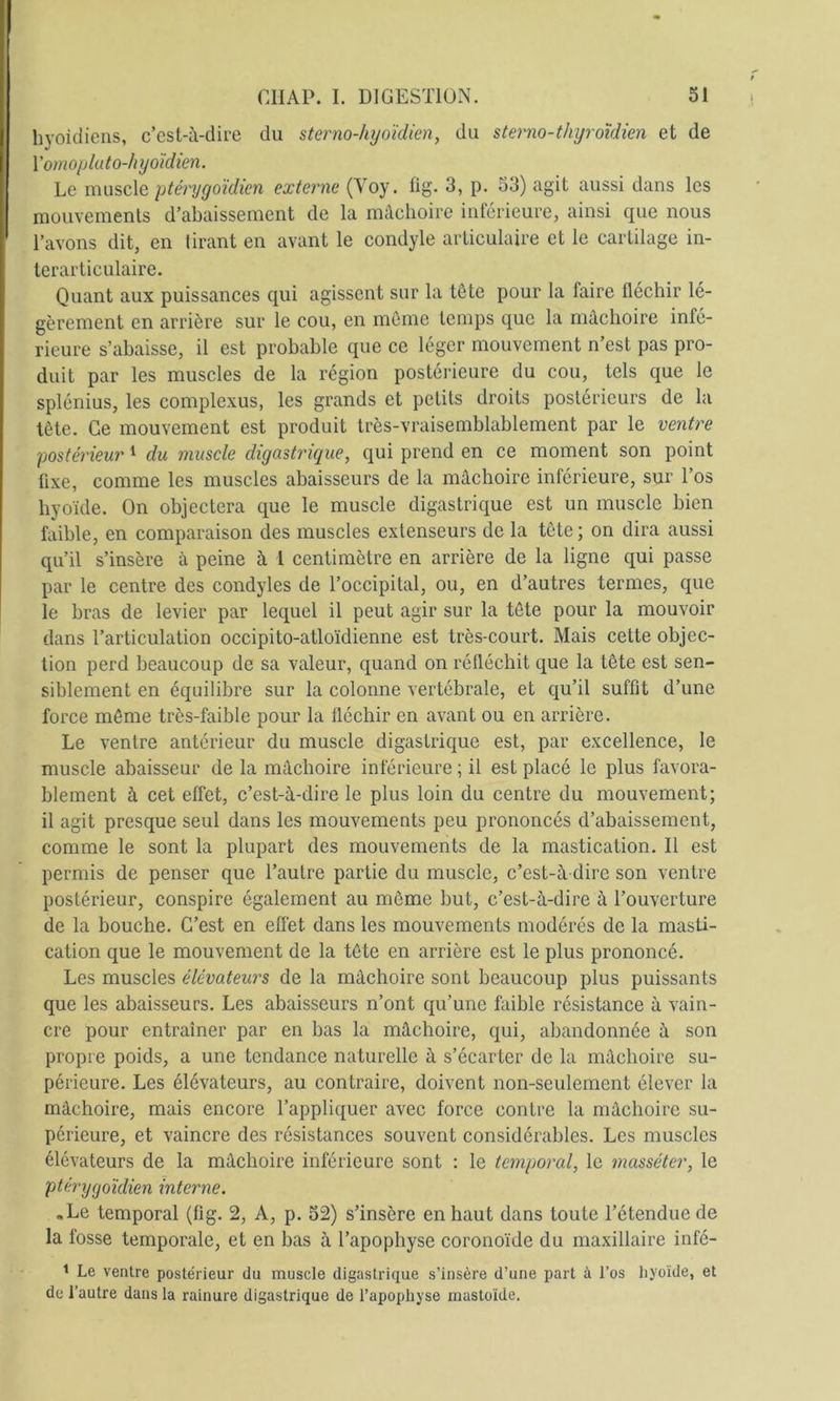 hyoïdiens, c’est-à-dire du sterno-hyoïdien, du sterno-thyroidien et de \'omopluto-h yoïdien. Le ycvuscXq ptéryyoïdien externe (Voy. üg. 3, p. 53) agit aussi dans les mouvements d’abaissement de la mâchoire inférieure, ainsi que nous I l’avons dit, en tirant en avant le condyle articulaire et le cartilage in- ; terarticulaire. Quant aux puissances qui agissent sur la tête pour la faire fléchir lé- gèrement en arrière sur le eou, en même temps que la mâchoire infé- rieure s’abaisse, il est probable que ce léger mouvement n’est pas pro- duit par les muscles de la région postérieure du cou, tels que le splénius, les complexus, les grands et petits droits postérieurs de la tète. Ce mouvement est produit très-vraisemblablement par le ventre postérieur ^ du muscle digastrique, qui prend en ce moment son point fixe, comme les muscles abaisseurs de la mâchoire inférieure, sur Tos hyoïde. On objeetera que le muscle digastrique est un muscle bien faible, en comparaison des muscles extenseurs de la tête ; on dira aussi qu’il s’insère à peine à 1 centimètre en arrière de la ligne qui passe par le centre des condyles de l’occipital, ou, en d’autres termes, que le bras de levier par lequel il peut agir sur la tête pour la mouvoir dans l’articulation occipito-atloïdienne est très-court. Mais cette objec- tion perd beaucoup de sa valeur, quand on réfléchit que la tête est sen- siblement en équilibre sur la colonne vertébrale, et qu’il suffit d’une force môme très-faible pour la fléchir en avant ou en arrière. Le ventre antérieur du muscle digastrique est, par excellence, le muscle abaisseur de la mâchoire inférieure ; il est placé le plus favora- blement à cet effet, c’est-à-dire le plus loin du centre du mouvement; il agit presque seul dans les mouvements peu prononcés d’abaissement, comme le sont la plupart des mouvements de la mastication. Il est permis de penser que l’autre partie du muscle, c’est-à dire son ventre postérieur, conspire également au môme but, c’est-à-dire à l’ouverture de la bouche. C’est en eflét dans les mouvements modérés de la masti- cation que le mouvement de la tête en arrière est le plus prononcé. Les muscles élévateurs de la mâchoire sont beaucoup plus puissants que les abaisseurs. Les abaisseurs n’ont qu’une faible résistance à vain- cre pour entraîner par en bas la mâchoire, qui, abandonnée à son propre poids, a une tendance naturelle à s’écarter de la mâchoire su- périeure. Les élévateurs, au contraire, doivent non-seulement élever la mâchoire, mais encore l’appliquer avec force contre la mâchoire su- périeure, et vaincre des résistances souvent considérables. Les muscles élévateurs de la mâchoire inférieure sont : le temporal, le masséter, le ptérygoïdien interne. «Le temporal (fig. 2, A, p. 52) s’insère en haut dans toute l’étendue de la fosse temporale, et en bas à l’apophyse eoronoïde du maxillaire infé- * Le ventre postérieur du muscle digastrique s’insère d’une part à l’os liyoïde, et de l’autre dans la rainure digastrique de l’apophyse mastoïde.