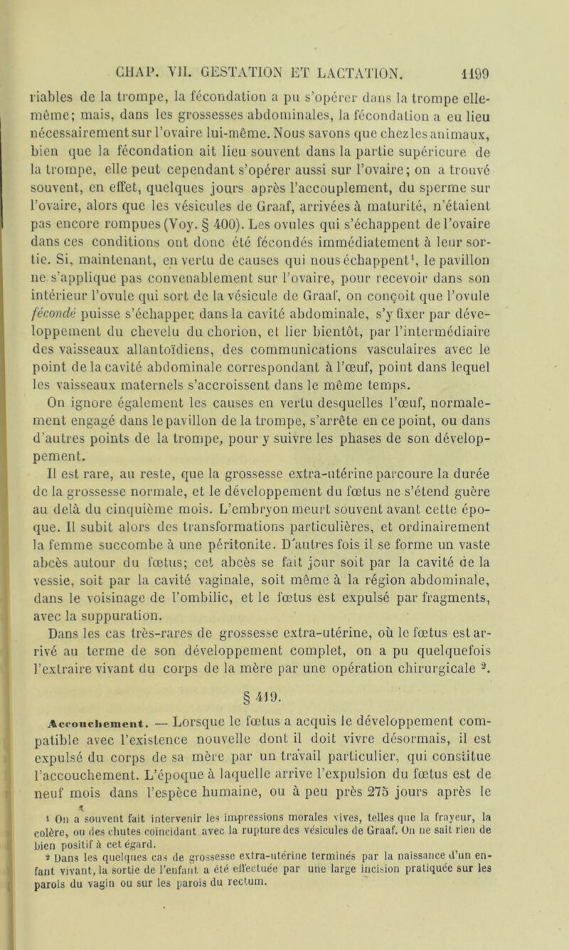 viables de la trompe, la fécondation a pu s’opérer dans la trompe elle- meme; mais, dans les grossesses abdominales, la fécondation a eu lieu nécessairement sur Tovairc lui-même. Nous savons que chezles animaux, bien que la fécondation ait lieu souvent dans la partie supérieure de la trompe, elle peut cependant s’opérer aussi sur l’ovaire; on a trouvé souvent, en effet, quelques jours après l’accouplement, du sperme sur l’ovaire, alors que les vésicules de Graaf, arrivées à maturité, n’étaient pas encore rompues (Voy. § 400). Les ovules qui s’échappent de l’ovaire dans ces conditions ont donc été fécondés immédiatement à leur sor- tie. Si, maintenant, en vertu de causes qui nous échappent*, le pavillon ne s’applique pas convenablement sur l’ovaire, pour recevoir dans son intérieur l’ovule qui sort de la vésicule de Graaf, on conçoit que l’ovule fécondé puisse s’échapper, dans la cavité abdominale, s’y fixer par déve- loppement du chevelu du chorion, et lier bientôt, par l’intermédiaire des vaisseaux allantoïdiens, des communications vasculaires avec le point de la cavité abdominale correspondant à l’œuf, point dans lequel les vaisseaux maternels s’accroissent dans le même temps. On ignore également les causes en vertu desquelles l’œuf, normale- ment engagé dans le pavillon de la trompe, s’arrête en ce point, ou dans d’autres points de la trompe, pour y suivre les phases de son dévelop- pement. Il est rare, au reste, que la grossesse extra-utérine parcoure la durée de la grossesse normale, et le développement du fœtus ne s’étend guère au delà du cinquième mois. L’embryon meurt souvent avant cette épo- que. Il subit alors des transformations particulières, et ordinairement la femme succombe à une péritonite. D'autres fois il se forme un vaste abcès autour du fœtus; cet abcès se fait jour soit par la cavité de la vessie, soit par la cavité vaginale, soit même à la région abdominale, dans le voisinage de l’ombilic, et le fœtus est expulsé par fragments, avec la suppuration. Dans les cas très-rares de grossesse extra-utérine, où le fœtus est ar- rivé au terme de son développement complet, on a pu quelquefois l’extraire vivant du corps de la mère par une opération chirurgicale §419. Aci-ouchemciit. — Lorsque le fœtus a acquis le développement com- patible avec l’existence nouvelle dont il doit vivre désormais, il est expulsé du corps de sa mère par un travail particulier, qui constitue l’accouchement. L’époque à laquelle arrive l’expulsion du fœtus est de neuf mois dans l’espèce humaine, ou à peu près 275 jours après le 1 On a souvent fait intervenir les irn-pressions morales vives, telles que la frayeur, la colère, on des chutes coïncidant avec la rupture des vésicules de Graaf. On ne sait rien de bien positif à cet égard. 2 Dans les quelques cas de grossesse e\tra-utérine terminés par la naissance d’un en- fant vivant, la sortie de l’enfant a été cllèctuée par une large incision pratiquée sur les parois du vagin ou sur les parois du rectum.