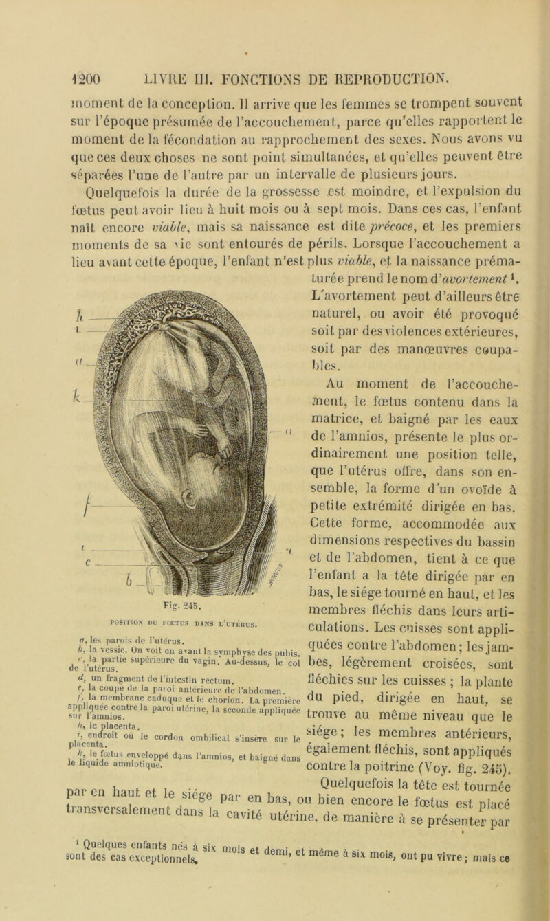 moment de la conception. 11 arrive que les femmes se trompent souvent sur l’époque présumée de l’accouchement, parce qu’elles rapportent le moment de la fécondation au rapprochement des sexes. Nous avons vu que ces deux choses ne sont point simultanées, et qu’elles peuvent être séparées l’ime de l’autre par un intervalle de plusieurs jours. Quelquefois la durée de la grossesse est moindre, et l’expulsion du fœtus peut avoir lieu à huit mois ou à sept mois. Dans ces cas, l’enfant naît encore viable, mais sa naissance est dite précoce, et les premiers moments de sa 'ic sont entourés de périls. Lorsque l’accouchement a lieu avant cette époque, l’enfant n’est plus viable, et la naissance préma- Fig. 245. POSITION nu roETus DANS i/utérus. fT, les parois de l’utérus. 6, la vessie. On voit en avant la syiiiphvse des pubis I-, la partie supérieure du vagin. Au-dessus, le coi de 1 utérus. d, un fragment de l’intestin rectum. e, la coupe de la paroi antérieure de l’abdomen. /, la membrane caduque et le chorion. La première appliquée contre la paroi utérine, la seconde appliquée sur laranios. ‘ è, le placenta. I, endroit où le cordon ombilical s’insère sur le placenta. 1 ^i- enveloppé dans l’amnios, et baigné dans le liquide amniotique. par en haut et le siège par en bas, c transversalement dans la cavité utérii lurée prend le nom à.''avortement L L'avortement peut d’ailleurs être naturel, ou avoir été provoqué soit par des violences extérieures, soit par des manœuvres coupa- bles. Au moment de l’accouche- jnent, le fœtus contenu dans la matrice, et baigné par les eaux de l’amnios, présente le plus or- dinairement une position telle, que l’utérus offre, dans son en- semble, la forme d'un ovoïde à petite e.xtrémité dirigée en bas. Cette forme, accommodée aux dimensions respectives du bassin et de l’abdomen, tient à ce que l’enfant a la tête dirigée par en bas, le siège tourné en haut, et les membres fléchis dans leurs arti- culations. Les cuisses sont appli- quées contre l’abdomen; les jam- bes, légèrement croisées, sont fléchies sur les cuisses ; la plante du pied, dirigée en haut, se trouve au même niveau que le siège; les membres antérieurs, également fléchis, sont appliqués contre la poitrine (Voy. fîg. 245). Quelquefois la tête est tournée U bien encore le fœtus est placé le. de manière a se présenter par 1 Quelques enfants nés à si,x sont des cas exceptionnels. aiois et demi, et même à six mois, ont pu vivre ; mais ce