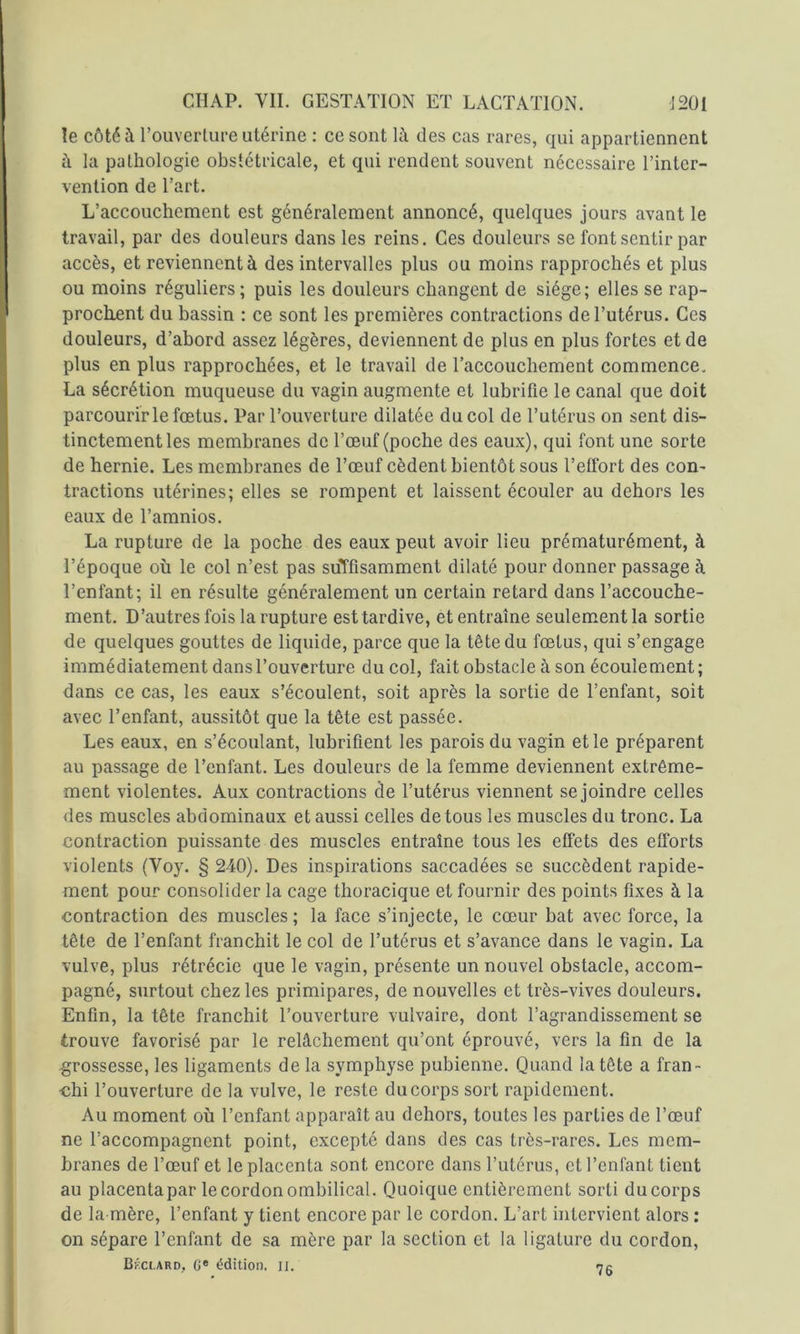 le côté à l’ouverlure utérine : ce sont là des cas rares, qui appartiennent à la pathologie obstétricale, et qui rendent souvent nécessaire l’inter- vention de l’art. L’accouchement est généralement annoncé, quelques jours avant le travail, par des douleurs dans les reins. Ces douleurs se font sentir par accès, et reviennent à des intervalles plus ou moins rapprochés et plus ou moins réguliers; puis les douleurs changent de siège; elles se rap- prochent du bassin : ce sont les premières contractions de l’utérus. Ces douleurs, d’abord assez légères, deviennent de plus en plus fortes et de plus en plus rapprochées, et le travail de l’accouchement commence, La sécrétion muqueuse du vagin augmente et lubrifie le canal que doit parcourir le fœtus. Par l’ouverture dilatée du col de l’utérus on sent dis- tinctement les membranes de l’œuf (poche des eaux), qui font une sorte de hernie. Les membranes de l’œuf cèdent bientôt sous l’effort des con- tractions utérines; elles se rompent et laissent écouler au dehors les eaux de Tamnios. La rupture de la poche des eaux peut avoir lieu prématurément, à l’époque où le col n’est pas suTfisamment dilaté pour donner passage à l’enfant; il en résulte généralement un certain retard dans l’accouche- ment. D’autres fois la rupture est tardive, et entraîne seulement la sortie de quelques gouttes de liquide, parce que la tête du fœtus, qui s’engage immédiatement dans l’ouverture du col, fait obstacle à son écoulement; dans ce cas, les eaux s’écoulent, soit après la sortie de l’enfant, soit avec l’enfant, aussitôt que la tête est passée. Les eaux, en s’écoulant, lubrifient les parois du vagin et le préparent au passage de l’enfant. Les douleurs de la femme deviennent extrême- ment violentes. Aux contractions de l’utérus viennent se joindre celles des muscles abdominaux et aussi celles de tous les muscles du tronc. La contraction puissante des muscles entraîne tous les effets des efforts violents (Voy. § 240). Des inspirations saccadées se succèdent rapide- ment pour consolider la cage thoracique et fournir des points fixes à la contraction des muscles ; la face s’injecte, le cœur bat avec force, la tête de l’enfant franchit le col de l’utérus et s’avance dans le vagin. La vulve, plus rétrécie que le vagin, présente un nouvel obstacle, accom- pagné, surtout chez les primipares, de nouvelles et très-vives douleurs. Enfin, la tête franchit l’ouverture vulvaire, dont l’agrandissement se trouve favorisé par le relâchement qu’ont éprouvé, vers la fin de la grossesse, les ligaments de la symphyse pubienne. Quand la tête a fran- chi l’ouverture de la vulve, le reste du corps sort rapidement. Au moment où l’enfant apparaît au dehors, toutes les parties de l’œuf ne l’accompagnent point, excepté dans des cas très-rares. Les mem- branes de l’œuf et le placenta sont encore dans l’utérus, et l’enfant tient au placentapar le cordon ombilical. Quoique entièrement sorti ducorps de la mère, l’enfant y tient encore par le cordon. L’art intervient alors : on sépare l’enfant de sa mère par la section et la ligature du cordon, 76