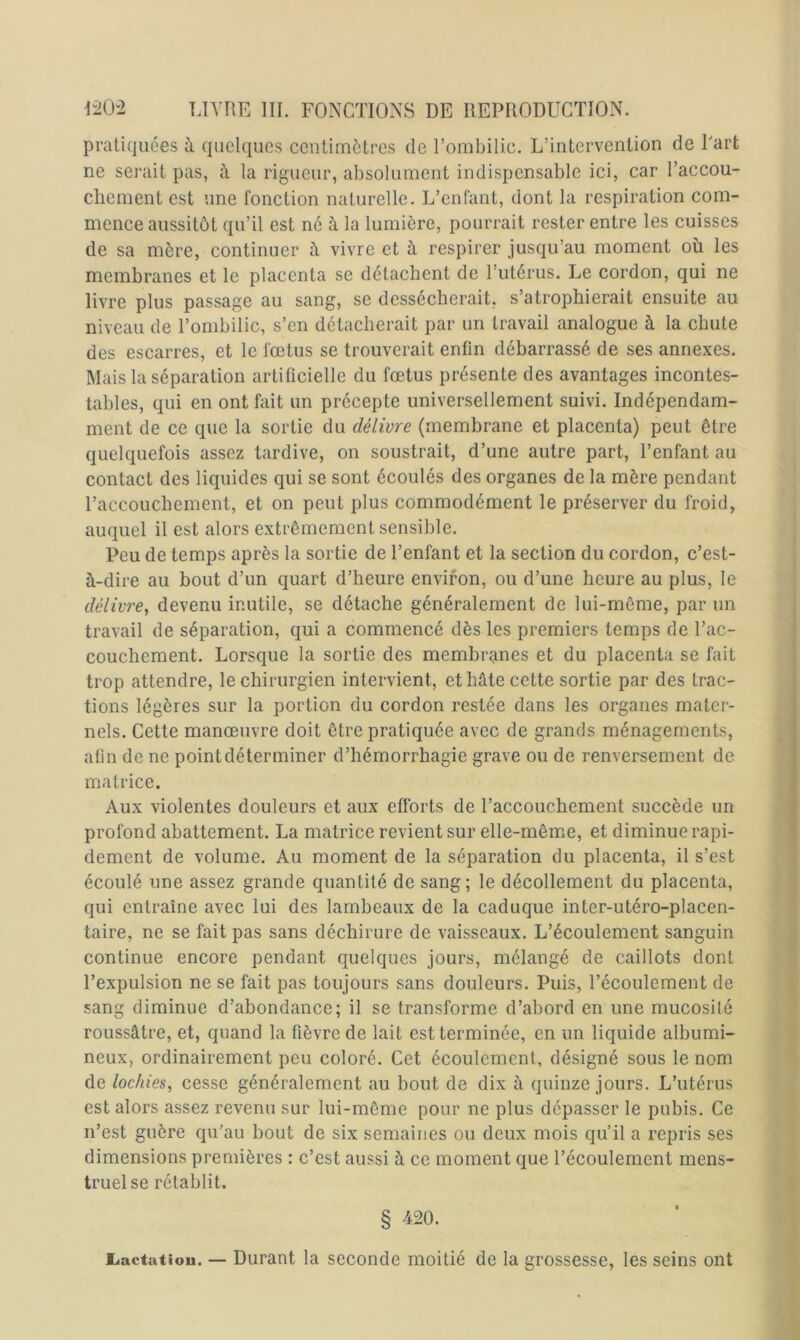 pratiquées à quelques centimètres de l’ombilic. L’intervention de Part ne serait pas, à la rigueur, absolument indispensable ici, car l’accou- chement est une fonction naturelle. L’enfant, dont la respiration com- mence aussitôt qu’il est né à la lumière, pourrait rester entre les cuisses de sa mère, continuer à vivre et à respirer jusqu’au moment où les membranes et le placenta se détachent de l’utérus. Le cordon, qui ne livre plus passage au sang, se dessécherait, s’atrophierait ensuite au niveau de l’ombilic, s’en détacherait par un travail analogue à la chute des escarres, et le fœtus se trouverait enfin débarrassé de ses annexes. Mais la séparation artificielle du fœtus présente des avantages incontes- tables, qui en ont fait un précepte universellement suivi. Indépendam- ment de ce que la sortie du délivre (membrane et placenta) peut être quelquefois assez tardive, on soustrait, d’une autre part, l’enfant au contact des liquides qui se sont écoulés des organes de la mère pendant l’accouchement, et on peut plus commodément le préserver du froid, auquel il est alors extrêmement sensible. Peu de temps après la sortie de l’enfant et la section du cordon, c’est- à-dire au bout d’un quart d’heure environ, ou d’une heure au plus, le délivre^ devenu inutile, se détache généralement de lui-même, par un travail de séparation, qui a commencé dès les premiers temps de l’ac- couchement. Lorsque la sortie des membranes et du placenta se fait trop attendre, le chirurgien intervient, et hâte cette sortie par des trac- tions légères sur la portion du cordon restée dans les organes mater- nels. Cette manœuvre doit être pratiquée avec de grands ménagements, afin de ne point déterminer d’hémorrhagie grave ou de renversement de matrice. Aux violentes douleurs et aux efforts de l’accouchement succède un profond abattement. La matrice revient sur elle-même, et diminue rapi- dement de volume. Au moment de la séparation du placenta, il s’est écoulé une assez grande quantité de sang; le décollement du placenta, qui entraîne avec lui des lambeaux de la caduque inter-utéro-placen- taire, ne se fait pas sans déchirure de vaisseaux. L’écoulement sanguin continue encore pendant quelques jours, mélangé de caillots dont l’expulsion ne se fait pas toujours sans douleurs. Puis, l’écoulement de sang diminue d’abondance; il se transforme d’abord en une mucosité roussâtre, et, quand la fièvre de lait est terminée, en un liquide albumi- neux, ordinairement peu coloré. Cet écoulement, désigné sous le nom de lochies^ cesse généralement au bout de dix à quinze jours. L’utérus est alors assez revenu sur lui-même pour ne plus dépasser le pubis. Ce n’est guère qu'au bout de six semaines ou deux mois qu’il a repris ses dimensions premières : c’est aussi à ce moment que l’écoulement mens- truel se rétablit. § 420. liactutiou. — Durant la seconde moitié de la grossesse, les seins ont