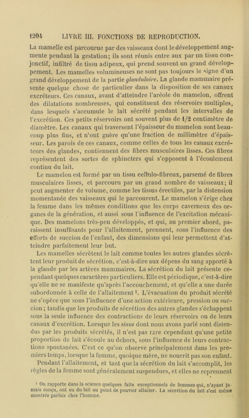 La mamelle est parcourue par des vaisseaux dont le développement aug- mente pendant la gestation; ils sont réunis entre aux par un tissu con- jonctif, infiltré de tissu adipeux, qui prend souvent un grand dévelop- pement. Les mamelles volumineuses ne sont pas toujours le signe d’un grand développement de la partie glandulaire. La glande mammaire pré- sente quelque chose de particulier dans la disposition de ses canaux excréteurs. Ces canaux, avant d’atteindre l’aréole du mamelon, offrent des dilatations nombreuses, qui constituent des réservoirs multiples, dans lesquels s’accumule le lait sécrété pendant les intervalles de l’excrétion. Ces petits réservoirs ont souvent plus de 1/2 centimètre de diamètre. Les canaux qui traversent l’épaisseur du mamelon sont beau- coup plus fins, et n’ont guère qu’une fraction de millimètre d’épais- seur. Les parois de ces canaux, comme celles de tous les canaux excré- teurs des glandes, contiennent des fibres musculaires lisses. Ces fibres représentent des sortes de sphincters qui s’opposent à l’écoulement continu du lait. Le mamelon est formé par un tissu cellulo-fibreux, parsemé de fibres musculaires lisses, et parcouru par un grand nombre de vaisseaux; il peut augmenter de volume, comme les tissus érectiles, par la distension momentanée des vaisseaux qui le parcourent. Le mamelon s’érige chez la femme dans les mêmes conditions que les corps caverneux des or- ganes de la génération, et aussi sous l’influence de l’excitation mécani- que. Des mamelons très-peu développés, et qui, au premier abord, pa- raissent insuffisants pour l’allaitement, prennent, sous l’influence des efforts de succion de l’enfant, des dimensions qui leur permettent d’at- teindre parfaitement leur but. Les mamelles sécrètent le lait comme toutes les autres glandes sécrè- tent leur produit de sécrétion, c’est-à-dire aux dépens du sang apporté à la glande par les artères mammaires. La sécrétion du lait présente ce- pendant quelques caractères particuliers. Elle est périodique, c’est-à-dire qu’elle ne se manifeste qu’après l’accouchement, et qu’elle a une durée subordonnée à celle de l’allaitement L L’évacuation du produit sécrété ne s’opère que sous Uinfluence dàme action extérieure, pression ou suc- cion ; tandis que les produits de sécrétion des autres glandes s’échappent sous la seule influence des contractions de leurs réservoirs ou de leurs canaux d’excrétion. Lorsque les smws dont nous avons parlé sont disten- dus par les produits sécrétés, il n’est pas rire cependant qu’une petite proportion de lait s’écoule au dehors, sous l’influence de leurs contrac- tions spontanées. C’est ce qu’on observe principalement dans les pre- miers temps, lorsque la femme, quoique mère, ne nourrit pas son enfant. Pendant l’allaitement, et tant que la sécrétion du lait s’accomplit, les règles de la femme sont généralement suspendues, et elles ne reprennent » î On rapporte clans la science quelques faits exceptionnels de femmes qui, n’ayant ja- mais conçu, ont eu du lait au point de pouvoir allaiter. La sécrétion du lait s’est même montrée parfois chez l’homme.