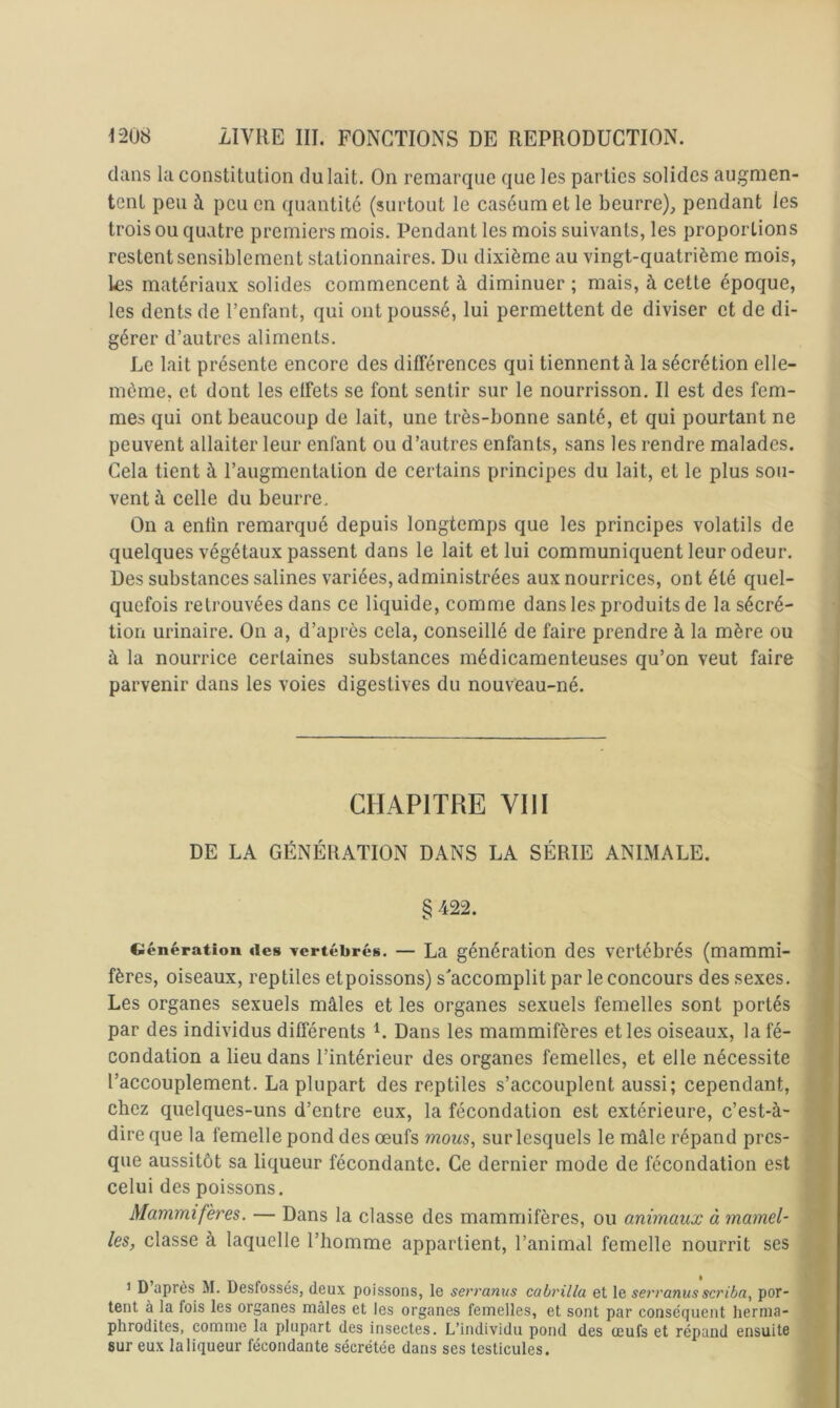 clans la constitution du lait. On remarque que les parties solides augmen- tent peu à peu en quantité (surtout le caséum et le beurre), pendant les trois ou quatre premiers mois. Pendant les mois suivants, les proportions restent sensiblement stationnaires. Du dixième au vingt-quatrième mois, les matériaux solides commencent à diminuer ; mais, à cette époque, les dents de l’enfant, qui ont poussé, lui permettent de diviser et de di- gérer d’autres aliments. Le lait présente encore des différences qui tiennent à la sécrétion elle- même, et dont les effets se font sentir sur le nourrisson. Il est des fem- mes qui ont beaucoup de lait, une très-bonne santé, et qui pourtant ne peuvent allaiter leur enfant ou d’autres enfants, sans les rendre malades. Cela tient à l’augmentation de certains principes du lait, et le plus sou- vent à celle du beurre. On a enlin remarqué depuis longtemps que les principes volatils de quelques végétaux passent dans le lait et lui communiquent leur odeur. Des substances salines variées, administrées aux nourrices, ont été quel- quefois retrouvées dans ce lic]uide, comme dans les produits de la sécré- tion urinaire. On a, d’après cela, conseillé de faire prendre à la mère ou à la nourrice certaines substances médicamenteuses qu’on veut faire parvenir dans les voies digestives du nouveau-né. CHAPITRE VIII DE LA GÉNÉRATION DANS LA SÉRIE ANIMALE. § 422. Ciénération des yertébrés. — La génération des vertébrés (mammi- fères, oiseaux, reptiles etpoissons) s'accomplit par le concours des sexes. Les organes sexuels mâles et les organes sexuels femelles sont portés par des individus différents Dans les mammifères et les oiseaux, la fé- condation a lieu dans l’intérieur des organes femelles, et elle nécessite l’accouplement. La plupart des reptiles s’accouplent aussi; cependant, chez quelques-uns d’entre eux, la fécondation est extérieure, c’est-à- dire que la femelle pond des œufs mous, sur lesquels le mâle répand pres- que aussitôt sa liqueur fécondante. Ce dernier mode de fécondation est celui des poissons. Mammifères. — Dans la classe des mammifères, ou animaux à mamel- les, classe à laquelle l’homme appartient, l’animal femelle nourrit ses 1 D’après M. Desfossés, deux poissons, le serranus cabrilla et le serranus scriba, por- tent à la fois les organes mâles et les organes femelles, et sont par conséquent herma- phrodites, comme la plupart des insectes. L’individu pond des œufs et répand ensuite 8ur eux la liqueur fécondante sécrétée dans ses testicules.