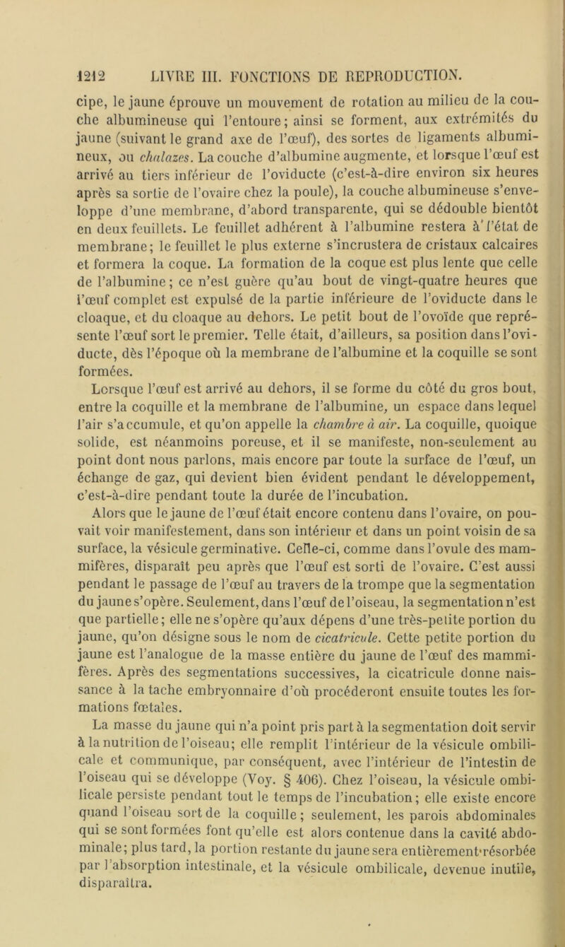 cipe, le jaune éprouve un mouvement de rotation au milieu de la cou- che albumineuse qui l’entoure ; ainsi se forment, aux extrémités du jaune (suivant le grand axe de l’œuf), des sortes de ligaments albumi- neux, ou c/<a/azcs. La couche d’albumine augmente, et lorsque l’œuf est arrivé au tiers inférieur de l’oviducte (c’est-à-dire environ six heures après sa sortie de l’ovaire chez la poule), la couche albumineuse s’enve- loppe d’une membrane, d’abord transparente, qui se dédouble bientôt en deux feuillets. Le feuillet adhérent à l’albumine restera à*l’état de membrane; le feuillet le plus externe s’incrustera de cristaux calcaires et formera la coque. La formation de la coque est plus lente que celle de l’albumine ; ce n’est guère qu’au bout de vingt-quatre heures que l’œuf complet est expulsé de la partie inférieure de l’oviducte dans le cloaque, et du cloaque au dehors. Le petit bout de l’ovoïde que repré- sente l’œuf sort le premier. Telle était, d’ailleurs, sa position dans l’ovi- ducte, dès l’époque où la membrane de l’albumine et la coquille se sont formées. Lorsque l’œuf est arrivé au dehors, il se forme du côté du gros bout, entre la coquille et la membrane de l’albumine, un espace dans lequel l’air s’accumule, et qu’on appelle la chambre à air. La coquille, quoique solide, est néanmoins poreuse, et il se manifeste, non-seulement au point dont nous parlons, mais encore par toute la surface de l’œuf, un échange de gaz, qui devient bien évident pendant le développement, c’est-à-dire pendant toute la durée de l’incubation. Alors que le jaune de l’œuf était encore contenu dans l’ovaire, on pou- vait voir manifestement, dans son intérieur et dans un point voisin de sa surface, la vésicule germinative. Celle-ci, comme dans l’ovule des mam- mifères, disparaît peu après que l’œuf est sorti de l’ovaire. C’est aussi pendant le passage de l’œuf au travers de la trompe que la segmentation du jaune s’opère. Seulement, dans l’œuf de l’oiseau, la segmentation n’est que partielle ; elle ne s’opère qu’aux dépens d’une très-petite portion du jaune, qu’on désigne sous le nom de cicatricule. Cette petite portion du jaune est l’analogue de la masse entière du jaune de l’œuf des mammi- fères. Après des segmentations successives, la cicatricule donne nais- sance à la tache embryonnaire d’où procéderont ensuite toutes les for- mations fœtales. La masse du jaune qui n’a point pris part à la segmentation doit servir à la nutrition de l’oiseau; elle remplit l’intérieur de la vésicule ombili- cale et communique, par conséquent, avec l’intérieur de l’intestin de l’oiseau qui se développe (Voy. § 406). Chez l’oiseau, la vésicule ombi- licale persiste pendant tout le temps de l’incubation ; elle existe encore quand 1 oiseau sort de la coquille; seulement, les parois abdominales qui se sont formées font qu’elle est alors contenue dans la cavité abdo- minale; plus tard, la portion restante du jaune sera entièremenbrésorbée par 1 absorption intestinale, et la vésicule ombilicale, devenue inutile, disparaîtra.