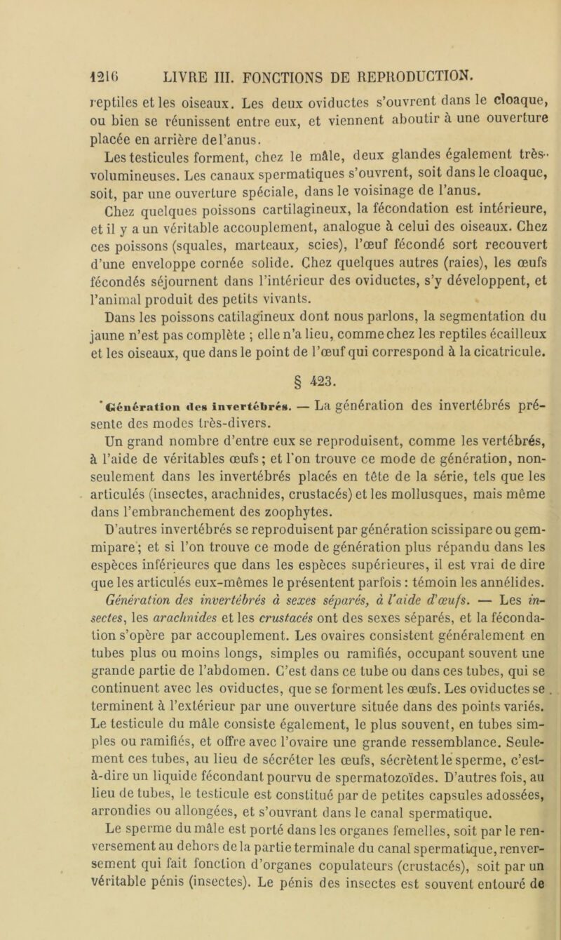 reptiles elles oiseaux. Les deux oviductes s’ouvrent dans le cloaque, ou bien se réunissent entre eux, et viennent aboutir à une ouverture placée en arrière del’anus. Les testicules forment, chez le mâle, deux glandes également très - volumineuses. Les canaux spermatiques s’ouvrent, soit dans le cloaque, soit, par une ouverture spéciale, dans le voisinage de l’anus. Chez quelques poissons cartilagineux, la fécondation est intérieure, et il y a un véritable accouplement, analogue à celui des oiseaux. Chez ces poissons (squales, marteaux^, scies), l’œuf fécondé sort recouvert d’une enveloppe cornée solide. Chez quelques autres (raies), les œufs fécondés séjournent dans l’intérieur des oviductes, s’y développent, et l’animal produit des petits vivants. Dans les poissons catilagineux dont nous parlons, la segmentation du jaune n’est pas complète ; elle n’a lieu, comme chez les reptiles écailleux et les oiseaux, que dans le point de l’œuf qui correspond à la cicatricule. § 423. 'Génération des inTcrtébrés. — La génération des invertébrés pré- sente des modes très-divers. Un grand nombre d’entre eux se reproduisent, comme les vertébrés, à l’aide de véritables œufs; et l'on trouve ce mode de génération, non- seulement dans les invertébrés placés en tête de la série, tels que les articulés (insectes, arachnides, crustacés) et les mollusques, mais même dans l’embranchement des zoophytes. D’autres invertébrés se reproduisent par génération scissipare ou gem- mipare ; et si l’on trouve ce mode de génération plus répandu dans les espèces inférieures que dans les espèces supérieures, il est vrai de dire que les articulés eux-mêmes le présentent parfois : témoin les annélides. Génération des invertébrés à sexes séparés, à Vaide d'œufs. — Les in- sectes, les arachnides et les crustacés ont des sexes séparés, et la féconda- tion s’opère par accouplement. Les ovaires consistent généralement en tubes plus ou moins longs, simples ou ramifiés, occupant souvent une grande partie de l’abdomen. C’est dans ce tube ou dans ces tubes, qui se continuent avec les oviductes, que se forment les œufs. Les oviductes se terminent à l’extérieur par une ouverture située dans des points variés. Le testicule du mâle consiste également, le plus souvent, en tubes sim- ples ou ramifiés, et offre avec l’ovaire une grande ressemblance. Seule- ment ces tubes, au lieu de sécréter les œufs, sécrètent lé sperme, c’est- à-dire un liquide fécondant pourvu de spermatozoïdes. D’autres fois, au lieu de tubes, le testicule est constitué par de petites capsules adossées, arrondies ou allongées, et s’ouvrant dans le canal spermatique. Le sperme du mâle est porté dans les organes femelles, soit par le ren- versement au dehors de la partie terminale du canal spermatique, renver- sement qui fait fonction d’organes copulateurs (crustacés), soit par un véritable pénis (insectes). Le pénis des insectes est souvent entouré de