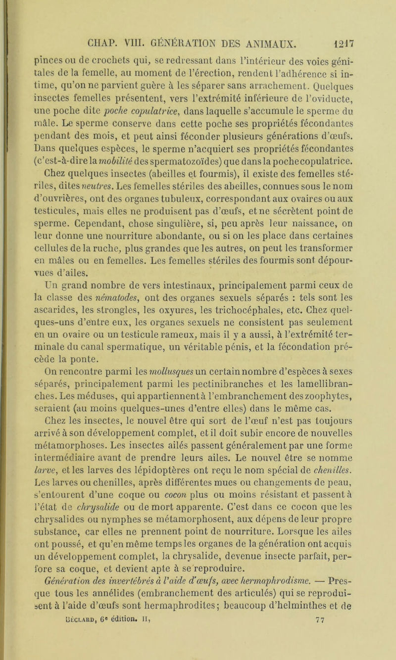 pinces ou de crochets qui, se redressant dans l’intérieur des voies géni- tales de la femelle, au moment de l’érection, rendent l’adhérence si in- time, qu’on ne parvient guère à les séparer sans arrachement. Quelques insectes femelles présentent, vers l’extrémité inférieure de l’oviducte, une poche dite poche copulatrice^ dans laquelle s’accumule le sperme du mâle. Le sperme conserve dans cette poche ses propriétés fécondantes pendant des mois, et peut ainsi féconder plusieurs générations d’œufs. Dans quelques espèces, le sperme n’acquiert ses propriétés fécondantes (c’est-à-dire la mobilité des spermatozoïdes) que dans la pochecopulatrice. Chez quelques insectes (abeilles et fourmis), il existe des femelles sté- riles, dites neutres. Les femelles stériles des abeilles, connues sous le nom d’ouvrières, ont des organes tubuleux, correspondant aux ovaires ou aux testicules, mais elles ne produisent pas d’œufs, et ne sécrètent point de sperme. Cependant, chose singulière, si, peu après leur naissance, on leur donne une nourriture abondante, ou si on les place dans certaines cellules de la ruche, plus grandes que les autres, on peut les transformer en mâles ou en femelles. Les femelles stériles des fourmis sont dépour- vues d’ailes. Un grand nombre de vers intestinaux, principalement parmi ceux de la classe des nématodes, ont des organes sexuels séparés : tels sont les ascarides, les strongles, les oxyures, les trichocéphales, etc. Chez quel- ques-uns d’entre eux, les organes sexuels ne consistent pas seulement en un ovaire ou un testicule rameux, mais il y a aussi, à l’extrémité ter- minale du canal spermatique, un véritable pénis, et la fécondation pré- cède la ponte. On rencontre parmi les mollusques \xn certain nombre d’espèces à sexes séparés, principalement parmi les pectinibranches et les lamellibran- ches. Les méduses, qui appartiennent à l’embranchement deszoophytes, seraient (au moins quelques-unes d’entre elles) dans le même cas. Chez les insectes, le nouvel être qui sort de l’œuf n’est pas toujours arrivé à son développement complet, et il doit subir encore de nouvelles métamorphoses. Les insectes ailés passent généralement par une forme intermédiaire avant de prendre leurs ailes. Le nouvel être se nomme larve, et les larves des lépidoptères ont reçu le nom spécial de chenilles. Les larves ou chenilles, après différentes mues ou changements de peau, s’entourent d’une coque ou cocon plus ou moins résistant et passent à l’état de chrysalide ou de mort apparente. C’est dans ce cocon que les chrysalides ou nymphes se métamorphosent, aux dépens de leur propre substance, car elles ne prennent point de nourriture. Lorsque les ailes ont poussé, et qu’en même temps les organes de la génération ont acquis un développement complet, la chrysalide, devenue insecte parfait, per- fore sa coque, et devient apte à seTeproduire. Génération des invertébrés à l'aide d’œufs, avec hermaphrodisme. — Pres- que tous les annélides (embranchement des articulés) qui se reprodui- sent à l’aide d’œufs sont hermaphrodites; beaucoup d’helminthes et de CÉci-AnD, G® édition, il, 77