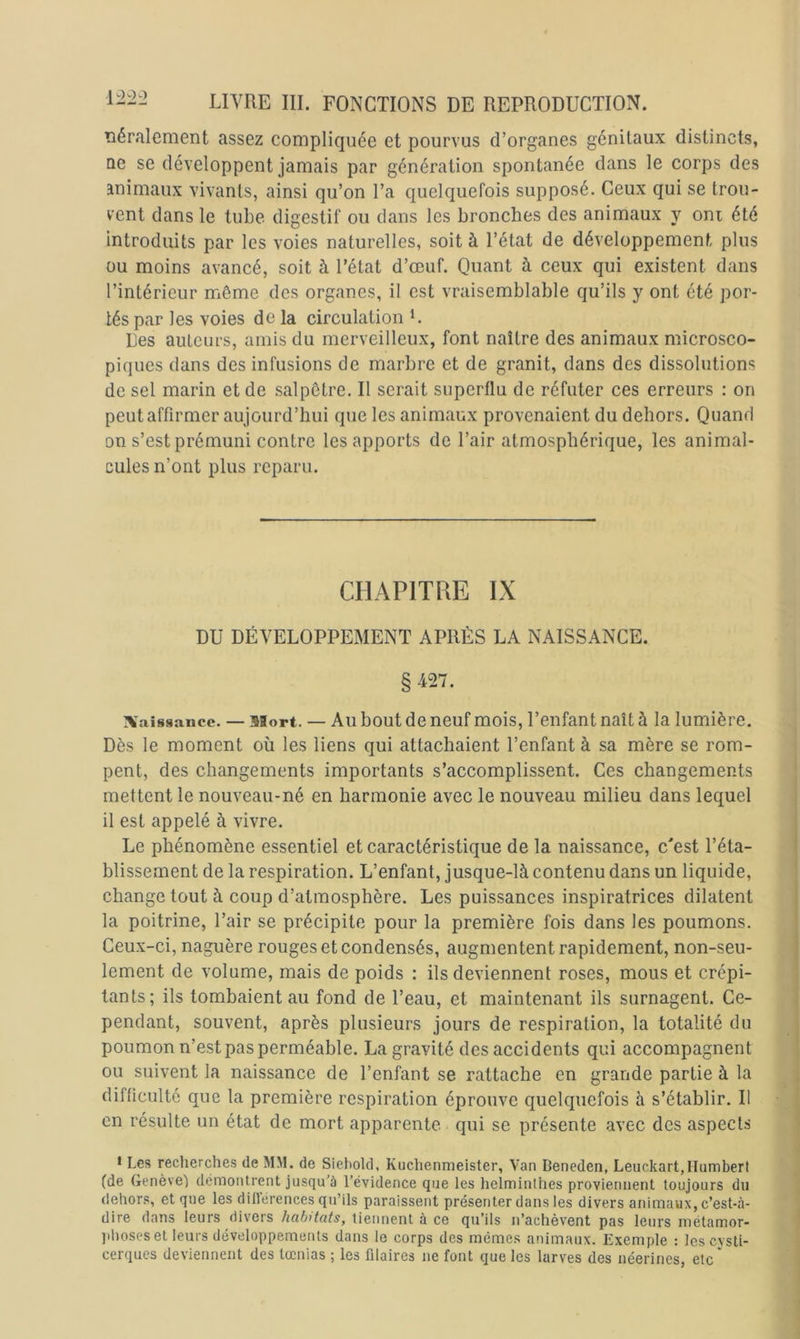 Tiéralement assez compliquée et pourvus d’organes génitaux distincts, ne se développent jamais par génération spontanée dans le corps des animaux vivants, ainsi qu’on l’a quelquefois supposé. Ceux qui se trou- vent dans le tube digestif ou dans les bronches des animaux y oni été introduits par les voies naturelles, soit à l’état de développement plus ou moins avancé, soit à l’état d’œuf. Quant à ceux qui existent dans l’intérieur même des organes, il est vraisemblable qu’ils y ont été por- tés par les voies de la circulation L Les auteurs, amis du merveilleux, font naître des animaux microsco- piques dans des infusions de marbre et de granit, dans des dissolutions de sel marin et de salpêtre. Il serait superflu de réfuter ces erreurs : on peut affirmer aujourd’hui que les animaux provenaient du dehors. Quand on s’est prémuni contre les apports de l’air atmosphérique, les animal- cules n’ont plus reparu. CHAPITRE IX DU DÉVELOPPEMENT APRÈS LA NAISSANCE. § 427. Naissance. —- Mort. — Ail bout de neuf mois, l’enfant naît à la lumière. Dès le moment où les liens qui attachaient l’enfant à sa mère se rom- pent, des changements importants s’accomplissent. Ces changements mettent le nouveau-né en harmonie avec le nouveau milieu dans lequel il est appelé à vivre. Le phénomène essentiel et caractéristique de la naissance, c'est l’éta- blissement de la respiration. L’enfant, jusque-là contenu dans un liquide, change tout à coup d’atmosphère. Les puissances inspiratrices dilatent la poitrine, l’air se précipite pour la première fois dans les poumons. Ceux-ci, naguère rouges et condensés, augmentent rapidement, non-seu- lement de volume, mais de poids : ils deviennent roses, mous et crépi- tants; ils tombaient au fond de l’eau, et maintenant ils surnagent. Ce- pendant, souvent, après plusieurs jours de respiration, la totalité du poumon n’est pas perméable. La gravité des accidents qui accompagnent ou suivent la naissance de l’enfant se rattache en grande partie à la difficulté que la première respiration éprouve quelquefois à s’établir. Il en résulte un état de mort apparente qui se présente avec des aspects • Les reclierches de MM. de Sieliold, Kuchenmeister, Van Beneden, Leuckart,Humbert (de Genèvel démontrent jusqu’à l’évidence que les heiminlhes proviennent toujours du dehor.s, et que les diirérences qu’ils paraissent présenter dans les divers animaux, c’est-à- dire dans leurs divers habitats, tiennent à ce qu’ils n’achèvent pas leurs métamor- jilmses et leurs développements dans le corps des mêmes animaux. Exemple : les cysti- cerques deviennent des tœnias ; les fllaires ne font que les larves des néerines, etc '