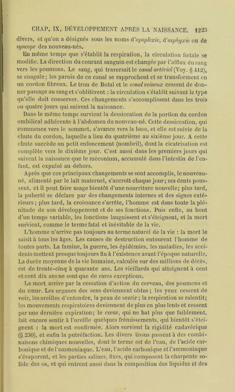 divers, et qu’on a désignés sous les noms ^'apoplexie, à.'asphyxie ou de syncope des nouveau-nés. En môme temps que s’établit la respiration, la circulation fœtale se modifie. La direction du courant sanguin est changée par l’afflux du sang vers les poumons. Le sang, qui traversait le canal artériel {Yoy. §412), se coagule; les parois de ce canal se rapprochent et se transforment en un cordon fibreux. Le trou de Botal et le canal veineux cessent de don- ner passage au sang et s’oblitèrent : la circulation s’établit suivant le type qu’elle doit conserver. Ces changements s’accomplissent dans les trois ou quatre jours qui suivent la naissance. Dans le môme temps survient la dessiccation de la portion du cordon ombilical adhérente à l’abdomen du nouveau-né. Cette dessiccation, qui commence vers le sommet, s’avance vers la base, et elle est suivie de la chute du cordon, laquelle a lieu du quatrième au sixième jour. A cette chute succède un petit enfoncement (nombril), dont la cicatrisation est complète vers le dixième jour. C’est aussi dans les premiers jours qui suivent la naissance que le méconium, accumulé dans l’intestin de l’en- fant, est expulsé au dehors. Après que ces principaux changements se sont accomplis, le nouveau- né, alimenté par le lait maternel, s’accroît chaque jour; ses dents pous- sent, et il peut faire usage bientôt d’une nourriture nouvelle; plus tard, la puberté se déclare par des changements internes et des signes exté- rieurs ; plus tard, la croissance s’arrête, l’homme est dans toute la plé- nitude de son développement et de ses fonctions. Puis enfin, au bout d’un temps variable, les fonctions languissent et s’éteignent, et la mort survient, comme le terme fatal et inévitable de la vie. L’homme n’arrive pas toujours au terme naturel de la vie : la mort le saisit à tous les âges. Les causes de destruction entourent l’homme de toutes parts. La famine, la guerre, les épidémies, les maladies, les acci- dents mettent presque toujours fin à l’existence avant l’époque naturelle. La durée moyenne de la vie humaine, calculée sur des millions de décès, est de trente-cinq à quarante ans. Les vieillards qui atteignent à cent et cent dix ans ne sont que de rares exceptions. La mort arrive par la cessation d’action du cerveau, des poumons et du cœur. Les organes des sens deviennent obtus ; les yeux cessent de voir, les oreilles d’entendre, la peau de sentir ; la respiration se ralentit; les mouvements respiratoires deviennent de plus en plus lents et cessent par une dernière expiration; le cœur, qui ne bat plus que faiblement, • fait encore sentir à l’oreille quelques frémissements, qui bientôt s’étei- “ gnent : la mort est confirmée. Alors survient la rigidité cadavérique (§ 230), et enfin la putréfaction. Les divers tissus passent à des combi- naisons chimiques nouvelles, dont le terme est de l’eau, de l’acide car- bonique et de l’ammoniaque. L’eau, l’acide carbonique et l’ammoniaque s’évaporent, et les parties salines, fixes, qui composent la charpente so- lide des os, et qui entrent aussi dans la composition des liquides et des