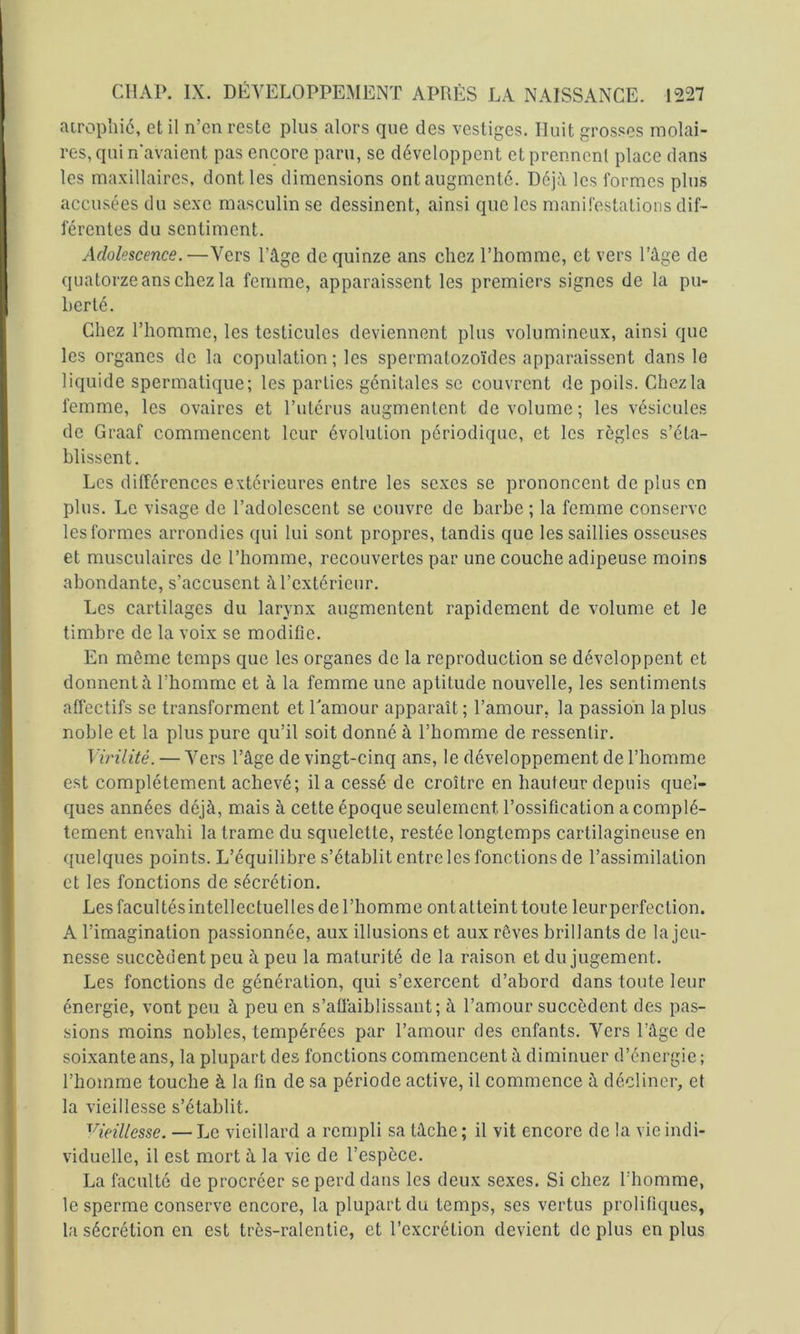 airopliié, et il n’en reste plus alors que des vestiges. Huit grosses molai- res, qui n'avaient pas encore paru, se développent et prennent place dans les maxillaires, dont les dimensions ont augmenté. Déj:\ les formes plus accusées du sexe masculin se dessinent, ainsi que les manifestations dif- férentes du sentiment. Adolescence. —Vers l’âge de quinze ans chez l’homme, et vers l’âge de quatorze ans chez la femme, apparaissent les premiers signes de la pu- berté. Chez l’homme, les testicules deviennent plus volumineux, ainsi que les organes de la copulation ; les spermatozo'ides apparaissent dans le liquide spermatique; les parties génitales se couvrent de poils. Chez la femme, les ovaires et l’utérus augmentent de volume; les vésicules de Graaf commencent leur évolution périodique, et les règles s’éta- blissent. Les différences extérieures entre les sexes se prononcent de plus en plus. Le visage de l’adolescent se couvre de barbe ; la femme conserve les formes arrondies qui lui sont propres, tandis que les saillies osseuses et musculaires de l’homme, recouvertes par une couche adipeuse moins abondante, s’accusent à l’extérieur. Les cartilages du larynx augmentent rapidement de volume et le timbre de la voix se modifie. En même temps que les organes de la reproduction se développent et donnent à l’homme et à la femme une aptitude nouvelle, les sentiments affectifs se transforment et Lamour apparaît ; l’amour, la passio'n la plus noble et la plus pure qu’il soit donné à l’homme de ressentir. Virilité. — Vers l’âge de vingt-cinq ans, le développement de l’homme est complètement achevé; il a cessé de croître en hauteur depuis quel- ques années déjà, mais à cette époque seulement l’ossification a complè- tement envahi la trame du squelette, restée longtemps cartilagineuse en ({uelques points. L’équilibre s’établit entre les fonctions de l’assimilation et les fonctions de sécrétion. Les facultésintellectuelles de l’homme ont atteint toute leur perfection. A l’imagination passionnée, aux illusions et aux rêves brillants de la jeu- nesse succèdent peu à peu la maturi té de la raison et du jugement. Les fonctions de génération, qui s’exercent d’abord dans toute leur énergie, vont peu à peu en s’aüàiblissant; à l’amour succèdent des pas- sions moins nobles, tempérées par l’amour des enfants. Vers l’âge de soixante ans, la plupart des fonctions commencent à diminuer d’énergie ; l’homme touche à la fin de sa période active, il commence à décliner, et la vieillesse s’établit. '^^ieillesse. — Le vieillard a rempli sa tâche ; il vit encore de la vie indi- viduelle, il est mort à la vie de l’espèce. La faculté de procréer se perd dans les deux sexes. Si chez l’homme, le sperme conserve encore, la plupart du temps, ses vertus prolifiques, la sécrétion en est très-ralentie, et l’excrétion devient de plus en plus