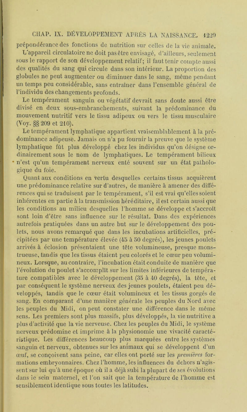 prépondérance des fonctions de nutrition sur celles de la vie animale. L'appareil circulatoire ne doit pas être envisagé, d’ailleurs, seulement sous le rapport de son développement relatif; il faut tenir compte aussi des qualités du sang qui circule dans son intérieur. La proportion des globules ne peut augmenter ou diminuer dans le sang, môme pendant un temps peu considérable, sans entraîner dans l’ensemble général de l’individu des changements profonds. Le tempérament sanguin ou végétatif devrait sans doute aussi être divisé en deux sous-embranchements, suivant la prédoniinance du mouvement nutritif vers le tissu adipeux ou vers le tissu musculaire (Voy. §§ 209 et 210). Le tempérament lymphatique appartient vraisemblablement à la pré- dominance adipeuse. Jamais on n’a pu fournir la preuve que le système lymphatique fût plus développé chez les individus qu’on désigne or- dinairement sous le nom de lymphatiques. Le tempérament bilieux • n’est qu’un tempérament nerveux enté souvent sur un état patholo- gique du foie. Quant aux conditions en vertu desquelles certains tissus acquièrent une prédominance relative sur d’autres, de manière à amener des diffé- rences qui se traduisent par le tempérament, s’il est vrai qu’elles soient inhérentes en partie à la transmission héréditaire, il est certain aussi que les conditions au milieu desquelles l’homme se développe et s’accroît sont loin d’être sans influence sur le résultat. Dans des expériences autrefois pratiquées dans un autre but sur le développement des pou- lets, nous avons remarqué que dans les incubations artificielles, pré- cipitées par une température élevée (45 à 50 degrés), les jeunes poulets arrivés à éclosion présentaient une tête volumineuse, presque mons- trueuse, tandis que les tissus étaient peu colorés et le cœur peu volumi- neux. Lorsque, au contraire, l’incubation était conduite de manière que révolution du poulet s’accomplît sur les limites inférieures de tempéra- ture compatibles avec le développement (35 à 40 degrés), la tête, et par conséquent le système nerveux des jeunes poulets, étaient peu dé- veloppés, tandis que le cœur était volumineux et les tissus gorgés de sang. En comparant d’une manière générale les peuples du Nord avec les peuples du Midi, on peut constater une différence dans le même sens. Les premiers sont plus massifs, plus développés, la vie nutritive a plus d’activité que la vie nerveuse. Chez les peuples du Midi, le système nerveux prédomine et imprime à la physionomie une vivacité caracté- ristique. Les différences beaucoup plus marquées entre les systèmes sanguin et nerveux, obtenues sur les animaux qui se développent d’un œuf, se conçoivent sans peine, car elles ont porté sur les premières for- mations embryonnaires. Chez l’homme, les influences du dehors n’agis- sent sur lui qu’à une époque où il a déjà subi la plupart de ses évolutions dans le sein maternel, et l’on sait que la température de l’homme est sensiblement identique sous toutes les latitudes.