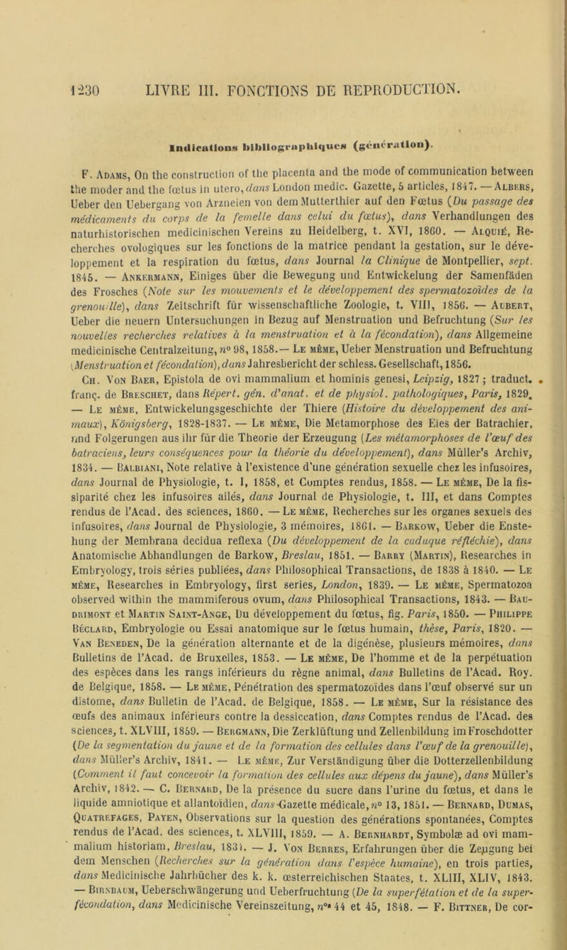 lndicutiou!4 bibllogrnphique» (génératiou). F. AdamS) On tli6 coiistruclioii of tlic placenta and tbe mode of communication between the moder and tlie fuîtus in utero,London medic. Gazette, 5 articles, 18-iT. Albers, Ueber den Uebergang von Arzneien von dem Multerthier auf den Fœtus (Du ■passage des médicaments du corps de la femelle dans celui du fœtus), dans Verhandlungen des naturhistorischen medicinischen Vereins zu Heidelberg, t. XVI, 18G0. — Alquié, Re- cherches ovologiques sur les fonctions de la matrice pendant la gestation, sur le déve- loppement et la respiration du fœtus, dans Journal la Clinique de Montpellier, sept. 1845. — Ankermann, Einiges ùber die Rewegung und Entwickelung der Samenfâden des Frosches {Note sw les mouvements et le développement des speimnatozoUdes de la grenouille), dans Zeitschrift fur wissenschaftliche Zoologie, t. VIII, 185G. — Aubert, Ueber die neuern Untersuchungen in Bezug auf Menstruation und Befruchtung {Sur les nouvelles recherches relatives à la menstruation et à la fécondation), dans Allgemeine medicinische Centralzeitung, «o 98, 1858.— Le même, Ueber Menstruation und Befruchtung {Menstruation et fécondation),dans^-à\\ïeûiCïic\i\. der schless.Gesellschaft, 1856. Ch. Von Baer, Epistola de ovi mammalium et hominis genesi, Leipzig, 1827 ; traduct. . franç. de Breschet, dans Répert. gén. d'anat. et de physiol. pathologiques, Paris, 1829, — Le même, Entwickelungsgeschichte der Thiere {Histoire du développement des ani- maux), Kônigsberg, 1828-1837. — Le même, Die Métamorphosé des Eies der Batrachier, und Folgerungen aus ihr fùr die Théorie der Erzeugung [Les métamorphoses de l’œuf des batraciens, leurs conséquerices pour la théorie du développement), dans Mùller’s Archiv, 1834. — Balbiani, Note relative à l’exi.stence d’une génération sexuelle chez les infusoires, dans Journal de Physiologie, t. 1, 1858, et Comptes rendus, 1858. — Le même. De la fis- siparité chez les infusoires ailés, dans Journal de Physiologie, t. Ill, et dans Comptes rendus de l’Acad. des sciences, 1860. — Le même. Recherches sur les organes sexuels des infusoires, dans Journal de Physiologie, 3 mémoires, 1861. — Barkow, Ueber die Enste- hung der Membrana decidua reflexa (Du développement de la caduque réfléchie), dans Anatomische Abhandlungen de Barkow, Breslau, 1851. — Barry (Martin), Hesearches in Embryology, trois séries publiées, dans Philosophical Transactions, de 1838 à 1840. — Le MÊME, Hesearches in Embryology, flrst sériés, London, 1839. — Le même, Spermatozoa observed wilhin the mammiferous ovum, dans Philosophical Transactions, 1843. — Baü- DRiMONT et Martin Sai.nt-Ange, Du développement du fœtus, lig. Paris, 1850. — Philippe Béclard, Embryologie ou Essai anatomique sur le fœtus humain, thèse, Paris, 1820. — Van Beneden, De la génération alternante et de la digénèse, plusieurs mémoires, dans Bulletins de l’Acad. de Bruxelles, 1853. — Le même, De l’homme et de la perpétuation des espèces dans les rangs inférieurs du règne animal, datis Bulletins de l’Acad. Roy. de Belgique, 1858. — Le même, Pénétration des spermatozoïdes dans l’œuf observé sur un distome, dans Bulletin de l’Acad. de Belgique, 1858. — Le même. Sur la résistance des œufs des animaux inférieurs contre la dessiccation, dans Comptes rendus de l’Acad. des sciences, t. XLVIII, 1869. — Bergmann, Die Zerklûftung und Zellenbildung imFroschdolter (De la segmentation du jaune et de la formation des cellules dans Vœuf de la grenouille), dans Müller’s Archiv, 1841. — Le même, Zur Verstândigung ùber die Dotterzellenbildung (Comment il faut concevoir la formation des cellules aux dépens du jaune), dans Mûller’s Archiv, i842—■ C. Bernard, De la présence du sucre dans l’urine du fœtus, et dans le liquide amniotique et allantoïdien, rfam--Gazette médicale,13, 1861. — Bernard, Dumas, Quatrefages, Payen, Observations sur la question des générations spontanées. Comptes rendus de l’Acad. des sciences, t. XLVIII, 1869. — A. Bernhardt, Symbolæ ad ovi mam- malium historiam, lireslau, 183i. — J, Von Berres, Erfahrungen ùber die Zepgung bei dem Menschen {Recherches sur la génération du7is l'espèce humaine), en trois parties, rfans Medicinische Jahrbücher des k. k. œsterreichischen Staates, t. XLIII, XLIV, 1843. — Birnbaum, Ueberschwângerung und Ueberfruchtung (De lu superfétation et de la super- fécondation, dans Medicinische Vereinszeitung, /j»*44 et 45, 1848. — F. Bittner, De cor-