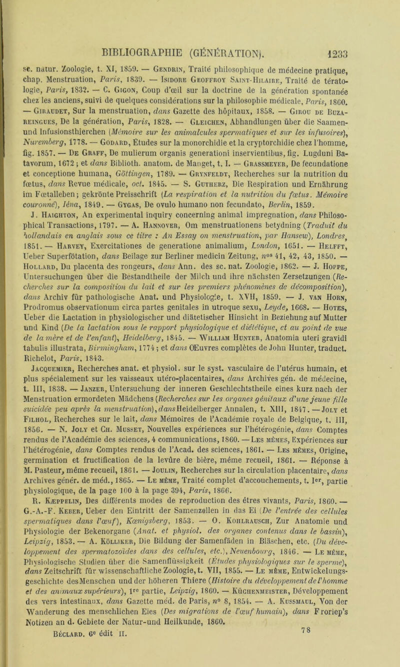 SC. nàiur. Zoologie, t. XI, 1859. — Gendrin, Traité philosophique de médecine pratique, chap. Menstruation, Paris, 1839. — Isidore Geoffroy Saint-Hilaire, Traité de térato- logie, Paris, 1832. — C. Gigon, Coup d’œil sur la doctrine de la génération spontanée chez les anciens, suivi de quelques considérations sur la philosophie médicale, Paris, 18G0. — Giraudet, Sur la menstruation, dans Gazette des hôpitaux, 1858. — Girou de Büza- REiNGUES, De la génération, Paris, 1828. — Gleichen, Abhandlungen ûber die Saamen- und Infusionsthierchen (Mémoire sur les animalcules spermatiques et sur les infusoires), Nuremberg, 1778. — Godard, Études sur la monorchidie et la cryptorchidie chez l’homme, fig. 1857. — De Graff, De mulierum organis génération! inservientibus, fig. Lugduni Ba- tavorum, 1672 ; et dans Biblioth. anatom. de Manget, 1.1. — Grassmeyer, De l'ecundatione et conceptione humana, Gôttingen, 1789. — Grynfeldt, Recherches sur la nutrition du fœtus, dans Revue médicale, oct. 1845. — S. Gutherz, Die Respiration und Ernahrung im Fœtalleben; gekrônte Preisschrift (La respiration et la nutrition du fœtus. Mémoire couronné], léna, 1849. — Gygas, De ovulo humano non fecundato, Berlin, 1859. J. Haighton, An experimental inquiry concerning animal imprégnation, dans Philoso- phical Transactions, 1797. — A. Hannover, Om menstruationens betydning {Traduit du hollandais en anglais sous ce titre : An Essay on menstruation, par Hansew), Londres^ 1851.— Harvey, Exercitationes de generatione animalium, London, 1651. — Helfft, Ueber Superfétation, dans Beilage zur Berliner medicin Zeitung, 42, 43^ 1850. — lloLLARD, Du placenta des rongeurs, dans Ann. des sc. nat. Zoologie, 1862. — J. Hoppe, Untersuchungen ûber die Bestandtheile der Milch und ihre nachsten Zersetzungen {Re- cherches sur la composition du lait et sur les premiers phénomènes de décomposition), dans Archiv für pathologische Anat. und Physiologie, t. XVH, 1859. — J. van Horn, Prodromus observationum circa partes génitales in utroque sexu, Leyde, 1668. — Hôtes, Ueber die Lactation in physiologischer und diatetischer Hinsicht in Beziehung auf Mutter und Kind (De la lactation sous le rapport physiologique et diététique, et au point de vue de la mère et de l’enfant), Heidelberg, |845. — William Hünter, Anatomia uteri gravidi tabulis illustrata, Birmingham, 1774 ; et dans Œuvres complètes de John Hunter, traduct. Richelot, Paris. 1843. Jacquemier, Recherches anat. et physiol. sur le syst. vasculaire de l’utérus humain, et plus spécialement sur les vaisseaux utéro-placentaires, dans Archives gén. de médecine, t. III, 1838. —Janzer, Untersuchung der inneren Geschlechtstheile eines kurz nach der Menstruation ermordeten Mâdchens (Reo/terc/ie^ les organes génitaux d'une jeune fille suicidée peu après la »zewsfrwahbn),(fansHeidelberger Annalen, t. XIII, 1847.—Joly et Filhol, Recherches sur le lait, dans Mémoires de l’Académie royale de Belgique, t. 111, 1856. — N. Joly et Ch. Musset, Nouvelles expériences sur Thétérogénie, dans Comptes rendus de l’Académie des sciences, 4 communications, 1860. —Les mêmes. Expériences sur Thétérogénie, dans Comptes rendus de TAcad. des sciences, 1861. — Les mêmes, Origine, germination et fructification de la levûre de bière, même recueil, 1861. — Réponse à M. Pasteur, même recueil, 1861. — Joulin, Recherches sur la circulation placentaire, dans Archives génér. de méd., 1865. — Le même, Traité complet d’accouchements, t. 1er, partie physiologique, de la page 100 à la page 394, Paris, 1866. R. Kæppelin, Des différents modes de reproduction des êtres vivants, Pa7is, 1860. — G.-A.-F. Keber, Ueber den Eintritt der Samenzellen in das Ei (De l'entrée des cellides spermatiques dans l'œ’uf), Kœniysberg, 1853. — O. Koulrausch, Zur Anatomie und Physiologie der Bekenorgane {Anat. et physiol. des organes contenus dans le bassin), Leipzig, 1853. — A. Kôlliker, Die Bildung der Samenfâden in Blaschen, etc. (Du déve- loppement des spermatozoïdes dans des cellules, etc.),Neuenbourg, 1846. — Le même, Physiologischc Stndien ûber die Samenflüssigkeit (Études physiologiques sur le spemne), rfflwj Zeitschrift für wissenschaftliche Zoologie, t. VII, 1855. — Le même, Entwickelungs- geschichte desMenschen und der hoheren Thiere {Histoit'e du développement de T homrrie et des animaux supérieurs), ire partie, Leipzig, 1860. — Küchenmeister, Développement des vers intestinaux, dans Gazette méd. de Paris, n° 8, 1854. — A. Kussmacl, Von der Wanderung des menschlichen Eies (Des migratmis de l’œuf humain), dans Froriep’s Kotizen an d. Gebiete der Natur-und Heilkunde, 1860. Béclard. 6® édit II. 78