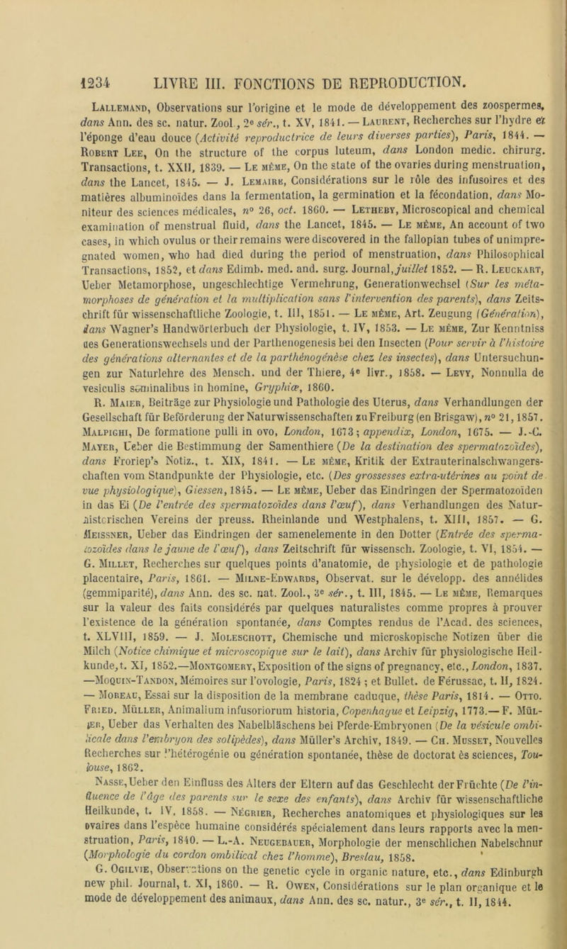 Lallemand, Observations sur l’origine et le mode de développement des zoospermes, dans Ann. des sc. natur. Zool, 2® sér„ t. XV, 1841. — Laurent, Recherches sur l’hydre et l’éponge d’eau douce {Activité reproductt'ice de leurs diverses parties), Pans, 1844. — Robert Lee, On the structure of the corpus luteum, dans London medic. chirurg. Transactions, t. XXII. 1839. — Le même, On the State of the ovaries during menstruation, dans the Lancet, 1845. — J. Lemaire, Considérations sur le rôle des infusoires et des matières albuminoïdes dans la fermentation, la germination et la fécondation, dans Mo- niteur des sciences médicales, ra® 26, oct. 18G0. — Letheby, Microscopical and Chemical examiuation of menstrual fluid, dans the Lancet, 1845. — Le même. An account of two cases, in which ovulus or their remains were discovered in the fallopian tubes of unimpre- gnated women, who had died during the period of menstruation, dans Philosophical Transactions, 1852, et dans Edimb. med. and. surg. Journal, juillet 1852. — R. Leuckart, Ueber Métamorphosé, ungeschlechtige Vermehrung, Generationwechsel (Sur les méta- morphoses de génération et la multiplication sans l'intervention des parents), dans Zeits- chrift fûr wissenschaflliche Zoologie, t. 111, 1851. — Le même. Art. Zeugung {Génération), dans Wagner’s HandwOrlerbuch der Physiologie, t. IV, 1853. — Le même, Zur Kenntniss ües Generationswechsels und der Parthenogenesis bei den Insecten [Pour servir à l’histoire des générations alternantes et de la parthénogénèse chez les insectes), dans Untersuchun- gen zur Naturlehre des Mensch. und der Thiere, 4« livr., 1858. — Levy, Nonnulla de vesiculis sGniinalibus in homine, Gryphiœ, 18G0. R. Maier, Beitrâge zur Physiologie und Pathologie des Utérus, dans Verhandlungen der Gesellschaft fûr Befôrderung der Nalurwissenschaften zuFreiburg (en Brisgaw), 21,1857. Malpighi, De formatione pulli in ovo, London, 1G73; appendix, London, 1G75. — J.-G. Mayer, Ucber die Bestimmung der Samenthiere {De la destination des spermatozoïdes), dans Froriep’s Notiz., t. XIX, 1841. — Le même, Kritik der Extrauterinalschwangers- chaften vom Standpunkte der Physiologie, etc. [Des grossesses extra-utérines au point de vue physiologique), Giessen, 1845. — Le même, Ueber das Eindrlngen der Spermatozoïden in das Ei {De l'entrée des spermatozoïdes dans l'œuf), dans Verhandlungen des Natur- aistcrischen Vereins der preuss. Rheinlande und Westphalens, t. XIII, 1857. — G. jlEissNER, Ueber das Eindringen der samenelemente in den Dotter [Entrée des sperma- iozdides dans le jaune de l'œuf), dans Zeitschrift fur wissensch. Zoologie, t. VI, 1854. — G. Millet, Recherches sur quelques points d’anatomie, de physiologie et de pathologie placentaire, Paris, 18G1. — Milne-Edwards, Observât, sur le développ. des annélides (gemmiparité), dans Ann. des sc. nat. Zool., 3® sér., t. III, 1845. — Le même, Remarques sur la valeur des faits considérés par quelques naturalistes comme propres à prouver l’existence de la génération spontanée, dans Comptes rendus de l’Acad. des sciences, t. XLVllI, 1859. — J. Moleschott, Chemische und microskopische Notizen über die Milch {Notice chimique et microscopique sur le lait), dans Archiv für physiologische Heil- kunde,t. XI, 1852.—Montgomery, Exposition of the signs of pregnancy, etc., London, 1837. —Moquin-Tandon, Mémoires sur l’ovologie, Paris, 1824 ; et Bullet. de Férussac, t. H, 1824. — Moreau, Essai sur la disposition de la membrane caduque, thèse Paris, 1814. — Otto. Fried. Müller, Animalium infusoriorum lûstoria, Copenhague et Leipzig, 1773.— F. Mül- 1ER, Ueber das Verbalten des Nabelblâschens bei Pferde-Embryonen [De la vésicule ombi- licale dans l'embryon des solipèdes), dans Mùller’s Archiv, 1849. — Ch. Musset, Nouvelles Recherches sur l’hétérogénie ou génération spontanée, thèse de doctorat ès sciences, Tou- louse, 18G2. Nasse,Ueber den Einfluss des Allers der Eltern auf das Geschlecht derFrùchte {De l'in- fluence de l’âge des parents sur le sexe des enfants), dans Archiv fûr wissenschaftliche Heilkunde, t. IV, 1858. — Négrier, Recherches anatomiques et physiologiques sur les ovaires dans 1 espèce humaine considérés spécialement dans leurs rapports avec la men- struation, Paris, 1840. L.-A. Neugebauer, Morphologie der menschlichen Nabelschnur {Morphologie du cordon ombilical chez l’homme), Breslau, 1858. G. Ogilvie, Observations on the genetic cycle in organic nature, etc., dans Edinburgh new phil. Journal, t. XI, 1860. — R. Owe.n, Considérations sur le plan organique et le mode de développement des animaux, dans Ann. des sc. natur., 3e sér., t. H, 1844.