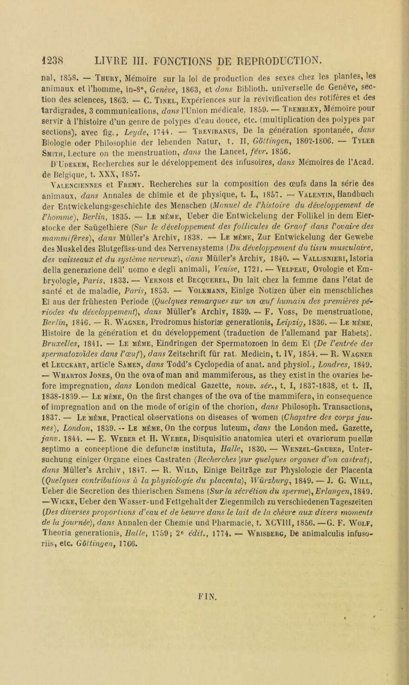 nal, 185S. — Tnuny, Mémoire sur la loi de production des sexes cliez les plantes, les animaux et l’homme, in-8, Genève, 1863, et dans Biblioth. universelle de Genève, sec- tion des sciences, 1863. — C. Tinel, Expériences sur la réviviücation des rotifères et des tardigrades, 3 communications, dans TUnion médicale, 1859. — Thembi-ey, Mémoire pour servir à l’histoire d’un genre de polypes d’eau douce, etc. (multiplication des polypes par sections), avec fig., Lerjde, 1744. — Theviranus, De la génération spontanée, dans Biologie oder Philosophie der lehenden Nalur, t. II, Gôttingen, 1802-1806. — Tyler Smith, I.ecture on the menstruation, daiis the Lancet, févr. 1856. ü’Udekem, Recherches sur le développement des infusoires, daiis Mémoires de l’Acad. de Belgique, t. XXX, 1857. Valenciennes et Fremy. Recherches sur la composition des œufs dans la série des animaux, dans Annales de chimie et de physique, t. L, 1857. — Valentin, Handbuch der Enlwickelungsgeschichte des Menschen {Manuel de l'histoire du développement de l’homme), Berlin, 1835. — Le même, Ueber die Entwickelung der Follikel in dem Eier- stocke der Saùgethiere {Sur le développement des follicules de Graof dans l'ovaire des mammifères), dans Müller’s Archiv, 1838. — Le même, Zur Entwickelung der Gewebe des Muskeldes Blutgefâss-und des Kervensystems (Du développement du tissu musculaire, des vaisseaux et du système nerveux), dans Müller’s Archiv, 1840. — Vallisnieri, Istoria délia generazione deli’ uomo e degli animali, Venise, 1721. —Velpeau, Ovologie et Em- bryologie, Paris, 1833.— Vernois et Becquerel, Du lait chez la femme dans l’état de santé et de maladie, Paris, 1853. — Volkmann, Einige Kotizen über ein menschliches Ei aus der frùhesten Période (Quelques remai'ques sur un œuf humain des premières pé- riodes du développement), dans Mûller’s Archiv, 1839. — F. Voss, De menstruatione, Berlin, 1846. — R. Wagner, Prodromus historiæ generationis, Leipzig, 1836. — Le même. Histoire de la génération et du développement (traduction de l’allemand par Habets). Bruxelles, 1841. — Le même, Eindringen der Spermatozoen in dem Ei (De l’entrée des spermatozoïdes dans l’œuf), dans Zeitschrift fûr rat. Medicin, t. IV, 1854. — R. Wagner et Leuckart, article Samen, dans Todd’s Cyclopedia of anat. and physioL, Londres, 1849. — Wharton Jones, On the ovaof man and mammiferous, as they existin the ovaries be- fore imprégnation, dans London medical Gazette, nouv. sér., t. I, 1837-1838, et t. II, 1838-1839.— Le même, On the first changes of the ova of the mammifera, in conséquence of imprégnation and on the mode of origin of the chorion, dans Philosoph. Transactions, 1837. — Le même, Practical observations on diseases of women (Chapitre des corps jau- nes), London, 1839. — Le même, On the corpus luteum, dans the London med. Gazette, janv. 1844. — E. Weber et H. Weber, Disquisitio anatomica uteri et ovariorum puellæ septimo a conceptione die defunclæ instituta, Halle, 1830. — Wenzel-Gruber, Unter- suchung einiger Organe eines Castraten (Becherches [swr quelques organes d’un castrat), dans Mûller’s Archiv, 1847. — R. Wild, Einige Beitrâge zur Physiologie der Placenta {Quelques contributions à la physiologie du placenta), Würzburg, 1849. — J. G. Will, Ueber die Sécrétion des thierisclien Samens (Sur la sécrétion du sperme),Erlangen,l8id, —WicKE, Ueber den Wasser-und Fettgehaltder Ziegenmilch zu verschiedenenTageszeiten (Des diverses proportions d'eau et de beurre dans le lait de la chèvre aux divers moments de la journée), dans Annalen der Chemie und Pharmacie, t. XCVIII, 1856. —G. F. Wolf, Theoria generationis, Halle, 1759; 2® édit., 1774. — Wrisberg, De animalculis infuso- riis, etc. Gôttingen, 1766. FIN.