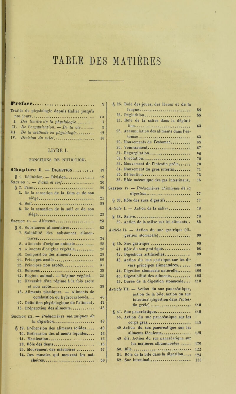 TABLE DES MATIERES Préface Traités de physiologie depuis Haller jusqu’à nos jours I. Des limiles de la physiologie II. De l’organisation. — De. la vie III. De la méthode en physiologie IV. Division du sujet LIVRE I. FONCTIONS DE NUTRITION. Chapitre I. — Digestion § 1. DéCnHion. — Division Section i. — Faim et soif § 2. Faim 3. De la s-nsalion de la faim et de son siège 4. Soif 5. De la sensation de la soif et de son siège Section ii. — Aliments § 6. Substances alimentaires 7. Solubilité des substances alimen- taires 8. Aliments d’origine animale 9. Aliments d’origine végétale 10. Composition des aliments 11. Principes azotés 12. Principes non azotés 13. Boissons 14. Régime animal. — Régime végétal.. 15. Nécessité d’un régime à la fois azoté et non azoté 16. Aliments plastiques. — Aliments de combustion ou hydrocarbonés... 17. DéQnition physiologique de l’aliment, 18. Préparction des aliments Section lit. — Phénomènes mé uniques de la digestion § 19. Préhension des aliments solides.... 20. Préhension des aliments liquides.... 21. Mastication 22. Rôle des dents 23. Mouvement des mâchoires 24. Des muscles qui meuvent les mâ- choires § 25. Rôle des joues, des lèvres et de la langue 54 26. Déglutition 55 27. Rôle de la salive dans la dégluti- tion 63 28. Accumulation des aliments dans l’es- tomac 63 29. Mouvements de l'estomac 65 30. Vomissement 67 31. Régurgitation 6e 32. Éructation 70 33. Mouvement de l’intestin grêle 70 34. Mouvement du gros intestin 71 35. Défécation 73 36. Rôle mécanique des gaz intestinaux. 76 Section iv. — Phénomènes chimiques de la digestion 77 § 37. Rôle des sucs digestifs 77 Article I. — Action de la salive 78 § 38. Salive 78 39. Action de la salive sur les aliments.. 85 Article 11. — Action du suc gastrique (di- gestion stomacale) 90 § 40. Suc gastrique 90 41. Rôle du suc gastrique 98 42. Digestions artificielles 99 43. Action du suc gastrique sur les di- vers principes alimentaires., .... 100 44. Digestion stomacale naturelle 106 45. Digestibilité des aliments 103 46. Durée de la digestion stomacale.... 110 Article III. — Action du suc pancréatique, action de la bile, action du suc intestinal (digestion dans l’intes- tin grêle) 110 § 47. Suc pancréatique 110 48. Action du suc pancréatique sur les corps gras 115 49 Action du suc pancréatique sur les aliments féculents 1V9 49 bis. Action du suc pancréatique sur les matières albuminoïdes 120 50. Bile » 122 51. Rôle de la bile dans la digestion.... 52. Suc intestinal 128 V VII 1 5 12 16 19 19 20 20 21 22 23 23 23 24 25 26 29 29 31 35 38 39 40 42 43 43 43 43 45 46 47 50