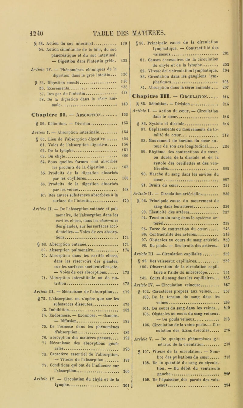 § 53. Action du suc intestinal 54. Action simultanée de la bile, du suc pancréatique et du suc intestinal. — Digestion dans l’intestin grêle. Article IV. — Phénomènes chimiques de la digestion dans le gros intestin... § 55. Digestion cœcale 56. Excréments 57. Des gaz de l'intestin 58. De la digestion dans la séri** ani- male Chapitre II. — Absorption § 59. Définition. — Division Article I. — Absorption intestinale § 60. Lieu de l’absorption digestive 61. Voies de l’absorption digestive 62. De la lymphe 63. Du chyle 64. Sous quelles formes sont absorbés les produits de la digestion 65. Produits de la digestion absorbés par les chylifères 66. Produits de la digestion absorbés par les veines 67. Des autres substances absorbées à la surface de l'intestin Article II. — De l’absorption cutanée et pul- monaire, de l’absorption dans les cavités closes, dans les réservoirs des glandes, sur les surfaces acci- dentelles.— Voies de ces absorp- tions 171 § 68. Absorption cutanée 171 69. Absorption pulmonaire 174 70. Absorption dans les cavités closes, dans les réservoirs des glandes, sur les surfaces accidentelles, etc. — Voies de ces absorptions 175 71. Absorption interstitielle ou de nu- trition 178 Article \\\. —Mécanisme de l’absorption... 179 §72. L’absorption ne s’opère que sur les substances dissoutes 179 13. Imbibition 182 74. Endosmose. — Exosmose. — Osmose. — Diffusion 183 75. De l’osmose dans les phénomènes d’absorption 189 76. Absorption des matières grasses.... 192 77 Mécanisme des absorptions géné- rales 196 78. Caractère essentiel de l’absorption. — Vitesse de l’absorption iq7 79. Conditions qui ont de l’influence sur l’absorption 200 Article IV. — Circulation du chyle et de la lymphe 201 §80. Principale cause de la circulation lymphatique. — Contractilité des vaisseaux 201 81. Causes accessoires de la circulation du chyle et de la lymphe 203 82. Vitesse de la circulation lymphatique. 204 83. Circulation dans les ganglions lym- phatiques 206 84. Absorption dans la série animale.... 207 Chapitre III. — Circulation 2i4 § 85. Définition. — Division 214 Article I. — Action du cœur. — Circulation dans le cœur 216 § 86. Systole et diastole 216 87. Déplacements ou mouvements de to- talité du cœur 218 88. Mouvement de torsion du cœur au- tour de son axe longitudinal 224 89. Rhylhme des contractions du cœur, ou durée de la diastole et de la systole des oreillettes et des ven- tricules 225 90. Marche du sang dans les cavités du cœur 227 91. Bruits du cœur 231 Article II. — Circulation artérielle 236 § 92. Principale cause du mouvement du sang dans les artères 236 93. Élasticité des artères 237 94. Tension du sang dans le système ar- tériel.... 238 95. Force de contraction du cœur 246 96. Contractilité des artères 248 97. Obstacles au cours du sang artériel. 250 98. Du pouls. — Des bruits des artères.. 251 Article III. — Circulation capillaire 259 § 99. Des vaisseaux capillaires 259 100. Observation de la circulation capil- laire à l’aide du microscope 261 101. Cours du sang dans les capillaires... 263 Article Vf. —Circulation veineuse 267 § 102. Caractères propres aux veines.... 267 103. De la tension du sang dans les veines 268 104. Du cours du sang dans les veines.. 270 105. Obstacles au cours du sang veineux. — Du pouls veineux 273 106. Circulation de la veine porte.— Cir- culation des tissus érectiles 276 Article V. — De quelques phénomènes gj- néraux de la circulation 278 § 107. Vitesse de la circulation. — Nom- bre des pulsations du cœur 278 108. De la quantité du sang en circula- tion. — Du débit du ventricule gauche 291* 109. De l’épaisseur des parois des vais- seaux 294 130 133 136 136 138 138 140 153 153 154 154 156 157 160 165 166 168 170