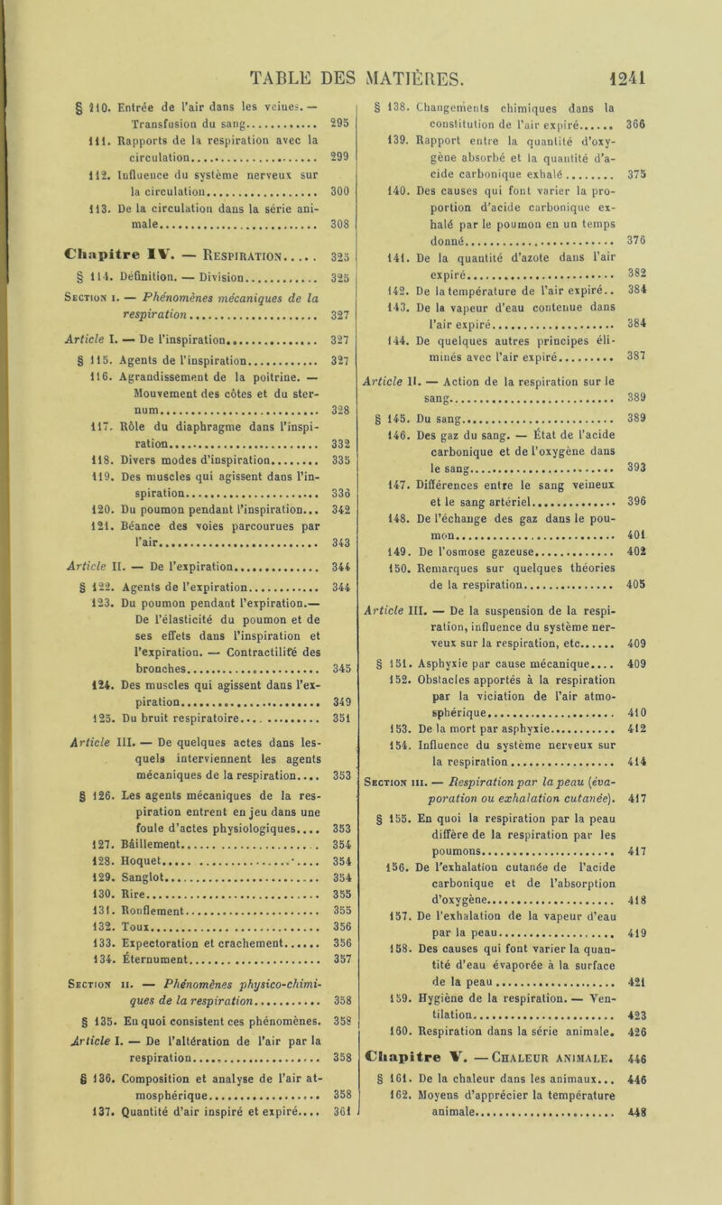 § 510. Entrée de l’air dans les veines.— Transfusion du sang 295 lit. Rapports de la respiration avec la circulation 299 H2. Influence du système nerveux sur la circulation 300 113. De la circulation dans la série ani- male 308 Chapitre 1%'. — Respiration 323 § 111. Définition. — Division 323 Section i. — Phénomènes mécaniques de la respiration 327 Article I. — De l’inspiration 327 § 115. Agents de l’inspiration 327 lt6. Agrandissement de la poitrine. — Mouvement des côtes et du ster- num 328 117. Rôle du diaphragme dans l’inspi- ration 332 118. Divers modes d’inspiration 335 119. Des muscles qui agissent dans l’in- spiration 335 120. Du poumon pendant l’inspiration... 342 121. Béance des voies parcourues par l’air 343 Article II. — De l’expiration 344 § 122. Agents de l’expiration 344 123. Du poumon pendant l’expiration.— De l’élasticité du poumon et de ses effets dans l’inspiration et l’expiration. — Contractilifé des bronches 345 124. Des muscles qui agissent dans l’ex- piration 349 123. Du bruit respiratoire 331 Article III. — De quelques actes dans les- quels interviennent les agents mécaniques de la respiration.... 353 § 126. Les agents mécaniques de la res- piration entrent enjeu dans une foule d’actes physiologiques.... 353 127. Bâillement 354 128. Hoquet •.... 354 129. Sanglot 354 130. Rire 355 131. Ronflement 355 132. Toux 356 133. Expectoration et crachement 336 134. Éternuraent 357 Section ii. — Phénomènes physico-chimi- ques de la respiration 338 § 135. Eu quoi consistent ces phénomènes. 358 Article I. — De l’altération de l’air par la respiration...., 358 § 136. Composition et analyse de l’air at- mosphérique 358 137. Quantité d’air inspiré et expiré.... 361 § 138. Changements chimiques dans la constitution de l’air expiré 366 139. Rapport entre la quantité d’oxy- gène absorbé et la quantité d’a- cide carbonique exhalé 375 140. Des causes qui font varier la pro- portion d’acide carbonique ex- halé par le poumon en un temps donné 376 141. De la quantité d’azote dans l’air expiré 382 t42. De la température de l’air expiré.. 384 143. De la vapeur d’eau contenue dans l’air expiré 384 144. De quelques autres principes éli- minés avec l’air expiré 387 Article II. — Action de la respiration sur le sang 389 § 145. Du sang 389 146. Des gaz du sang. — État de l’acide carbonique et de l’oxygène dans le sang 393 147. Différences entre le sang veineux et le sang artériel 396 148. De l’échange des gaz dans le pou- mon 401 149. De l’osmose gazeuse 402 150. Remarques sur quelques théories de la respiration 405 Article III. — De la suspension de la respi- ration, influence du système ner- veux sur la respiration, etc 409 § 151. Asphyxie par cause mécanique.... 409 152. Obstacles apportés à la respiration par la viciation de l’air atmo- sphérique 410 153. De la mort par asphyxie 412 154. Influence du système nerveux sur la respiration 414 Section m. — Respiration par la peau {éva- poration ou exhalation cutanée). 417 § 155. En quoi la respiration par la peau diffère de la respiration par les poumons 417 156. De l’exhalation cutanée de l’acide carbonique et de l’absorption d’oxygène 418 157. De l’exhalation de la vapeur d’eau par la peau 419 158. Des causes qui font varier la quan- tité d’eau évaporée à la surface de la peau 421 159. Hygiène de la respiration.— Ven- tilation 423 160. Respiration dans la série animale. 426 Chapitre V. —Chaleur animale. 446 § 161. De la chaleur dans les animaux... 446 162. Moyens d’apprécier la température animale 448