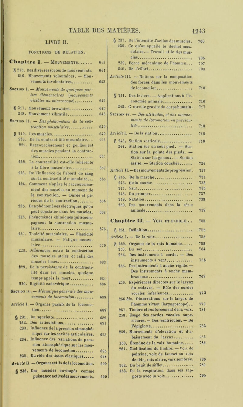 LIVRE II. FONCTIONS DE RELATION. Chapitre I. —Mouvements 6H § 215. Des diverses sortes de mouvements. 641 216. Mouvements volontaires. — Mou- vements involontaires 643 Section I. — Mouvements de quelques par- ties élémentaires [mouvements visibles au microscope) 645 § 317. Mouvement brownien 645 218. Mouvement vibratile 646 Section II. — Des phénomènes de la con- traction musculaire 649 § 219. Des muscles 649 220. De la contractilité musculaire... 653 221. Raccourcissement et goulleinent des muscles pendant la contrac- tion 65: 222. La contractilité est-elle inhérente à la fibre musculaire 657 223. De l’influence de l’abord du sang sur la contractilité musculaire... 664 224. Comment s’opère le raccourcisse- ment des muscles au moment de la contraction. — Durée et pé- riodes de la contraction 666 225. Des phénomènes électriques qu’on peut constater dans les muscles. 668 226. Phénomènes chimiques qui accom- pagnent la contraction muscu- laire 675 227. Tonicité musculaire. — Élasticité musculaire. — Fatigue muscu- laire 679 228. Différences entre la contraction des muscles striés et celle des muscles lisses 683 229. De la persistance de la contracti- lité dans les muscles, quelque temps après la mort 684 230. Rigidité cadavérique 686 Section iii.— Mécanique générale des mou- vements de locomotion 689 Article I. — Organes passifs de la locomo- tion.., 689 § 231. Du squelette 689 232. Des articulations 691 233. Influence de la pression atmosphé- rique sur les cavités articulaires. 693 ■ 234. Influence des variations de pres- sion atmosphérique sur les mou- vements de locomotion 695 235. Du rôle des tissus élastiques 698 Article IL —Organesactifsdelalocomotion. 699 § 236. Des muscles envisagés comme puissance activedes mouvements. 699 § 237. De l'iutensitéd’action desmuscles. 700 238. Ce qu’on appelle le déchet mus- culaire.— Travail utile des mus- cles 705 239. Force mécanique de l’homir.e... 707 240; De l’effort 708 Article III. — Notions sur la composition des forces dans les mouvements de locomotion 710 § 241. Des leviers.—Applications à l’é- conomie animale 710 242. C ntrede gravité du corpshumain. 717 Section iv. — Des attitudes, et da mouve- ments de locomotion en pnrlicu- lieY 718 Articlel. — De la station 718 § 243. Station verticale 718 244. Station sur un seul pied. —Sta- tion sur la pointe des pieds. — Station sur les genoux. — Station assise. — Station couchée 724 Article II.—Desmouvementsdeprogression, 727 § 245. De la marche 727 246. Delacour.se 733 247. Saut 735 248. Du grimper 737 249. Natation 738 250. Des mouvements dans la série animale 739 Chapitre II. — Voix et parole.. . 755 § 251. Définition 755 Article l. — De la voix 755 § 252, Organes de la voix humaine 755 253. Du son 764 254. Des instruments à corde. — Des instruments à vent 766 255. Des instruments à anche rigide.— Des instruments à anche mem- braneuse 769 256. Expériences directes sur le larynx du cadavre. — Rôle des cordes vocales inférieures 77 3 256 bis. Observations sur le larynx de l’homme vivant (laryngoscope)., 778 257. Timbre et renforcement de la voix. 781 258. Usage des cordes vocales supé- rieures. — Des ventricules. — De l’épiglotte 783 259. Mouvements d’élévation et d’a- baissement du larynx 784 260. Étendue de la voix humaine 785 261. Modification du timbre. —A’oix de poitrine, voix de fausset ou voix de tête, voix claire, voix sombrée. 786 262. Du bruit de sifflet 789 263. De la respiration dans ses rap- ports avec la voix 790