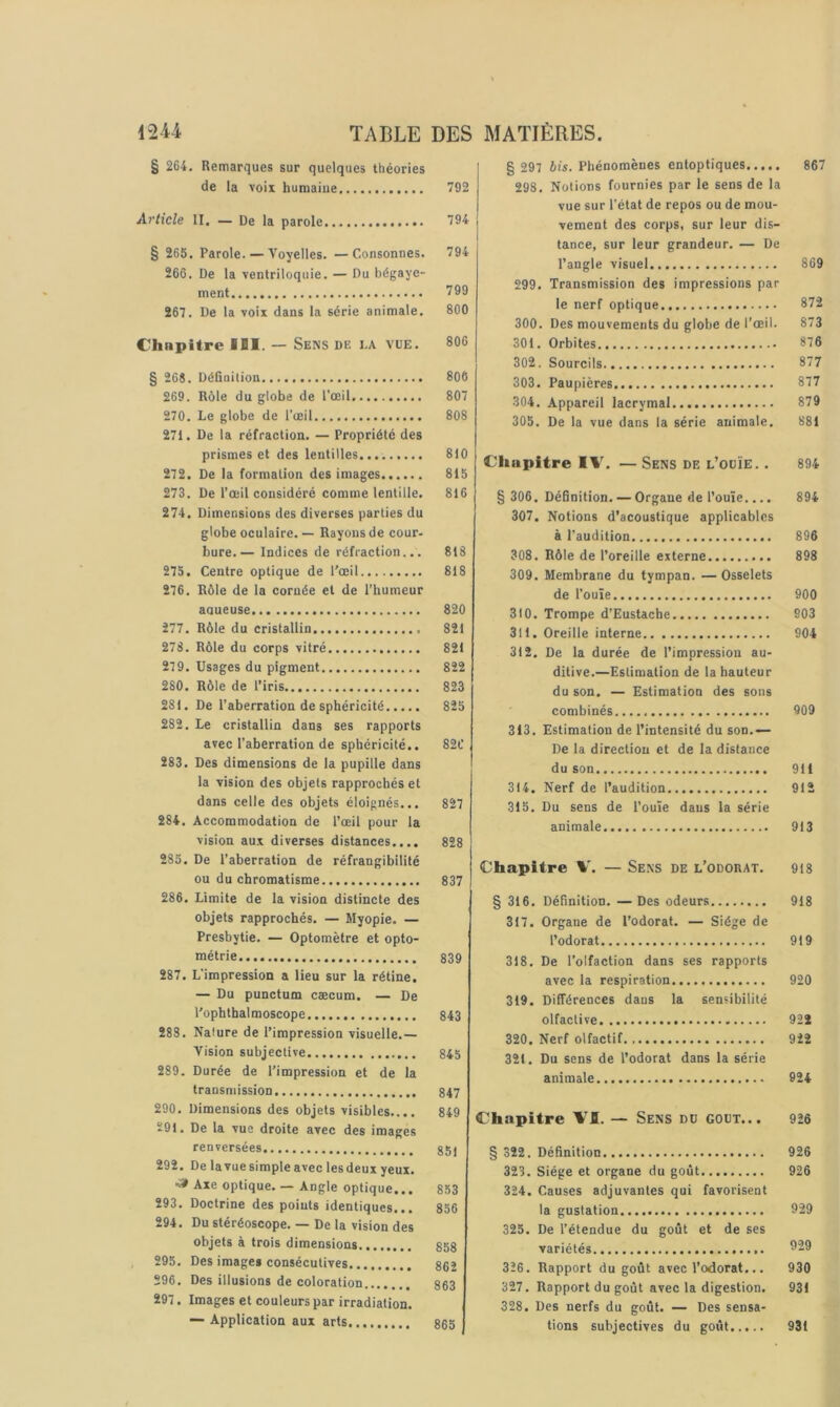 § 264, Remarques sur quelques théories de la voix humaine Article II. — De la parole § 265. Parole. — Voyelles. —Consonnes, 266. De la ventriloquie. — Du bégaye- ment 267. De la voix dans la série animale. Chapitre IBI. — Sens de la vue. § 26$. Définition 269. Rôle du globe de l'oeil 270. Le globe de l’œil 271. De la réfraction. — Propriété des prismes et des lentilles 272. De la formation des images 273. De l’œil considéré comme lentille. 274. Dimensions des diverses parties du globe oculaire. — Rayons de cour- bure.— Indices de réfraction... 275. Centre optique de l’œil 276. Rôle de la cornée et de l’humeur aqueuse 277. Rôle du cristallin 278. Rôle du corps vitré 279. Usages du pigment 280. Rôle de l’iris 281. De l’aberration de sphéricité 282. le cristallin dans ses rapports avec l’aberration de sphéricité.. 283. Des dimensions de la pupille dans la vision des objets rapprochés et dans celle des objets éloignés... 284. Accommodation de l’œil pour la vision aux diverses distances.... 235. De l’aberration de réfrangibilité ou du chromatisme 286. Limite de la vision distincte des objets rapprochés. — Myopie. — Presbytie, — Optomètre et opto- métrie 287. L'impression a lieu sur la rétine. — Du punctum cæcum. — De l’ophthalmoscope 288. Nature de l’impression visuelle.— Vision subjective 289. Durée de l’impression et de la transmission 290. Dimensions des objets visibles.... Ï91. De la vue droite avec des images renversées 292. De lavue simple avec les deux yeux, ■a» Axe optique. — Angle optique... 293. Doctrine des points identiques... 294. Du stéréoscope. — De la vision des objets à trois dimensions , 295. Des images consécutives 296, Des illusions de coloration 297. Images et couleurs par irradiation. — Application aux arts § 297 bis. Phénomènes entoptiques 867 298. Notions fournies par le sens de la vue sur l’état de repos ou de mou- vement des corps, sur leur dis- tance, sur leur grandeur. — De l’angle visuel 869 299. Transmission des impressions par le nerf optique 872 300. Des mouvements du globe de l’œil. 873 301. Orbites 876 302. Sourcils 877 303. Paupières 877 304. Appareil lacrymal 879 305. De la vue dans la série animale. 881 Chapitre IV. — Sens de l’ouïe. . 894 § 306. Définition. — Organe de l’ouïe.... 894 307. Notions d’acoustique applicables à l'audition 896 308. Rôle de l’oreille externe 898 309. Membrane du tympan. —Osselets de l’ouïe 900 310. Trompe d’Eustache 903 311. Oreille interne 904 312. De la durée de l’impression au- ditive.—Estimation de la hauteur du son. — Estimation des sons combinés 909 313. Estimation de l’intensité du son.— De la direction et de la distance du son 911 314. Nerf de l’audition 912 315. Du sens de l’ouïe dans la série animale 913 Chapitre — Sens de l’odoiiat. 918 § 316. Définition. —Des odeurs 918 317. Organe de l’odorat. — Siège de l’odorat 919 318. De l’olfaction dans ses rapports avec la respiration 920 319. Différences dans la sensibilité olfactive 922 320. Nerf olfactif 922 321. Du sens de l’odorat dans la série animale 924 Chapitre VI. — Sens du goût... 926 § 322. Définition 926 323. Siège et organe du goût 926 324. Causes adjuvantes qui favorisent la gustation 929 325. De l’étendue du goût et de ses variétés 929 326. Rapport du goût avec l’odorat... 930 327. Rapport du goût avec la digestion. 931 328. Des nerfs du goût. — Des sensa- tions subjectives du goût 931 792 794 794 799 800 806 806 807 808 810 815 816 818 818 820 821 821 822 823 825 82C 827 828 837 839 843 845 847 849 851 853 356 858 862 863 865