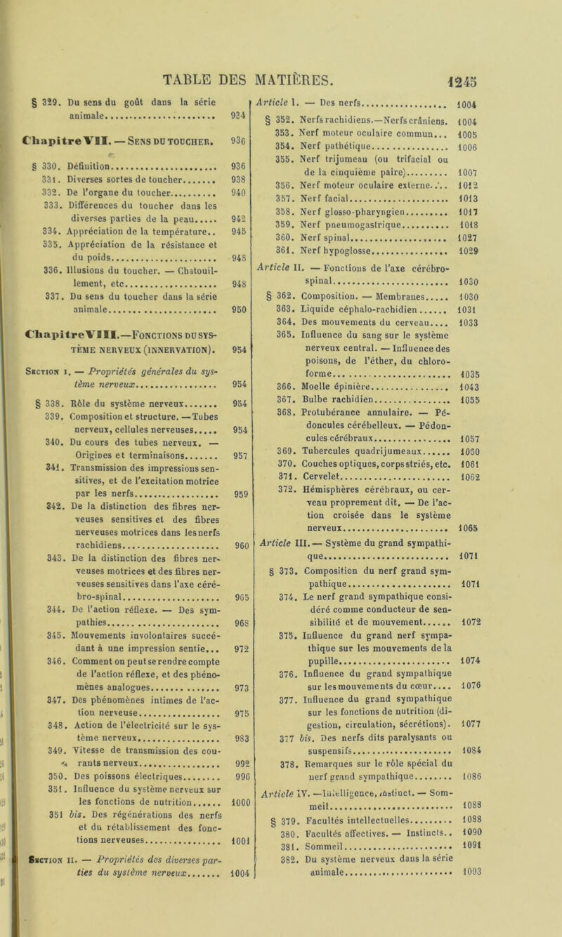 § 329. Du sens du goût dans la série animale 934 Chapitre VII. — Sens DU toucher. 93e § 330. DéQuition 936 331. Diverses sortes de toucher 938 332. De l’organe du toucher 940 333. Différences du toucher dans les diverses parties de la peau 942 334. Appréciation de la température.. 945 335. Appréciation de la résistance et du poids 948 336. Illusions du toucher. — Chatouil- lement, etc 948 337. Du sens du toucher dans la série animale 950 Chapitre VIII.—Fonctions du sys- tème nerveux (innervation). 954 Sbction I. — Propriétés générales du, sys- tème nerveux 954 § 338. Rôle du système nerveux 954 339. Composition et structure. —Tubes nerveux, cellules nerveuses 954 340. Du cours des tubes nerveux. — Origines et terminaisons 957 341. Transmission des impressions sen- sitives, et de l’excitation motrice par les nerfs 959 342. De la distinction des fibres ner- veuses sensitives et des fibres nerveuses motrices dans les nerfs rachidiens 960 343. De la distinction des fibres ner- veuses motrices et des fibres ner- veuses sensitives dans Taxe céré- bro-spinal 965 344. De l’action réflexe. — Des sym- pathies 968 345. Mouvements involontaires succé- dant à une impression sentie... 972 346. Commentonpeutserendrecompte de l’action réflexe, et des phéno- mènes analogues 973 347. Des phénomènes intimes de l’ac- tion nerveuse 975 348. Action de l’électricité sur le sys- tème nerveux 983 349. Vitesse de transmission des cou- rants nerveux 992 350. Des poissons électriques 996 351. Influence du système nerveux sur les fonctions de nutrition 1000 351 bis. Des régénérations des nerfs et du rétablissement des fonc- tions nerveuses 1001 Skctiok II. — Propriétés des diverses par- ties du système nerveux 1004 Article 1. — Des nerfs 1004 § 352. Nerfs rachidiens.—Nerfs crâniens. 1004 353. Nerf moteur oculaire commun... 1005 354. Nerf pathétique 1006 355. Nerf trijumeau (ou trifacial ou de la cinquième paire) 1007 356. Nerf moteur oculaire externe..'.. 1012 357. Nerf facial 1013 358. Nerf glosso-pharyngien 1017 359. Nerf pneumogastrique 1018 360. Nerf spinal 1027 361. Nerf hypoglosse 1029 Article \\. —Fonctions de l’axe cérébro- spinal 1030 § 362. Composition. — Membranes 1030 363. liquide céphalo-rachidien 1031 364. Des mouvements du cerveau.... 1033 365. lufluence du sang sur le système nerveux central. —Influence des poisons, de l’éther, du chloro- forme 1035 366. Moelle épinière 1043 367. Bulbe rachidien 1055 368. Protubérance annulaire. — Pé- doncules cérébelleux. — Pédon- cules cérébraux 1057 369. Tubercules quadrijumeaux 1030 370. Couches optiques, corps striés, etc. 1061 371. Cervelet 1062 372. Hémisphères cérébraux, ou cer- veau proprement dit. — De l’ac- tion croisée dans le système nerveux 1065 Article III,— Système du grand sympathi- que 1071 § 373. Composition du nerf grand sym- pathique 1071 374. Le nerf grand sympathique consi- déré comme conducteur de sen- sibilité et de mouvement 1072 375. Influence du grand nerf sympa- thique sur les mouvements delà pupille 1074 376. Influence du grand sympathique sur lesmouvements du cœur,... 1076 377. Influence du grand sympathique sur les fonctions de nutrition (di- gestion, circulation, sécrétions). 1077 377 bis. Des nerfs dits paralysants ou suspensifs 1084 378. Remarques sur le rôle spécial du nerf gr.and sympathique 1086 Article IV. —lultlligence, /ùstinct, — Som- meil 1083 § 379. Facultés intellectuelles 1088 380. Facultés affectives.— Instincts.. 1090 381. Sommeil 1091 382. Du système nerveux dans la série animale 1093