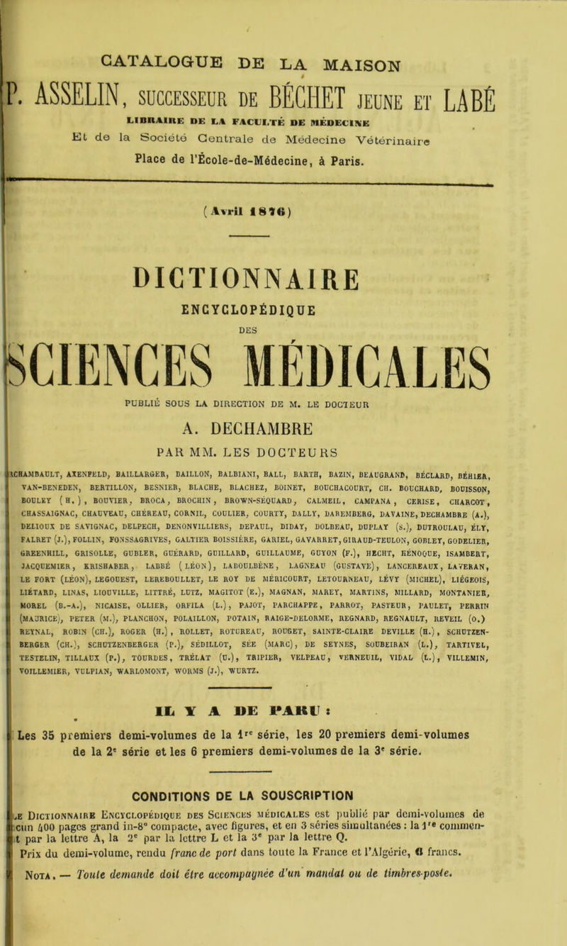 CATALOGUE DE LA MAISON à P. ASSELIN, SUCCESSEUR de BÉGHET jeune et LABÉ LinnAinE de ea facei.té de médecine El de la Société Centrale de Médecine Vétérinaire Place de l'École-de-Médecine, à Paris. (4vril 181f«) DICTIONNAIRE ENCYCLOPÉDIQUE DES A. DECHAMBRE PAR MM. LES DOCTEURS JICHAMBAULT, AXENPELD, BAILLARûER, BAILLON, BALBIANI, BALL, BARTH, BAZIN, BEAUGRANB, BÉCLARD, BÉHIER, I* VAN-BENEDEN, BERTILLON, BESNIER, BLACHE, BLACHEZ, BOINET, BODCIIACOURT, Cil. BOUCHARB, BOOISSON, I BOULET (h.), BOUHER, BROCA , BROCHIN , BROWN-SÉOUARD, CALMEIL, CAMPANA , CERISE, CHARCOT, ( CHASSAIGNAC, CHAUVEAU, CHÉREAU, CORNIL, COÜLIER, COURTY, BALLY, BABEMBERG, DAVAINE, DECHAMBRE (a.), I DELIOUX DE SAYIGNAC, DELPECH, DENONVILLIERS, DEPAUL, DIDAY, DOLBEAÜ, DUPLAT (s.), DUTROULAU, ÉLY, I FALRET (J.),F0LL1N, FONSSAGRIVES, GALTIER BOISSIÈRE, GARIEL, GAVARRET,GIRAUD-TEULON, GOBLET, GODELIER, 4 GREENHILL, GRISOLLE, GUBLER, GUÉRARD, GBILLARD, GUILLAUME, GÜYON (F.), HECHT, HÉNOOUE, ISAMBERT, il JACOUEMIER, RRISHABER, LABBÉ (LÉON), LABOULBÉNE , LAGNEAU (GUSTAVE), LANCEREAUX, LAVERAN, il LE FORT (Léon), LEGOUEST, LEREBOULLET, LE ROY DE MÉRICOURT, LETOURNEAU, LÉVY (miCHEL), LIÉGEOIS, II LIÉTARD, LINAS, LIOUVILLE, LITTRÉ, LUTZ, MAGITOT (E.), MAGNAN, MAREY, MARTINS, MILLARD, MONTANIER, H MOREL (b.-A.), NICAISE, OLLIER, ORFILA (L.) , PAJOT, l'ARCHAPPE, PARROT, PASTEUR, PAULET, PERRIH ( (MAURICE), PETER (M.), PLANCHON, POLAILLON, FOTAIN, RAIGE-BELORME, REGNARD, REGNAULT, IIEVEIL (o.) I REÏNAL, ROBIN (CH.), ROGER (H.) , ROLLET, ROTCREAU, ROUGET, SAINTE-CLAIRE DEVILLE (H.) , SCHUTZEN- I BERGER (CH.), SCHÜTZENBERGER (P.), SÉDILLOT, SÉE (MARC) , DE SEYNES, SOUBEIBAN (L.), TARTIVEL, i TESTELIN, TILLAUX (P.), TOURBES, TRÉLAT (U.), TRIPIER, VELPEAU, veRNEüIL, VIDAL (t.) , VILLEMIN, I VOILLEMIER, VÜLPIAN, WARLOMONT, WORMS (j.), 'WÜRTZ. lli ¥ A U£ 1*AKU : I Les 35 premiers demi-volumes de la 1^' série, les 20 premiers demi-volumes de la 2'= série et les 6 premiers demi-volumes de la 3* série. CONDITIONS DE LA SOUSCRIPTION lÆ Dictionnaire Encyclopédique des Sciences médicales est publié par dcmi-voluincs de Clin 400 pages grand in-8“ compacte, avec figures, et en 3 séries simultanées : la l'« commen- it par la lettre A, la 2® par la lettre L et la 3* par la lettre Q. ' Prix du demi-volume, rendu franc de port dans toute la France et l’Algérie, « francs. Nota. — Toute demande doit être accompagnée d’un mandai ou de timbresposle.