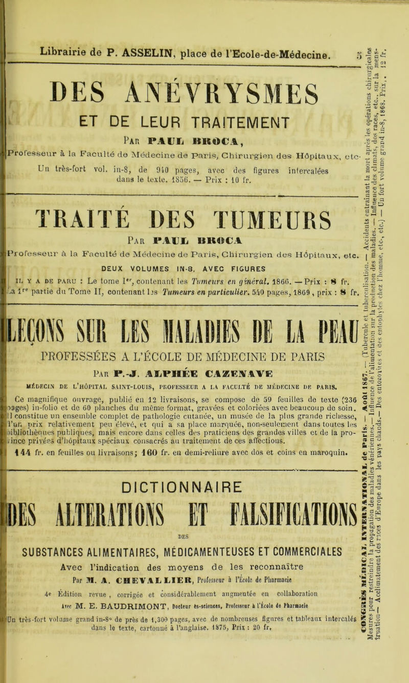 DES ANÉVRYSMES ‘ ET DE LEUR TRAITEMENT Par PAUIi IIIIOCA, Professeur à la Faculté de Médecine de Paris, Chirurgien des Hôpitaux, etc- Un très-fort vol. ia-8, de 910 pages, avec dos figures inlercalées dans le texte. 185G. — Prix : 10 f'r. « .2 = <sj3 C 1-2 . S • O O • ^ a <p 2 ‘4) V; ^ « tr. ^ « V. ^ d fco TRAITÉ DES TUMEURS Par PAlJIi UU4»CA l'rofesseur à la Faculté de Médecine de P.aris, Chirurgien des Hôpitaux, etc. DEUX VOLUMES IN-8. AVEC FIGURES IL Y A DE PARU : Le tome I*'’, contenant les Tumeurs en ginéral. 1860. —Prix : 8 fr. ..a partie du Tome II, contenant 1 »s Tumeurs en particulier. 540 pages, 1809, prix : 8 fr. V3 .y a. III S O — w X O O > ■s c O ^ «ts « ,o §5 I ^2 I r a ^ « « 3 « ^ I ^ 2^ a = c E ; O N 3 ç mm siiP, lEs DE li PME DIS AITERITIOSS ET MlSIflMTIONS PROFESSEES A L’ÉCOLE DE MÉDECINE DE PARIS Par P.-jr. AKiPllÉG CAZEAAVE MÉDECl.N DE l’hÔPITAI. SAIKT-LOIIIS, PROFESSEUR A I,A FACUI.TÉ DE MÉDECINE DE PARIS. Ce magnifique ouvrage, publié en 12 livraisons, se compose de 59 feuilles de texte (236 rages) in-folio et de 60 planches du même format, gravées et coloriées avec beaucoup do soin. 1 constitue un ensemble complet de pathologie cutanée, un musée de la plus grande richesse, l’un prix relativement peu élevé, et qui a sa place marquée, non-seulement dans toutes les aibliothèques publiques, mais encore dans celles des praticiens des grandes villes et de la pro- . ince privées d’hôpitaux spéciaux consacrés au traitement de ces affections. 144 fr. en feuilles ou livraisons; 160 fr. en demi-reliure avec dos et coins eu maroquin. DICTIONNAIRE DES O Ils ^ O e 3 rjj SUBSTANCES ALIMENTAIRES, MÉDICAMENTEUSES ET COMMERCIALES Avec l’indication des moyens de les reconnaître Par M. A. CHEVAL LiIEIt, Professeur à riîcolc de Pharmacie 4c Éldition revue , corrigée et considérablement augmentée en collaboration iiff M. E. BAUDRIMONT, Docteur ts-seionees, Professeur à l’École de Phernaeie Un très-fort volume grand in-8 de près de 1,300 pages, avec de nombreuses figures et tableaux intercalés dans le texte, cartonné à l’anglaise. 1875, Prix : 20 fr. • L- r* O >> 2 — 5= S C3 ^ V3 O ^ c: Q 1- ' . l-s (A lA s « C' b â (SCO  !h >- « = P- «J < .2 5 « i ©•s .2 5 a „ P yj £=- e gw ■i rt 2 « c/3 rfi JS ^ B £ ° «■A3 “ Sa S 'ïj 2 S-S s -JZ ^ b y a0