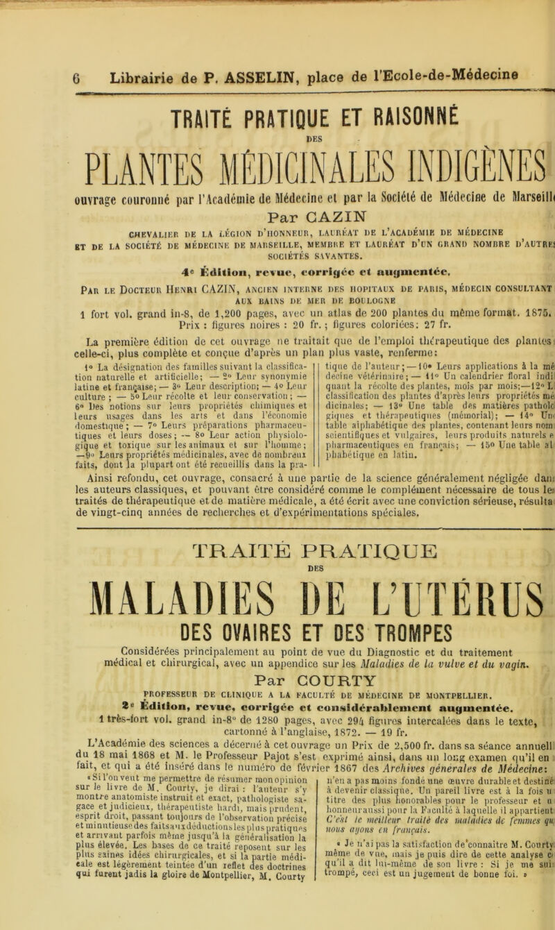 TRAITÉ PRATIQUE ET RAISONNÉ DES ouvrage couronné par l'Académie de Médecine el par la Société de Médecine de Marseilh Par GAZIN CHEVALIER DE LA LÉGION d’iIONNEDR, LADRÉAT DE L’ACADÉMIK DE MÉDECINE BT DE LA SOCIÉTÉ DE MÉDECINE DE MARSEILLE, MEMIillE ET LAURÉAT d’üN GRAND NOMBRE D’aUTRE! SOCIÉTÉS SAVANTES. 4« Kditioii, revue, eorrigée et uuymentée. Par LE Docteur Henri CAZIN, ancien interne des hôpitaux de paris, médecin consultant AUX bains de mer de BOULOGNE 1 fort vol. grand in-8, de 1,200 pages, avec un atlas de 200 plantes du même format. 1875. Prix : ligures noires : 20 fr. ; ligures coloriées; 27 fr. La première édition de cet ouvrage ne traitait que de l’emploi thérapeutique des plantes celle-ci, plus complète et conçue d’après un plan plus vaste, renferme: t“ La désigRiition des familles suivant la classifica- tion naturelle et artificielle; —2» Leur synonymie latine et française; — 3“ Leur description; — 4o Leur culture ; — 5° Leur récolte et leur conservation ; — 6 Des notions sur leurs propriétés cliimiques et leurs usages dans les aris et dans l’économie domestique; — 7» Leurs préparations pharmaceu- tiques et leurs doses ; — 8o Leur action physiolo- gique et toxique sur les animaux et sur l’iiomme ; —6‘j Leurs propriétés médicinales, avec de nombreux faits, dont la plupart ont été recueillis dans la pra- tique de l’antenr; —10» Leurs applications à la mé decine vétérinaire;— 11“ Un calendrier floral indi quant la récolte des plantes, mois par mois;—12“ L classification des plantes d’après leurs propriétés mé dicinales; — 13“ Une table des matières patholc gi((iies et tliérapeutiqnes (mémorial); — 14 Uii' table alphabétique de» plantes, contenant leurs nom scientifiques et vulgaires, leurs produits naturels e pliarmaceutiques en français; — la® Une table al pbiibétique en latin. Ainsi refondu, cet ouvrage, consacré à une partie de la science généralement négligée dam les auteurs classiques, et pouvant être considéré comme le complément nécessaire de tous le> traités de thérapeutique etde matière médicale, a été écrit avec une conviction sérieuse, résulta de vingt-cinq années de recherches et d’expérimentations spéciales. TRAITE PRATIQUE DES MALADIES DE L’UïERUS DES OVAIRES ET DES TROMPES Considérées principalement au point de vue du Diagnostic et du traitement médical et chirurgical, avec un appendice sur les Maladies de la vulve et du vagin. Par GOURTY PROFESSEUR DE CLINIQUE A LA FACULTÉ DE MÉDECINE DE MONTPELLIER, ï® Édition, revue, corrigée et consixlérableuient augmentée. 1 très-fort vol. grand in-8“ de 1280 pages, avec 29/i figures intercalées dans le texte, cartonné à l’anglaise, 1872. — 19 fr. L’Académie des sciences a décerné à cet ouvrage un Prix de 2,500 fr. dans sa séance annuell du 18 mai 1808 et M. le Professeur Pajot s’est exprimé ainsi, dans un long examen qu’il en fait, et qui a été inséré dans le numéro de février 1867 des Arc/iives générales de Médecine: • Si l’on veut me permettre de résumer mon opinion sur le livre de M. Courty, je dirai: l'antenr s’y montre anatomiste instruit et exact, pathologiste sa- gace et judicieux, thérapeutiste hardi, mais prudent, esprit droit, passant toujours de l’observation précise et minntieusedes faitsauxdédnctionsles pliispratiques et arrivant parfois même jusqu’à la généralisation la plus élevée. Les bases de ce traité reposent sur les plus saines idées chirurgicales, et si la partie médi- eale est légèrement teintée d’un reflet des doctrines qui furent jadis 1a gloire de Montpellier, M. Courty n’en a pas moins fondé une œuvre durable et destiné à devenir classique. Un pareil livre est à la fois ii titre des plus honorables pour le professeur et n lionneiiraussi pour la Faculté à laquelle il appartient C’eut le meilleur traité des maladies de femmes qu vous ayons en français. ‘ Je n’ai pas la satisfaction de’connaitre M. Courty même de vue, mais je puis dire de cette analyse ô qu’il a dit lui-même de son livre : Si je me sui: trompé, ceci est un jugement de bonne foi. »