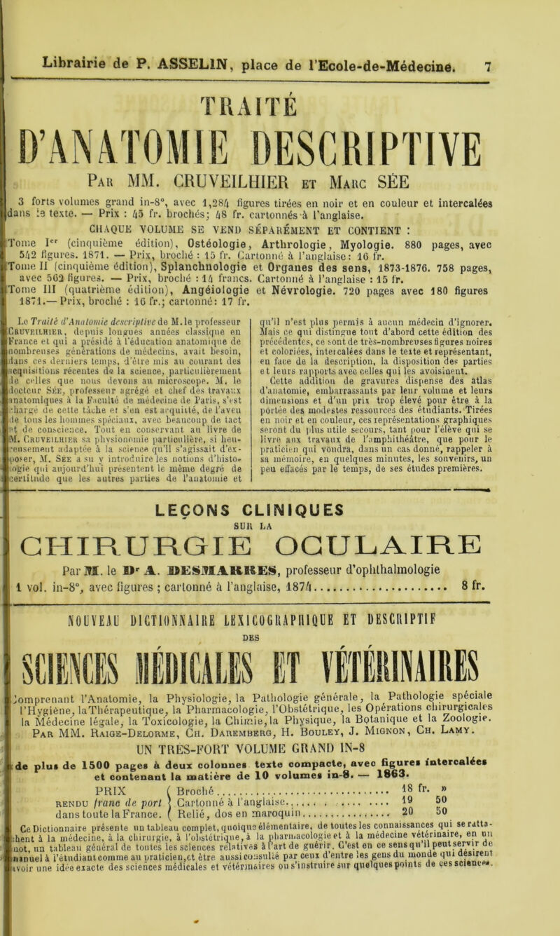 TRAITÉ Pau mm. CRUVEILHIER et Mauc SÉE 3 forts volumes grand in-8“, avec 1,284 figures tirées en noir et en couleur et intercalées dans le texte. — Prix : 43 fr. brochésj 48 fr. cartonnés à l'anglaise. CH.VQUE VOLUME SE VEND SÉPARÉMENT ET CONTIENT : Tome 1*' (ciiu|uième édition), Ostéologie, Arthrologie, Myologie. 880 pages, avec 542 figures. 1871. — Prix, broclié : 15 IV. Cartonné à l’anglaise : 16 fr. [Tome II (cinquième édition), Splanchnologie et Organes des sens, 1873-1876. 758 pages, avec 563 figures. — Prix, broché : 14 francs. Cartonné à l’anglaise : 15 fr. Tome III (quatrième édition), Angéiologie et Névrologie. 720 pages avec 180 figures 1871.— Prix, broché : 16 fr.; cartonné: 17 fr. Lo Traité tVAnatomie descriptive de M.le professeur Cruveilhier, depuis longues années classique e.n France et qui a présidé à l'éducation anatomi(pie de nombreuses générations de médecins, avait besoin, dans ces derniers temps, d’être mis au courant des acquisitions récentes do la science, parliculiorement •le celles que nous devons au micro.scope. M. le ■loctcur SÉE, professeur agrégé et chef des travau.x inatomiques à la F icuUé de médecine de Paris, s’est chargé Ue celte tâche et s’en est aeqniilé, de l’aveu le tous les hommes spéciaux, avec beaucoup de tact Pt de conscience. Tout en conservant an livre de ■M. Cruveilhier sa phvsionomie parlienllère, si hen- 'ciisement adaptée à la science qu’il s’agissait d’ex- po.‘er, M. SÉE a su y introduire les notions d’histo- ogie qui anjonrd’hui présentent le même degré de certitude que les autres parties de l’anatomie et qu’il n’est plus permis à aucun médecin d’ignorer. Mais ce qui distingue tout d’abord cette édition des précédentes, ce sont de très-nombreuses 6gures noires et coloriées, inteicalées dans le texte et représentant, en face de la description, la disposition des parties et leurs rapports avec celles qui |es avoisinent. Celte addition de gravures dispense des atlas d’anatomie, embairassauts par leur volume et leurs dimensions et d’un prix trop élevé pour être à la portée des modestes ressources des étudiants. Tirées en noir et en couleur, ces représentations graphiques seront du jdns utile secours, tant pour l’élève qui se livre aux travaux de l’amphithéâtre, que pour le praticien qui voudra, dans un cas donné, rappeler à sa mémoire, eu quelques minutes, les souvenirs, un peu elTacés par le temps, de ses études premières. LEÇONS CLINIQUES SUR LA CHIRURGIE OCULAIRE Pai’M. le A. UËSiTlAKRE§, professeur d’oplilhalinologie 1 vol. in-8“, avec figures ; cartonné à l’anglaise, 187Zi 8 fr. KOÜVEiiU DICTIONNAIRE LEXICÜGRAPIIIQUE ET DESCRIPTIF DES SCIiŒ HDICMS ET ïETEIimiRES Pathologie spéciale rations chirurgicales ... .wA.w.wfe.., ... - Bptânique et la Zoologie. Par mm. Raige-Deloume, Cn. Dauemberg, H. Bouley, J. Mignon, Gh. Lamy. UN TRES-FORT VOLUME GRAND lN-8 de plut de 1500 pages à deux colonnet texte compacte, avec figures intercalées et contenant la matière de 10 volumes in-8. — 1863. PRIX ( Broché 18 fr. » rendu franc de port ] Cartoniié à l’anglaise. 19 50 dans toute la France, f Relié, dos en maroquin 20 50