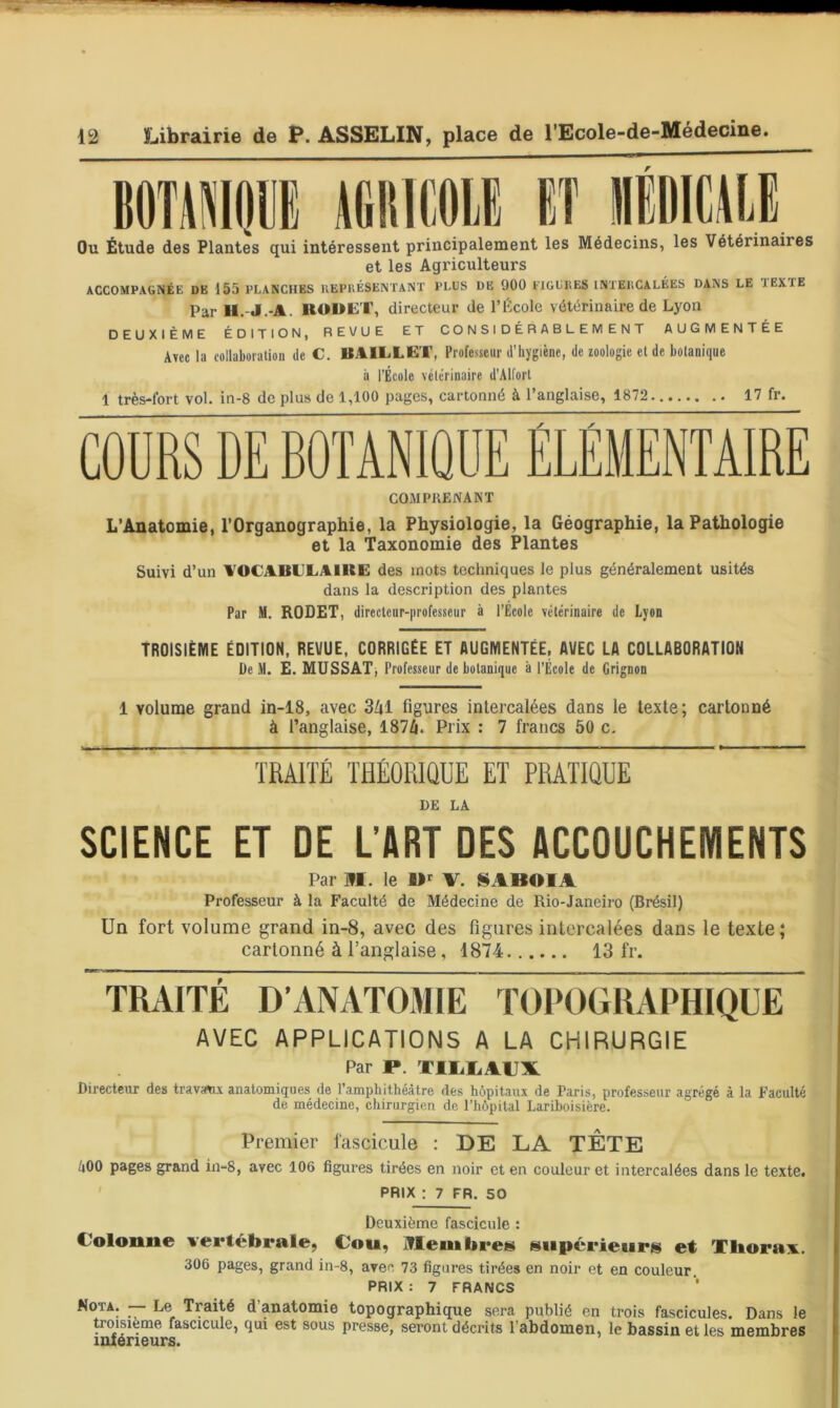 BOTilDWj AfillICOll Eî IIÉIIICALE Ou Étude des Plantes qui intéressent principalement les Médecins, les Vétérinaires et les Agriculteurs ACCOMPAGNÉE DE 155 PLANCHES UEPllÉSENTANT PLUS DE 900 ElGUItES INXEliCALÉES DANS LE TEXTE Par II.-J.-A. RODET, directeur de l’École vétérinaire de Lyon DEUXIÈME ÉDITION, REVUE ET CONSIDÉRABLEMENT AUGMENTÉE Avec la collaboration de C. BAILLET, Professeur d’hygiène, de zoologie et de botanique il l’École vétérinaire d'Alfort 1 très-fort vol. in-8 de plus de 1,100 pages, cartonné à l’anglaise, 1872 17 fr. COMPllENANT L’Ânatomie, l’Organographie, la Physiologie, la Géographie, la Pathologie et la Taxonomie des Plantes Suivi d’un AOCABELAIRE des mots techniques le plus généralement usités dans la description des plantes Par M. ROSET, directeur-|irofesseur à l'Ecole vétérinaire de Lyon TROISIÈME ÉDITION, REVUE, CORRIGÉE ET AUGMENTÉE. AVEC LA COLLABORATION De M. E. MUSSAT, Professeur de botanique à i'École de Grignon 1 volume grand in-18, avec 341 figures intercalées dans le texte; cartonné à l’anglaise, 1874. Prix : 7 francs 50 c. TRAITÉ THÉORIQUE ET PRATIQUE DE LA SCIENCE ET DE L’ART DES ACCOUCHEMENTS Par M. le V. S ABOI A Professeur à la Faculté de Médecine de Rio-Janeiro (Brésil) Un fort volume grand in-8, avec des figures intercalées dans le texte ; cartonné à l’anglaise, 1874 13 fr. TRAITÉ D’ANAT03IIE TOPOGRAPHIQUE AVEC APPLICATIONS A LA CHIRURGIE Par P. XIIiliAUX Directeur des trav^x anatomiques de l’amphithéâtre des hôpitaux de Paris, professeur agrégé à la Faculté de médecine, chirurgien de l’hôpital Lariboisière. Premier fascicule : DE LA TÊTE fiOO pages grand in-8, avec 106 figures tirées en noir et en couleur et intercalées dans le texte. ’ PRIX ; 7 FR. 50 Deuxième fascicule : Colonne vertébrale, Cou, iTlembreK supérieurs et Tliora^ft. 306 pages, grand in-8, avec 73 figures tirées en noir et en couleur. PRIX : 7 FRANCS ~ Traité d’anatomie topographique sera publié en trois fascicules. Dans le trmsième fascicule, qui est sous presse, seront décrits l’abdomen, le bassin et les membres