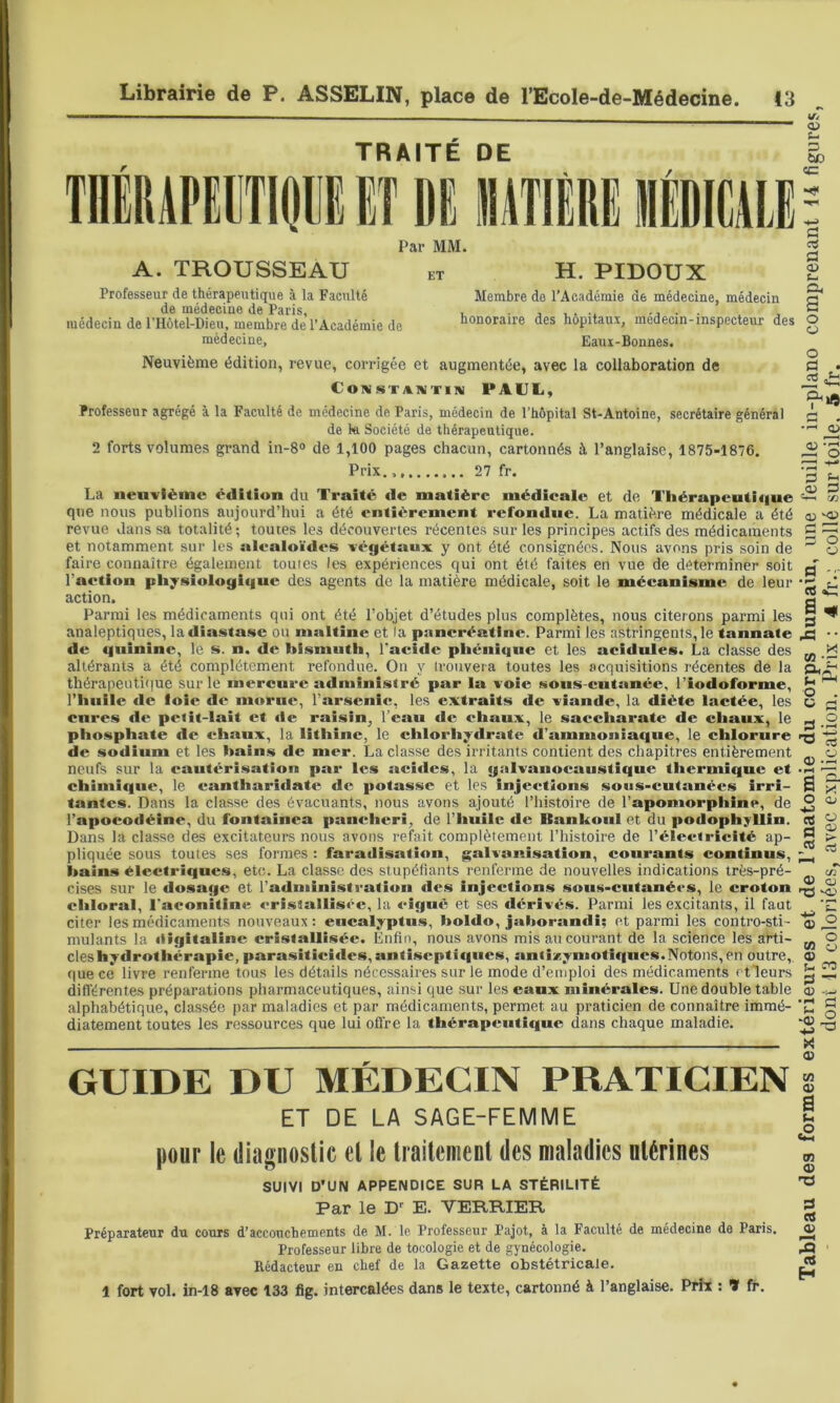 r TRAITÉ DE ET DI lUTIÈRE Par MM. A. TROUSSEAU et H. PIDOUX Professeur de thérapeutique à la Faculté de médecine de Paris, médecin de rHôtel-Dieu, membre de l’Académie de médecine. Membre do l’Académie de médecine, médecin honoraire des hôpitaux, médecin-inspecteur des Eaui-Bonnes. Neuvième édition, revue, corrigée et augmentée, avec la collaboration de COIV$«TATVTIIV PAUL, Professeur agrégé à la Faculté de médecine de Paris, médecin de l’hôpital St-Antoine, secrétaire général de kl Société de thérapeutique. 2 forts volumes grand in-8» de 1,100 pages chacun, cartonnés à l’anglaise, 1875-1876. Prix. 27 fr. La neuvième édition du Traité de matière médieale et de Tliérapeuti<|ue que nous publions aujourd’hui a été entièrement refondue. La matière médicale a été revue dans sa totalité; toutes les découvertes récentes sur les principes actifs des médicaments et notamment sur les alealoïdes végétaux y ont été consignées. Nous avons pris soin de faire connaître également toutes les expériences qui ont été faites en vue de déterminer soit l’action pliysiologiguc des agents de la matière médicale, soit le mécanisme de leur action. Parmi les médicaments qui ont été l’objet d’études plus complètes, nous citerons parmi les analeptiques, la dîastase ou maltine et la pancréatine. Parmi les astringents, le tannate de quinine, le s. n. de bismuth, l'aeide phénique et les acidulés. La classe des altérants a été complètement refondue. On y irouveta toutes les acquisitions récentes de la thérapeutique sur le mercure administré par la voie sous-cutanée, l’iodoforme, l’iiiiile de foie de morue, l’arsenic, les extraits de viande, la diète lactée, les cures de peiît-lait et de raisin, l’eau «le chaux, le saccharate de chaux, le phosphate «le chaux, la litliinc, le chlorhydrate d’ammoniaque, le chlorure de sodium et les bains de mer. La classe des irritants contient des chapitres entièrement neufs sur la cautérisation par les acides, la galvauocaustique thermique et chimique, le eantharidatc de potasse et les injections sous-cutanées irri- tantes. Dans la classe des évacuants, nous avons ajouté l’histoire de l’apomorphine, de l’apoeodéine, du fontainea panchcri, de l’huile de Bankonl et du podophjllin. Dans la classe des excitateurs nous avons refait complètement l’histoire de l’électricité ap- pliquée sous toutes ses formes : faradisation, galvanisation, courants continus, bains électriques, etc. La classe des stupéfiants renferme de nouvelles indications très-pré- cises sur le dosage et radministratioii des injections soiis-cutanérs, le croton chloral, l'aconîtine cristallisée, la «-igHè et ses dérivés. Parmi les excitants, il faut citer les médicaments nouveaux: eucalyptus, holdo, jahorandi; et parmi les contro-sti- mulants la «lîgitalinc cristallisée. Enfin, nous avons mis au courant de la science les arti- cles hytlrothérapie, parasitieides, antiseptiques, antizymotiqnes.Notons, en outre, que ce livre renferme tous les détails nécessaires sur le mode d’emploi des médicaments f tleurs différentes préparations pharmaceutiques, ainsi que sur les eaux minérales. Une double table alphabétique, classée par maladies et par médicaments, permet au praticien de connaître immé- diatement toutes les ressources que lui offre la thérapeutique dans chaque maladie. GUIDE DU MÉDECIN PRATICIEN ET DE LA SAGE-FEMME pour le diagnostic et le traitement des maladies utérines SUIVI D’UN APPENDICE SUR LA STÉRILITÉ Par le D’ E. VERRIER Préparateur du cours d’accouchements de M. le Professeur Pajot, à la Faculté de médecine de Paris. Professeur libre de tocologie et de gynécologie. Rédacteur en chef de la Gazette obstétricale. 1 fort vol. in-18 avec 133 fig. intercalées dans le texte, cartonné à l’anglaise. Prix : H fr. Tableau des formes extérieures et de l’anatomie du corps humain, une feuille in-plano comprenant 14 figures, dont 13 coloriées, avec explication. Prix : 4 fr.: collé sur toile. 5 fr. ’