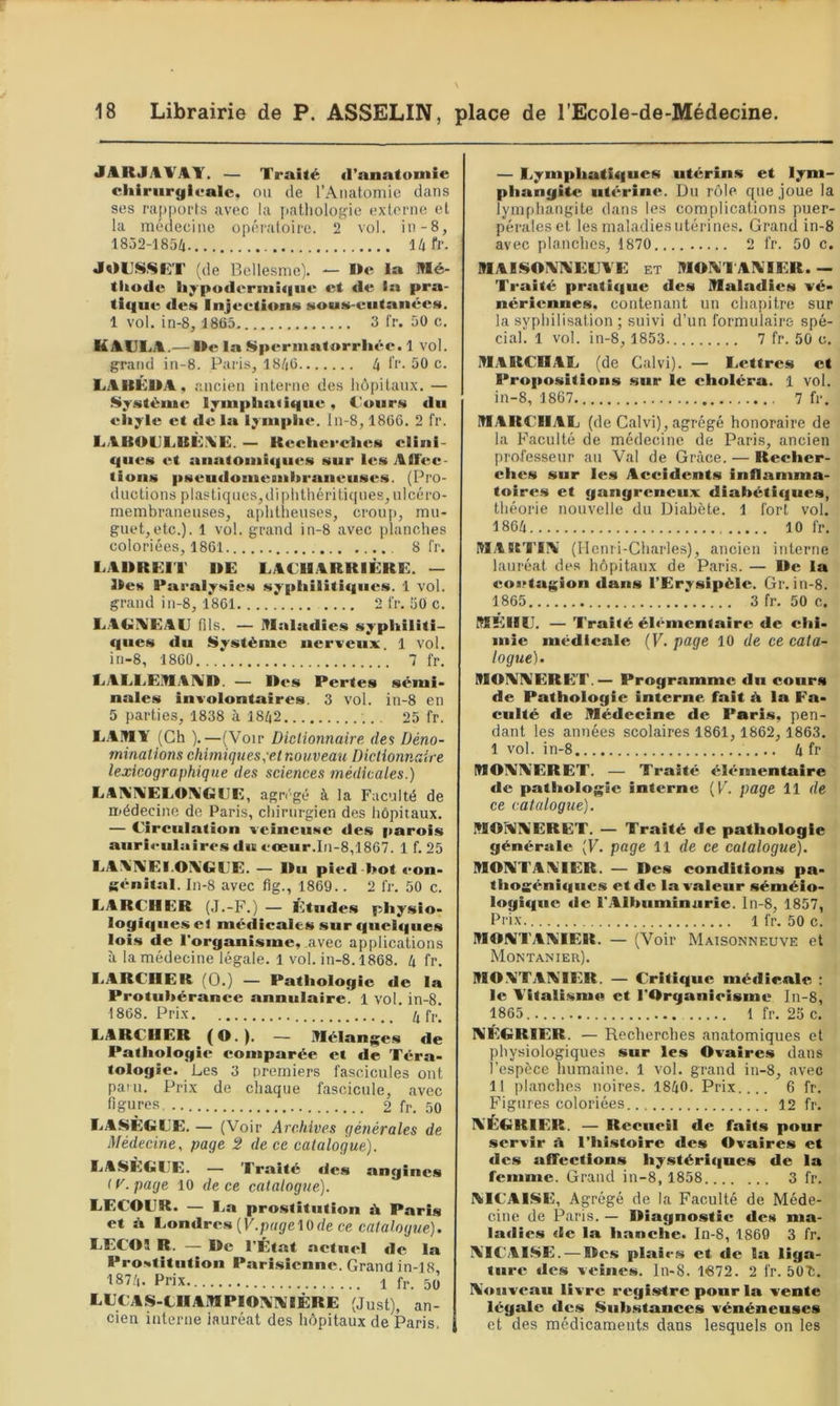 «lARJAVAY. — Traité d’anatomie cliiriirgiealc. ou de l’Anatomie dans ses rapports avec la patliologie externe et la médecine opératoire. 2 vol. in-8, 1852-1854 14 fl’. JOL'SSlîT (de Bellesme). — I»e la Mé- thode liypodermii|iie et de In pra- tifiiie des Injeetions sons-eutanées. 1 vol. in-8, 1865 3 fr. 50 c. KAULA.—la Sperinatorrliée. 1 vol. grand in-8. Paris, 1846 4 li’- 50 c. LAHÉUA, ancien interne des hôpitaux. — Système ljmplin<i(|iie, Cours du chyle et de la lymphe, ln-8, 1866. 2 fr. LABOCLBÙXE. — Keeherches clini- ques et anatomiques sur les Aflèc- tions pseudomeBiihraneiises. (Pio- ductions plastiques,diplithériti(|ues, ulcéro- membraneuses, aphtheuses, croup, mu- guet, etc.). 1 vol. grand in-8 avec planches coloriées, 1861 8 fr. LABREIT DE LACUARRIÈRE. — Des Paralysies syphilitiques. 1 vol. grand in-8, 1801 2 fr. 50 c. LA<>il\'EAE fds. — Maladies syphiliti- ques du Système nerveux. 1 vol. in-8, 1860 7 fr. CAEI.EMAI\’D. — Des Pertes sémi- nales involontaires. 3 vol. in-8 en 5 parties, 1838 à 1842 25 fr. L.AMl' (Ch ).—(Voir Dictionnaire des Déno- minations chimiques,elnouveau Dictionnaire lexicographique des sciences médicales.) LAl\'AiEEOI%’GCE, agn'gé à la Faculté de médecine de Paris, cliirurgien des hôpitaux. — Circulation veineuse des parois aurietilniros du cœur.In-8,1867. 1 f. 25 LAA'IVEI.OXGCE. — Du pied -hot con- génital. In-8 avec fig., 1869.. 2 fr. 50 c. LARCHER (J.-F.) — Études physio- logique.s et médicales sur quel«|ues lois de l'organisme, avec applications à la médecine légale. 1 vol. in-8.1868. 4 fr. LARCHER (0.) — Pathologie de la Protubérance annulaire. 1 vol. in-8. 1868. Prix /, f,., LARCHER (O.). — Mélange.s de Pathologie comparée et de Téra- tologie. Les 3 premiers fascicules ont pam. Prix de chaque fascicule, avec figures,.. 2 fr. 50 LASÈGL'E. — (Voir Archives générales de Médecine, page 2 de ce catalogue). LASÈGCE. — Traité des angines ( y. page 10 de ce catalogue). LECOCR. — I.a prostitution ù Paris et à t^ondrem {V.page'lQde ce catalogue). LECOÏ R. — De l’État actuel de la Prostitution Parisienne. Grand in-18, 1874. Prix 1 fr. 5(] LECAS-tHAMPIOIV'IVlÈRE (Just), an- cien interne lauréat des hôpitaux de Paris, — Lymphati<|ues utérins et lym- phangite utérine. Du rôle que joue la lympliangite dans les complications puer- pérales et les maladies utérines. Grand in-8 avec planches, 1870 2 fr. 50 c. MAISOIVd^ECVE et MOIV'I AIVTER.— Traité prati(|ue des Maladies vé- nériennes. contenant un chapitre sur la syphilisation; suivi d’un formulaire spé- cial. 1 vol. in-8, 1853. 7 fr. 50 c. MARCHAL (de Calvi). — Lettres et Propositions sur le choléra. 1 vol. in-8, 1867 7 fr. MARCHAL (de Calvi), agrégé honoraire de la Faculté de médecine de Paris, ancien professeur au Val de Grâce. — Recher- ches sur le.s Accidents inflamma- toires et gangreneux diabétiques, théorie nouvelle du Diabète. 1 fort vol. 1864 10 fr. MARTIA' (Henri-Charles), ancien interne lauréat des hôpitaux de Paris. — De la eootagion dans l’Erysipèle. Gr. in-8. 1865.. . 3 fr. 50 c. MEIHJ. — Traité élémentaire de chi- mie médicale (F. page 10 de ce cata- logue). MOAAERET.— Programme dn cours de Pathologie interne fait à la Fa- culté de Médecine de Paris, pen- dant les années scolaires 1861, 1862, 1863. I vol. in-8 4 fr MOAAERET. — Traité élémentaire de pathologie interne (F. page 11 de ce catalogue). MOPUAERET. — Traité de pathologie générale (F. page 11 de ce catalogue). MOATAATER. — Des conditions pa- thogéniques et de ia valeur séméio- logique de l’Albuminurie. In-8, 1857, Prix 1 fr. 50 c. MOATAAIER. — (Voir Maisonneuve et Montanier). MO ATAATER. — Critique médicale : le A'italismo et l’Organieisme In-8, 1865.. ... Ifr. 25c. AÉGRIER. — Recherches anatomiques et physiologiques sur les Ovaires dans l’espèce humaine. 1 vol. grand in-8, avec II planches noires. 1840. Prix.... 6 fr. Figures coloriées 12 fr. A'EGRIER. — Recueil de faits pour .servir ü l’histoire des Ovaires et des affections hystériques de la femme. Grand in-8, 1858 3 fr. AICAISE, Agrégé de la Faculté de Méde- cine de Paris. — Diagnostic des ma- ladies de la hanche» In-8, 1869 3 fr. ATCAISE. — Des plaies et de la liga- ture des veines, ln-8. l'672. 2 fr. 50T:. Aouveau livre registre pour la vente légale des Substances vénéneuses et des médicaments dans lesquels on les