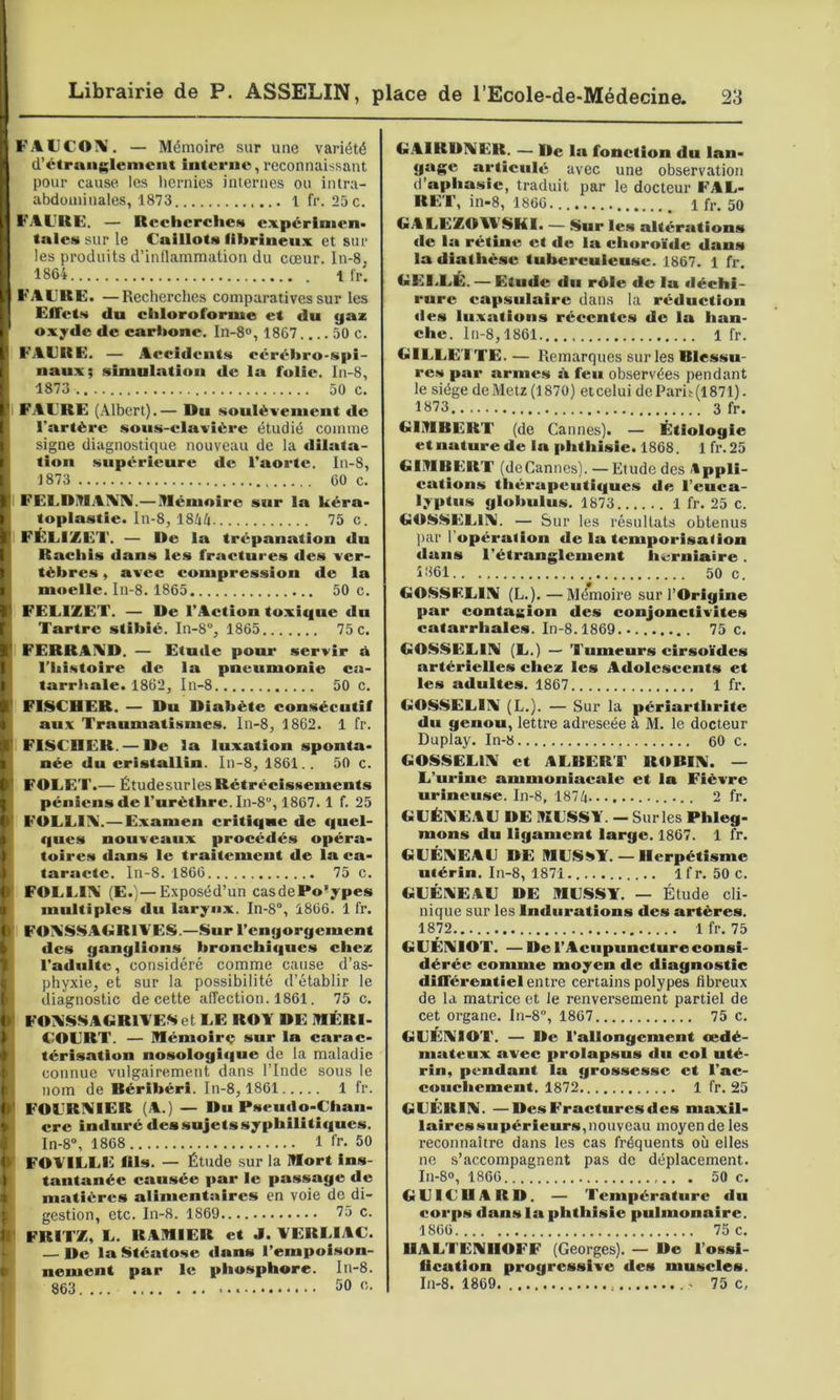 FAUCOÎV'. — Mémoire sur une variété d’étranglement interne, reconnaissant pour cause les hernies internes ou intra- abdominales, 1873 1 fr. 25 c. FAl'RE. — Reeherelie.s expérinien» taies sur le Caillots fibrineux et sur les produits d’inflammation du cœur. In-8, 1864 Ifr'. F ACRE. —Recherches comparatives sur les ElTets du chloroforme et du gaz oxyde de carbone. In-8», 1867 50 c. F'ACRE. — Accidents cérébro-spi- naux; simulation de ia folie. In-8, 1873 50 C. FACRE (Albert).— Du soulèvement de l'artère sous-clavière étudié comme signe diagnostique nouveau de la dilata- tion supérieure de l’aorte. In-8, 1873 60 c. FECDJMAIMIV.— Mémoire sur la kéra» toplastie. ln-8, 18UU 75 c. FÉLiZËT. — De la trépanation du Rachis dans les fractures des ver- tèbres , avec compression de la moelle. In-8. 1865 50 c. FECIZET. — De l’Action toxique du Tartre stibié. In-8% 1865 75 c. FERRAA’D. — Etude pour servir d l’Iiistoire de la pneumonie ca- tarrhale. 1862, In-8 50 c. FISCHER. — Du Diabète consécutif aux Traumatismes. In-8, 1862. 1 fr. FISCHER. — De la luxation sponta- née du cristallin. In-8, 1861.. 50 c. FOLET.— Étudesurles Rétrécissements péniens de l’urèthre. In-8, 1867. 1 f. 25 FOLLIA.— Examen critique de quel- ques nouveaux procédés opéra- toires dans le traitement de la ca- taracte. In-8. 1866 75 c. FOLLIA' (E.'j—Exposéd’un casdePo'ypes multiples du larynx. In-8°, 1866. 1 fr. FOA'SSAGRIVES.—Sur l’engorgement des ganglions bronchiques chez l’adulte, considéré comme cause d’as- phyxie, et sur la possibilité d’établir le diagnostic de cette affection. 1861. 75 c. FOA'SSAGRlAESet LE ROY DE MÉRI- COERT. — Mémoir<; sur la carac- térisation nosologic|ue de la maladie connue vulgairement dans l’Inde sous le nom de Béribéri. In-8,1861 1 fr. FOCRIVIER (A.) — Du Pseudo-Chan- cre induré des sujets syphilitiques. In-8, 1868 1 fr. 50 FOYILLE fils. — Étude sur la Mort Ins- tantanée causée par le passage de matières alimentaires en voie de di- gestion, etc. In-8. 1869 75 c. FRITZ, L. RAMIER et J. YERLIAC. — De la Stéatose dans l’empol.son- nement par le phosphore. In-8. 863 50 c. GAIRDAÎER. — De la fonction du lan- gage articulé avec une observation d’aphasie, traduit par le docteur FAL- RET, in-8, 1866 1 fr. 50 GAEEZOIESKI. — Sur les altératious de la rétine et de ia choroïde dans la diathèse tuberculeuse. 1867. 1 fr. GEI.EÉ. — Etude du rôle de la déchi- rure capsulaire dans la réduction des lii.xations récentes de la han- che. In-8,1861 1 fr. GILLETTE. — Remarques sur les Blessu- res par armes ô feu observées pendant le siège deMetz(1870) eteelui deParis(1871). 1873 3 fr. GIMBERT (de Cannes). — Étiologie et nature de la phthisie. 1868. 1 fr.25 GIMBERT (deCannes). — Etude des Appli- cations thérapeutiques de l’euca- lyptus globulus. 1873 1 fr. 25 c. GOSSELlI^f. — Sur les résultats obtenus ])ar l’opéralion de la temporisation dans l’étranglement herniaire. 1861.. 50 c. GObSELlIV (L.).—Mémoire sur l’Origine par contagion des conjonctivites catarrhale.s. In-8.1869 75 c. GOf^SELlIV (L.) — Tumeurs cirsoïdes artérielles chez les Adolescents et les adultes. 1867 1 fr. GOSSELlîlI (L.). — Sur la périartlirite du genou, lettre adreseée à M. le docteur Duplay. In-8 60 c. GOSSELIIV et ALBERT ROBIIV. — L’urine ammoniacale et la Fièvre urineuse. In-8, 1874 2 fr. GLÉA'EAL DE MLSSY. — Sur les Phleg- mons du ligament large. 1867. 1 fr. GLÉIVEAL DE MLiS^T. — Herpétisme utérin. In-8, 1871 Ifr. 50 c. GLÉAEAL DE MLSSY. — Étude cli- nique sur les Indurations des artères. 1872 1 fr. 75 GLÉIVIOT. —De l’Acupuncture consi- dérée comme moyen de diagnostic différentiel entre certains polypes fibreux de la matrice et le renversement partiel de cet organe. In-8, 1867 75 c. GLÉIVIOT. — De l’allongement œdé- mateux avec prolapsus du col uté- rin, pendant la grossesse et l’ac- couchement. 1872 1 fr. 25 GLÉRIN. —Des Fractures des maxil- laires supérieurs, nouveau moyen de les reconnaître dans les cas fréquents où elles ne s’accompagnent pas de déplacement. In-8o, 1866 . 50 c. GLILHARD. — Température du corps dans la phthisie pulmonaire. 1866 75 c. HALTENHOFF (Georges). — De l’ossi- fication progressive des muscles. In-8. 1869 75 c,