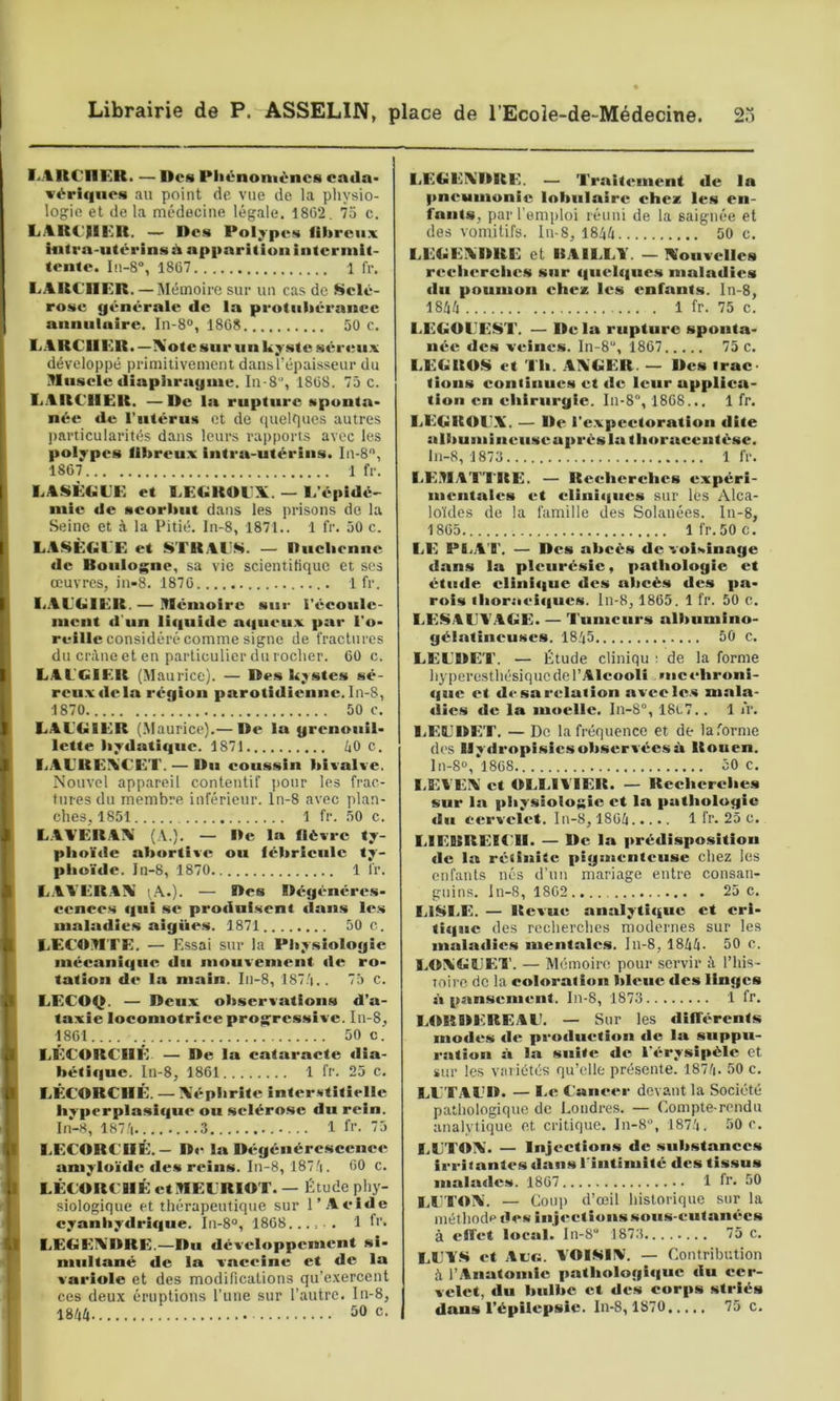 LARCnKR. — Des Pliénomèncs catla- vériqiies au point de vue de la physio- logie et de la médecine légale. 1862, 75 c. IjARC'RKR. — Des Polypes fibreux infra-utérins à apparition intermit- tente. In-S”, 1867 1 fr. ■.ARCHER. — Mémoire sur un cas de Sclé- rose générale de la protubérance aniiuluire. In-8“, 1868 50 c. L.ARCIIER.—Xote sur un kyste sértm.x développé primitivement dansTépaisseur du Hnsele diaplirayme. In-8’, 1868. 75 c. I.ARCHER. —De la rupture sponta- née de Tutérus et de quelfiucs autres ))articularités dans leurs rapports avec les polypes fibreux intra-utérins. In-8'', 1867 1 fr. LASÈGLE et CEGROCX. — 1/épidC' mie de scorbut dans les prisons de la Seine et à la Pitié. In-8, 1871.. 1 fr. 50 c. LASÈGCE et STRAl'H. — Ducliennc de Boulogne, sa vie scientifique et ses œuvres, in-8. 1876 1 fr. liAL'GIER. — ITiéiuoire sur i’écoule- lucnt «l'un li(|iiide a«|ueiix par l'o- reille considéré comme signe de fractures du crâne et en particulier du rocher. 60 c. LAL'GIER (Jlaurice). — Des kystes sé- reu.x«lela région parotidienne. In-8, 1870 50 c. LAL'GIER (Maurice).— De la grenouil- lette bydatique. 1871 Z|0 c. liALltEA'CET. — Du coussin bivalve. Nouvel appareil contentif j)Our les frac- tures du membre inférieur, ln-8 avec plan- ches, 1851 1 fr. 50 c. L.AA’ERAX (A.). — De la fièvre ty- pl)oï«le ab(»rtive ou fébrieule ty- pbo'ide. In-8, 1870 1 fr. L.AYER.CIV 'A.). — Des Dégénéres- cences «lui SC pro«inisent «lans le.s maladies aigiies. 1871 50 c. LECDHTE. — Essai sur la Physiologie mécanique du mouvement «le ro- tation de la main. In-8, 187/|.. 75 c. LECOQ. — Deux observations d’a- taxie locomotrice progressive. In-8, 1861 ; 50 c.' LÉCORCHÉ — De la cataracte «lia- bétique. ln-8, 1861 1 fr. 25 c. LÉCORCHÉ. — Xépbrite interstitielle hyperplasique ou sclérose du rein. Iii-H, 187'i ...3 1 fi'. 75 I.ECORCHÉ.— D«^ la Dégénércsccnee amylo’idc «le.s reins. In-8, l87.'i. 60 c. LÉCORCHÉ ctHELRIOT. — Étude phy- siologique et thérapeutique sur l’Acide cyanhydrique. In-8“, 1868...... 1 f>‘- LEGEADRE.—Du développement si- miiltané de la vaccine et de la variole et des modifications qu’e.vercent ces deux éruptions l’une sur l’autre. In-8, 18â4 50 c. LEGEA'DRE. — Traitement de la pneumonie lobulaire chez les en- fants, par l’emploi réuni de la saignée et des vomitifs. In-8, 1844 50 c. LEGEADRE et BAILLY. — Nouvelles recherches sur c|uel«|ues maladies du poumon chez les enfants. In-8, 1844 1 fr. 75 c. LEGOLEüiT. — De la rupture sponta- née des veines. In-8“, 1867 75 c. LEGROS et Th. AAGER. — Des trac- tions continues et de leur applica- tion en chirurgie. In-8“, 1868... 1 fr. LEGROLX. — De re.vpcctoration dite alltuniineuseaprésla th«»raceutése. ln-8, 1873 1 fr. LE.HATTISE. — Recherches expéri- mentales et clini«|ucs sur les Alca- loïdes de la famille des Solauées. ln-8, 1865 Ifr.SOc. LE PI.A I'. — Des abcès de voisinage dan.s la pleurésie, pathologie et étude clini«|ue des abcès des pa- r«>is ihoroei«|ues. In-8, 1865. 1 fr. 50 c. LESALT.4GE. — Tumeurs albumino- gélatineuses. 1845 50 c. LELDET. — Étude cliniqu ; de la forme hyperesthésique de l’Alcooli mcehr«>ni- (|uc et de sa relation avec le.s mala- «îics de la moelle. In-8“, 18i.7.. 1 l'r. LELDET. — De la fréquence et de la forme des lly«lropisics observées à Rouen. ln-8», 1868 50 c. l.EVEA et OLLIYIER. — Recherches sur la physiologie et la pathologie du cervelet. In-8, 1864 1 fr. 25 c. LIEBREICH. — De la prédisposition de la réiinitc pigikieiiteuse chez les enfants nés d’un mariage entre consan- guins. ln-8, 1862 25 c. LISI.E. — Revue analyti«|uc et cri- ti(|uc des recherches modernes sur les maladies mentales. In-8, 1844. 50 c. LOXGLET. — Mémoire, pour servir â l’his- loire de la coloration bleue des linges s» pansement. In-8, 1873 1 fr. LORDEBEAL. — Sur les «liffércnts modes de prodiieti«»n de la suppu- ration à la suite de l'«*rysipèlc et sur les variétés qu’elle présente. 1874. 50 c. LLTALD. — Le Cancer devant la Société pathologique de Londres. — Compte-rendu analytique et critique. In-8°, 1874. 50 e. LLTOA. — injections de substances irritantes dans rintimité des tissus mala«lcs. 1867 1 fr. 50 I.LTOA. —- Coup d’œil historique sur la méthode des injections sous-cutanées à effet local.' In-S** 1873 75 c. LL’Y.S et Ac«. VOI^IIV’. — Contribution à l’Anatomie pathologi«|uc «lu cer- velet, «lu bulbe et des corps striés dans l’épilepsie. In-8, 1870 75 c.