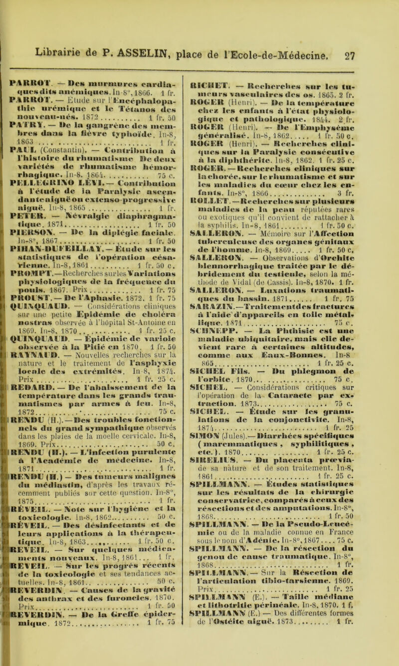 PAKROT. — Des mnrmurcK onrdia- «aucsditM uiiémiqueti. la B, 180U. 1 fr. P.%ltUO'l'. — Elude sur 1 l^iicé|ilialo|>a- <liie urémif|uc et le TétuiiuN «les nou«eau>ntl>s. 1872 1 |'r, 50 P;%TK¥. — Ile la gangrène «les niem- hres «laas la fièvre t^plutïtle lu-8, ■1803 1 l',.. PAIX (Constuutiu). — Contribution à rhisfoire «lu riiuniatisine lie «len.v variétés «le rhuiuatisine liènior- rhagi«|iie. Iii-8. 1804 75 c. Pl‘îliLivUltli\0 LÉVI.— C'ontrilmtion it l'étutU^ «le lu Paralysie* aseen* «lante aiguë ou extenso-progresslve aiguë. lii-8, 1805 1 fr. PE'Ï'EH. — Aiévralgie «liapliragina- ti«|ue. 1871 1 fr, 50 PIEItSO\. — lie la «liplégie facittU;. ln-8“, 1807 1 fr. 50 PIIIAIS-IIEI' EILLAY.— Étiulc sur les statisti«|u«‘S «le l’opération eéstt- rit-nne. 111-8,1801 1 fr. 50 c, PUtMIPT.—lleclierclies sur les Variations pli;^siologi«|ues «1«> la fré«f«ienee «lu p«»iils. 1867. Prix 1 fr. 75 PHOCWI'.— lie l’Aphasie. 1872. 1 fr. 75 QE1.\|ICAE1I. — Cmisidératioiis clini(|ucs sur uuü petite Epi«lémie «le eholéra nustras observée à riiôpital St-Antoiiieeii 1809. ln-8, 1870..^ 1 fr. 25c. QL'ENQL'AC'll. — Épi«léinie «le variole observée à la Pitié «*n 1870. 1 fr. 50 KAIA’AI'D. — Nouvelles recherches sur la nature et le traitement de l’asphyxie locale «les e.xtrémilés. lu-8, 1874. Prix 1 fr. 25 c. REBAKII. — De l'abais.sement «le la température «lans les gran«ls trau- matismes par armes feu. In-8, 1872 * 75 c. IREIS'llil i H.). — Iles troubles foncti«m- iicls «lu grun«l sympathl«|ue observés dans les pluies de la moelle cervicale. In-8, 1869. Prix 50 c, I REIV'IIL' (ll«). — L’infeetfon purulente ù l’Aea«lémle «le mé«lccine. In-8, 1871 1 fr. REVUE (II.) — lifts tumeurs xnalign«‘s «lu nié«liustin, d’après les travaux ré- cemment publiés sur cette (iue.stion. In-8, 1875 1 l’f. RÉVEIE. — Vote sur l'hygiène et la toxicologie, ln-8, 1802 50 c. RilVElE. — Iles «l«hsinfccttants et «le lciir.s applications à la th«trap«tu- ti«jue. lu-8, 1803 1 Cr. 50 c. EVEIL. — Sur «iueli|ues mé«liea- m«*nts nony«taux. In-8, 1801... 1 Ir. REI'EII,. — Sur l«*.s progrès récents «le la toxieo!«»gie et ses tendances ac- tuelles. In-8, 18oi fd* c. EVERIIIV. — C'sMises «le la gravité «les antltrax et «le.s fnroncle.s. 1870. Pri.x 1 fl’- SO EVERUIV. — Ile la Cireile épi«ler- mi«iue. 1872 1 d'. 75 RICHET. — Re«‘h«‘rclies sur l«ts tu- meurs vasculair«‘s «les os. 1805. 2 fr. ROCER (fleuri), — Ile, la tempér«*ture chez les enlants à l’état physi«>lo- gi«|iie et patiiologi«|iie. 1844. 2.1'r. RUUER (Henri), — île rEmphyséme g«‘n«‘ralisit. lu-8, 1802 1 fr. ,50 c, ROGER (Henri). — Rech«“r«*hcs elini- «{lies sur lit Paralysie eonséeutlve à la «liphthérite. lu-8, 1802. 1 fr. 25 c. ROGER. — Reidierehes elini«|ues sur la chorée, sur 1«*, rhumatisme et sur l«‘s malallies «iu «;œur citez les en- fants. In-8, 1800 3 fr. ROlil.E!'. — Reciterehes sur plusieurs maittilies «le lit peau réputées rares ou exotiques qu’il convient de rattacher h la sypliilis. In-8, 1801 1 fr. 50 c. SALLEROV. — Mémoire sur rAffection tuhereuleusc «les organes génitaux «le l'iioinme. In-8, 1869 1 fr. 50 c. S.CLLEROV. — Observations d’Orehlte hlennorrhaghiite traitée par le «lé- hriilement «lu testicule, selon la mé- ibode de Vidal (de Cassis), ln-8, 1870. 1 fr. i^Alil.EROIV — Lu.vatioiis traumati- «|ue.s «lu hassin. 1871 1 fr. 75 ARA/.IV.—’l'raitemeiitiles fractures St l'stiile «l’stpparcils en toile métal- iiifue. 1 <S‘71 75 c. SCIIVEPP. — La Phthisie est une mstlttilie ubiiiiiitstlre, mais elle «le- viciit rstre s't eertstines altitiiilcs, comme stux Estux-Roniies. ln-8 JtlCHÊL ‘ Ëîls.' ' lîü 'phiêgmoit^Vii l’orbite. 1870 75 c. SIC'IHX, — Considérations critiques sur l’opération de la Cataracte par ex- trstetion. 1873 75 c. SICHEL. — Étuilc sur le.s granu- lations «le la conjonctivite, ln-8, 1874 •' 1 h-. 25 SOlOV (Jules).— lliarriiées sp«^cifi«|ues ( maremmati«}u«‘S , syphilitiques , etc. ). 1870 1 fr. 25 c. $»IRELIL>). — Du plaeeatta proevia- de sa nature et do son traitement, ln-8, 1801 1 fr. 25 c. SPILI.MAVV. — Étiiilcs statisii«|ues sur les résultats «le la chirurgie conservutri«;e, comparés h ceux «les ré.seetioiis et «les amputations. Iu-8, 1808 1 fr. 50 SPILLMAVV. — Ile l«t Pseuilo-Lcnci’s- niic ou de la maladie coimue en France sous le nom d’AilifnIe. ln-8®, 1807 .... 75 c. ^»PII.I.IUAVV. — ll«; ht résection «lu «jcnoii «le «ratise tr:iiimati«|ue. In-8, i 808 1 fr. SPII.I.HIAVV.— Sur la Résection «le l’artieulittioii tihlo-tarsienne. 1809. Pri.x 1 fr. 25 SPIl.LMtVV (F..). — Taille méiliane «*t lithotritii; pérîiiéalir. ln-8.1870. 1 f, .SPII.LMA W (E.) — Dos dilVérentes formes de rWstéîte aiguë. 1873 1 fr.