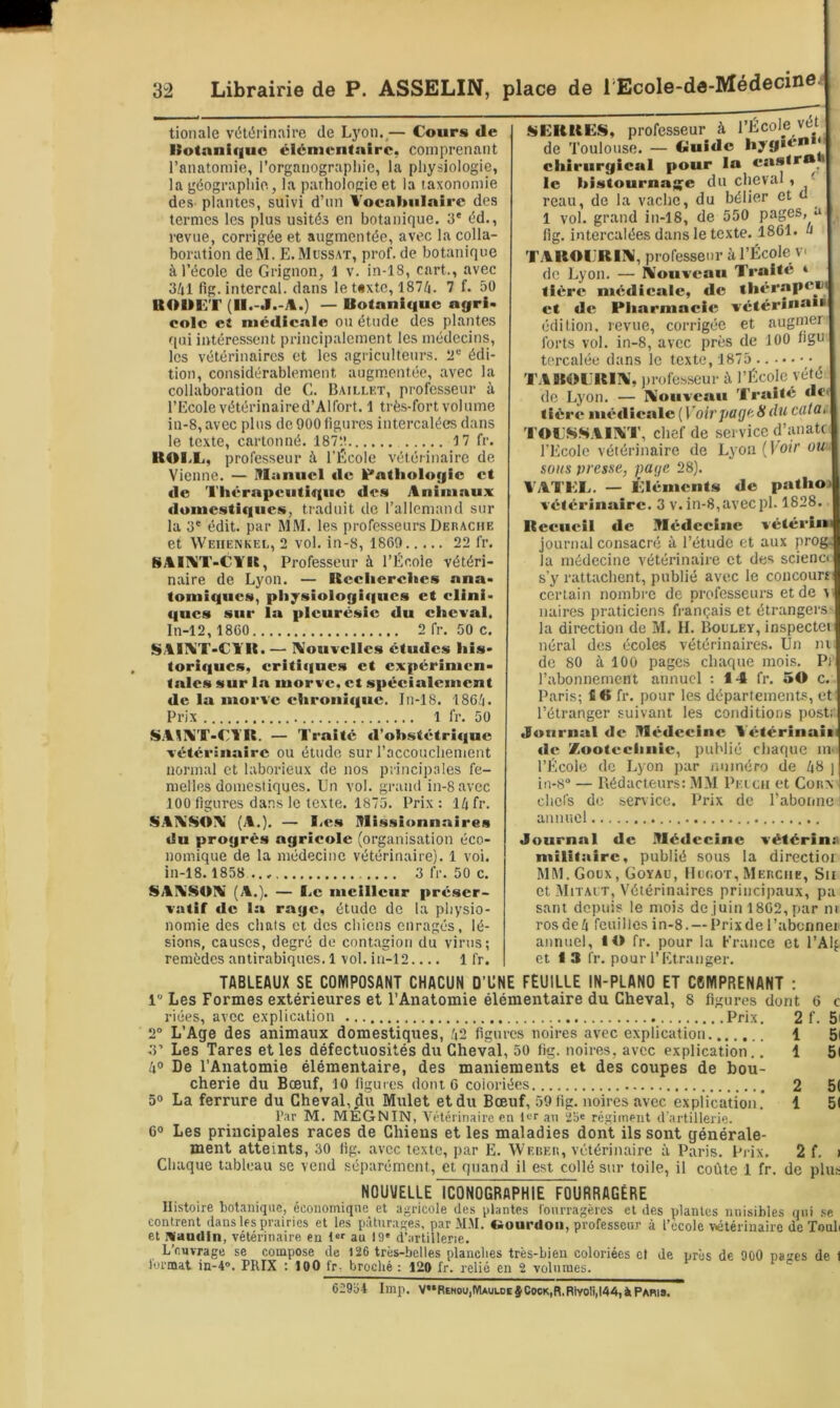 tionale vétérinaire de Lyon.,— Cours de llotnniqiio élémentaire, comprenant l’anatomie, i’organograpliie, la physiologie, la géographie, la pathologie et la taxonomie des- plantes, suivi d’nn Vocahulnire des termes les plus usités en botanique. 3' éd., revue, corrigée et augmentée, avec la colla- boration de M. E.Müssat, prof, de botanique à l’école de Grignon, 1 v. in-18, cart., avec 3/il fig. intercal. dans le t«xtc, 187/i. 7 f. 50 UOUCT (ll.-J.-A.) — Botanique ngri. colc et médicale ou étude des plantes f[iii intéressent principalement les médecins, les vétérinaires et les agriculteurs, édi- tion, considérablement augm.entée, avec la collaboration de G. Baillet, professeur à l’Ecole vétérinaired’Alfort. 1 très-fort volume in-8, avec plus de 900 figures intercalées dans le texte, cartonné. 187:î 17 fr. ROl.L, professeur à l’École vétérinaire de Vienne. — ülanuci de lr*atiioiogie et de Thérapeutique de.« Animaux domestiques, traduit de l’allemand sur la 3' édit, par MM. les professeurs Derache et Weiienkee, 2 vol. in-8, 1869 22 fr. SAIAîT-CYU, Professeur à l’École vétéri- naire de Lyon. — Reeiierelies ana- tomiques, piiysioiogiques et clini- ques sur la pleurésie du cheval. In-12,1860 2 fr. 50 c. ü>AII\iT-ClTt. — IV’ouvcllcs études his- toriques, eriti(|ues et expérimen- tales sur la morve, et spécialement de la morve chronique. In-18. 186^i. Prix 1 fr, 50 S.AIÎV’T-Cl R. — Traité tl’obstétrîque vétérinaire ou étude sur l’accouchement normal et laborieux de nos principales fe- melles domestiques. Un vol. grand in-8 avec 100 figures dans le texte. 1875. Prix : 14 fr. S.YTV'SOYi (A.). — liC.s Mi.ssionnaires du progrès agricole (organisation éco- nomique de la médecine vétérinaire). 1 voi. in-18. 1858 3 fr. 50 c. SAIVdSOI^' (A.). — I.c meilleur préser- vatif «le la rage, étude de la physio- nomie des chats et des chiens enragés, lé- sions, causes, degré de contagion du virus; remèdes antirabiques. 1 vol. in-12.... 1 fr. f^ERRE-S, professeur à l’École vét de Toulouse. — Guide hyg**-’** *' chirurgical pour la castra le histournag^e du cheval , ' reau, de la vache, du bélier et d 1 vol. grand in-18, de 550 pages, , fig. intercalées dans le texte. 1861. 4 TAROIJRIAi, professeur à l’École V. de Lyon. — Rlouveau Traité * tière médicale, de thérapen et de Pharmacie vétérînaii édition, revue, corrigée et augmer forts vol. in-8, avec près de 100 ngu torcalée dans le texte, 1875 TAROL'RIIV’, ))rofesseur à l’École véfé de Lyon. — lYouvcau Traité dC' tière métlicale (V’oh’pflfifeÿdM cdtat- 'l’OESiSAIXT, chef de service d’anatc. l’Ecole vétérinaire de Lyon(l'o//’ ou^ sous presse, page 28). VATEE. — Éléments de patho» vétérinaire. 3 v. in-8,avecpl. 1828. Recueil de Médecine vétérl» journal consacré à l’étude et aux progj la médecine vétérinaire et des scienct s’y rattachent, publié avec le concourt certain nombre de professeurs et de \i iiaires praticiens français et étrangers la direction de M, H, Bouley, inspectei néral des écoles vétérinaires. Un m de 80 à 100 pages chaque mois. Pi l’abonnement annuel ; 1-4 fr. 50 c. Paris; fi O fr. pour les départements, et l’étranger suivant les conditions postr Jonrnal <lc Médecine Vétérinaiw de Zootechnie, publié chaque in- l’École de Lyon par jîiiinéro de 48 ] iii-S” — Rédacteurs: MM Pelcu et Coux’ chefs de service. Prix de l’abonne ^ annuel Journal de Médecine vétérin» militaire, publié sous la dircctioi MM.Goux, Goyaü, Hcc.oï, Merche, Su et Mitait, Vétérinaires principaux, pa sant depuis le mois de juin 1802, par ni ros de 4 feui lies in-8. — Prix de l’abonner annuel, lO fr. pour la France et l’Alf et I 3 fr. pour l’Etranger. TABLEAUX SE COMPOSANT CHACUN D’UNE FEUILLE IN-PLANO ET C6MPRENANT ; 1“ Les Formes extérieures et l’Anatomie élémentaire du Cheval, 8 figures dont 6 c riées, avec explication Prix. 2 f. 5i 2 L’Age des animaux domestiques, 42 figures noires avec explication 1 5i 3’ Les Tares et les défectuosités du Cheval, 50 fig. noires, avec explication.. 1 5( 4® De l’Anatomie élémentaire, des maniements et des coupes de bou- cherie du Bœuf, 10 ligures dont G coloriées 2 5( 5® La ferrure du Cheval, du Mulet et du Bœuf, 59 fig. noires avec explication. 1 5( l’.ir M. MÉGNIN, Vétérinaire en H‘r an 2bie régiment d'artillerie. C® Les principales races de Chiens et les maladies dont ils sont générale- ment atteints, 30 fig. avec texte, par E. Werer, vétérinaire à Paris. Prix. 2 f, i Chaque tableau se vend séparément, et quand il est collé sur toile, il coûte 1 fr. de plus NOUVELLE ICONOGRAPHIE FOURRAGÈRE Histoire botanique, économique^ et agricole des plantes fourragères et des plantes nuisibles qui .se contrent dans les prairies et les pâturage.?, par M.M. «iourdoii, professeur à l’école vétérinaire de Toub et Naudin, vétérinaire en t au 19' d’artillerie. L’euvrage se compose de 126 très-belles planches très-bien coloriées et de près de 900 naires de 1 lormat in-A”. PRIX : 100 fr. broché : 120 fr. relié en 2 volumes. 62934 lmp. V”R£Nou,MAUuJEÿCoeK,n.Rtvoli,l44,àPAWs.