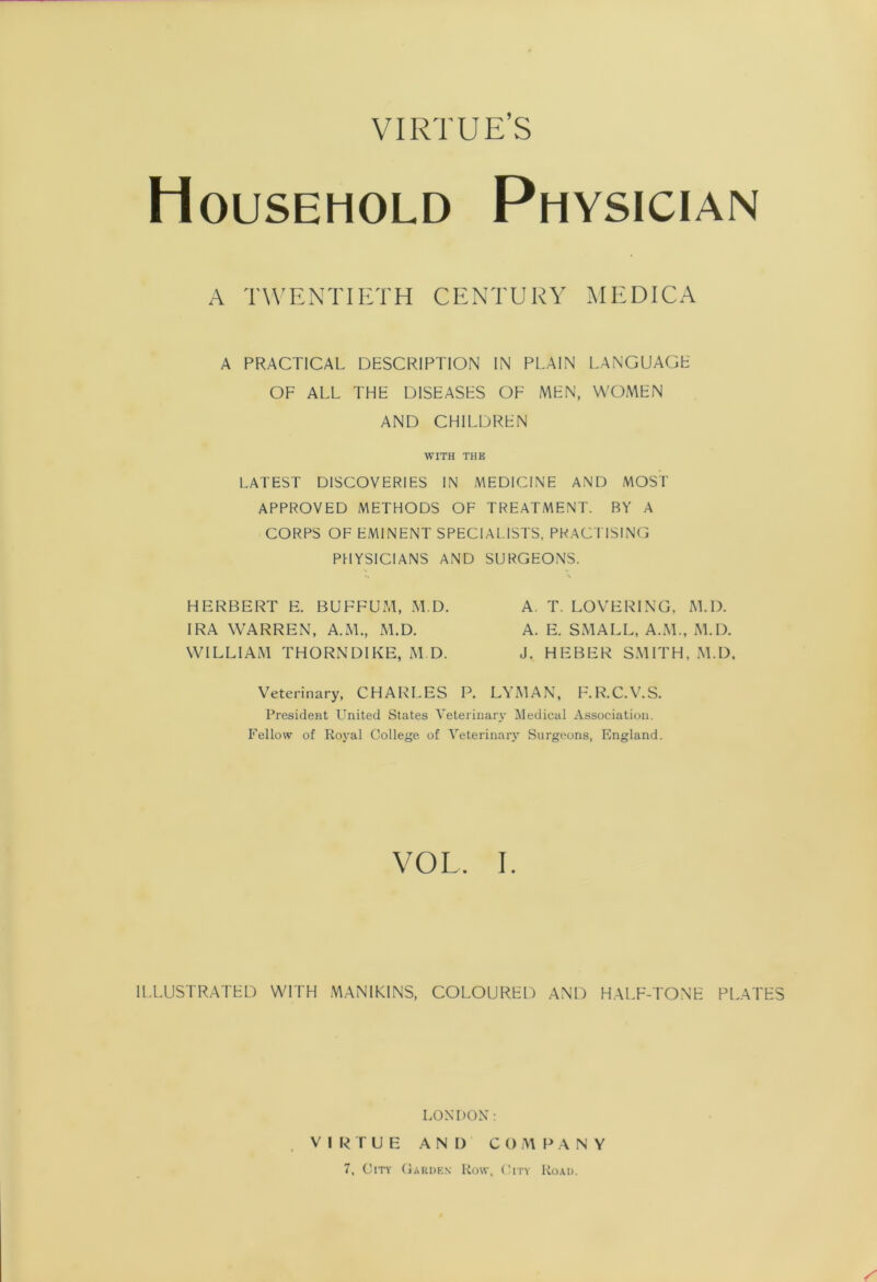 VIRTUE’S Household Physician A TWExNTIETH CENTURY MEDICA A PRACTICAL DESCRIPTION IN PLAIN LANGUAGE OF ALL THE DISEASES OF MEN, WOMEN AND CHILDREN WITH THE LATEST DISCOVERIES IN MEDICINE AND MOST APPROVED METHODS OF TREATMENT. BY A CORPS OF EMINENT SPECIAL.ISTS, PRACTISING PHYSICIANS AND SURGEONS. hf:rbert e. buffum, m.d. a. t. lovering, m.d. IRA WARREN, A.M., M.D. A. E. SMALL, A.M., M.D. WILLIAM THORNDIKE, M.D. J. HEBER SMITH, .M.D, Veterinary, CHARLES P. LYMAN, F.R.C.V.S. President United States Veterinary Medical Association. Fellow of Royal College of Veterinary Surgeons, England. VOL. I. ILLUSTRATED WITH MANIKINS, COLOURED AND HALF-TONE PLATES LONDON: V I T U E AND CO A1 F^ A N Y 7, City Oardks Row, (’itv Road.