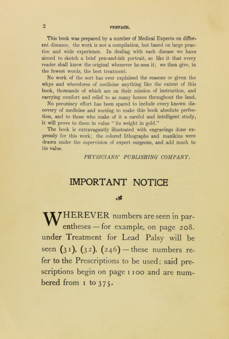 This book was prepared by a number of Medical Experts on differ- ent diseases, the work is not a compilation, but based on large prac- tice and wide experience. In dealing with each disease we have aimed to sketch a brief pen-and-ink portrait, so like it that every reader shall know the original whenever he sees it; we then give, in the fewest words, the best treatment. No work of the sort has ever explained the reasons or given the whys and wherefores of medicine anything like the extent of this book, thousands of which are on their mission of instruction, and carrying comfort and relief to as many homes throughout the land. No pecuniary effort has been spared to include every known dis- covery of medicine and nursing to make this book absolute perfec- tion, and to those who make of it a careful and intelligent study, it will prove to them in value “ its weight in gold.” The book is extravagantly illustrated with engravings done ex- pressly for this work; the colored lithographs and manikins were drawn under the supervision of expert surgeons, and add much to its value. PHYSICIANS’ PUBLISHING COMPANY. IMPORTANT NOTICE TT^HEREVER numbers are seen in par- entheses— for example, on page 208. under Treatment for Lead Palsy will be seen (31), (32), (246) — these numbers re- fer to the Prescriptions to be used; said pre- scriptions begin on page 1100 and are num- bered from I to 3 7 5.