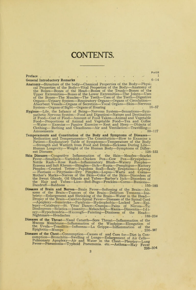 CONTENTS. PAGE Preface 1 General Introductory Remarks . . . . 6-14 Anatomy—Structure of the body—Chemical Properties of the Body—Physi- cal Properties of the Body—Vital Properties of the Body—Anatomy of the Bones—Bones of the Head—Bones of the Trunk—Bones of the Upper Extremities—Bones of the Lower Extremities—The Joints—Uses of the Bones—The Muscles—The Teeth—Uses of the Teeth—Digestive Organs—Urinary System—Respiratory Organs—Organs of Circulation— Absorbent Vessels—Organs of Secretion—Vocal Organs—Skin—Nervous System—Organs of Sight—Organs of Hearing .... 16-57 Hygiene—Life, the Infancy of Being—Nervous System—Sensations—Sym- pathetic Nervous System—Food and Digestion—Nature and Destination of Food—Cost of Food—Amount of Food Taken—Animal and Vegetable Food—Proportions of Animal and Vegetable Food—Tea and Coffee —Water — Exercise — Passive Exercise — Rest and Sleep — Objects of Clothing— Bathing and Cleanliness—Air and Ventilation—Travelling— Amusements .......... 59-127 Temperaments and Constitution of the Body and Symptoms of Diseases— Medication and Temperaments—The Constitution—How to Examine a Patient—Explanatory Table of Symptoms—Temperature of the Body —Strength and Warmth from Food and Drink—Sickness During Life— Human Longevity—Weight of the Human Body—Symptoms of Differ- ent Diseases .......... 128-153 Skin Diseases—Congestive Inflammation of the Skin—Measles—Scarlet Fever—Smallpox—Varioloid—Chicken Pox—Cow Pox—Erysipelas— Nettle Rash—Rose Rash—Inflammatory Blush—Watery Pimples— Eczema and Salt Rheum—Shingles—Itch—Rupia—Pemphigus—Mattery Pimples—Crusted Tetter—Papulous Scall—^aly Eruptions—Leprosy — Psoriasis — Pityriasis—Dry Pimples—Lupus—Warts and Corns— Mother’s Marks—Nerves of the Skin—Color of the Skin—Disorders of the Sweat Glands, Oil Glands and Tubes—Barber’s Itch—Disorders of the Hair and Tubes—Lice—Bed-Bugs—Freckles—Corns—Bunions— Dandruff—Baldness ......... 155-185 Diseases of Brain and Nerves—Brain Fever—Softening of the Brain—Ab- sc^s of the Brain—Tumors of the Brain—Delirium Tremens—Ine- briety—Enlargement and Shrinking of the Brain—Water in the Head— Dropsy of the Brain—Cerebro-Spinal Fever—Diseases of the Spinal Cord —Apoplexy—Sunstroke—Paralysis—Hydrophobia—Locked Jaw—Epi- lepsy—Catalepsy—St. Vitus’ Dance—Cramps—Pains of Nerves—Tic Douloureux—Sciatica—Insanity—Melancholy—Mania—Dimentia—I d i- ocy—Hypochondria—Hiccough—Fainting—Dizziness of the Head— Nightmare—Headaches ........ 188-234 Diseases of the Throat—Nasal Catarrh—Sore Throat—Inflammation of the Mucous Membrane—^Inflammation of the Windpipe—Elongation of ^e Uvula—Tonsilitis—Influenza—La Grippe—Inflammation of the Epiglottis—Mumps 236- 267 Diseases of the Chest—Consumption—Causes of and Cure for—Diet in Con- sumption—Bronchitis—Swelling of Lungs—Enlargement of Air Cells— Pulmon^ Apoplexy—Air and Water in the Chest—Pleurisy—Lung Fever—Pneumonia—Typhoid Pneumonia, etc.—Asthma—Hay Fever 236-304