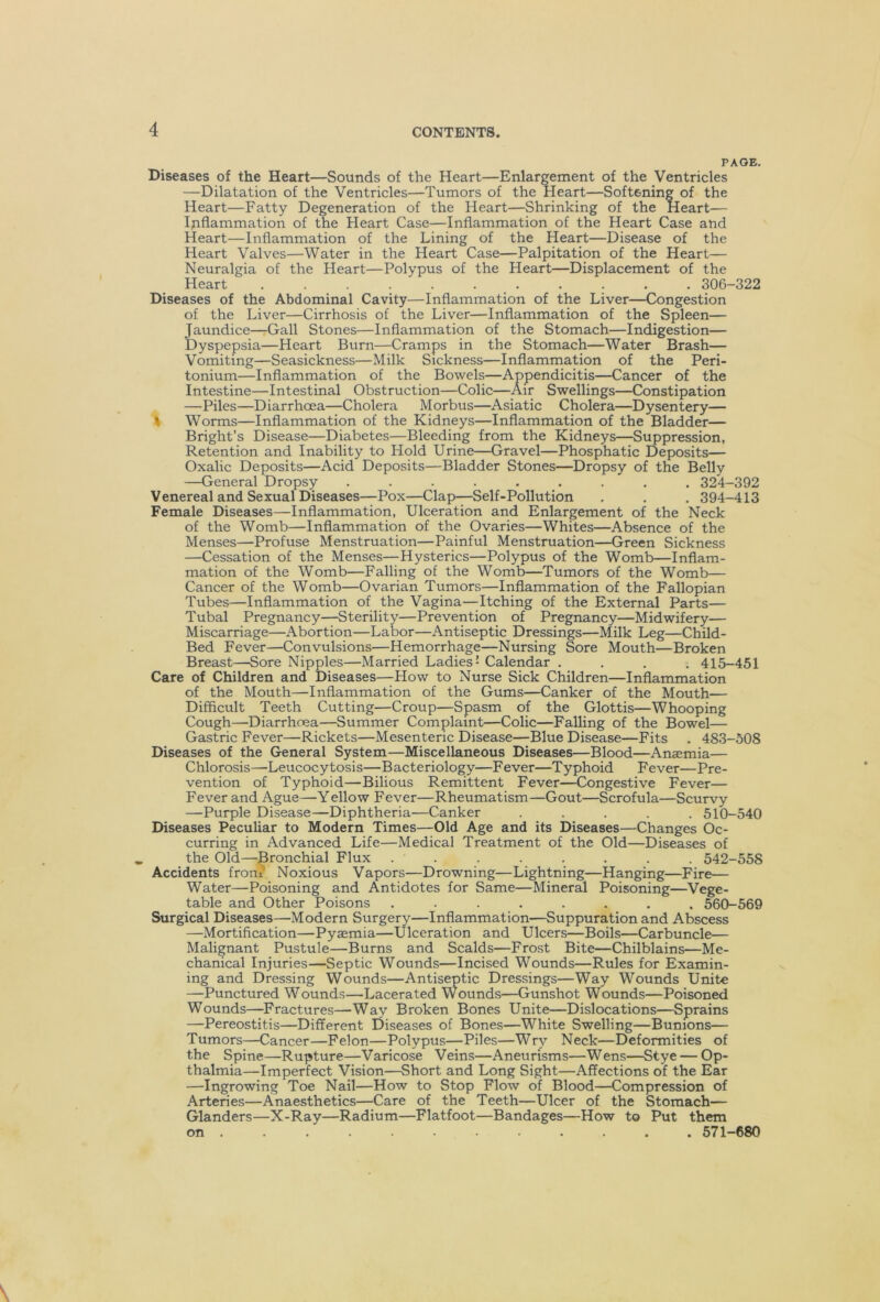 PAGE. Diseases of the Heart—Sounds of the Heart—Enlargement of the Ventricles —Dilatation of the Ventricles—Tumors of the Heart—Softening of the Heart—Fatty Degeneration of the Heart—Shrinking of the Heart— Iriflammation of the Heart Case—Inflammation of the Heart Case and Heart—Inflammation of the Lining of the Heart—Disease of the Heart Valves—Water in the Heart Case—Palpitation of the Heart— Neuralgia of the Heart—Polypus of the Heart—Displacement of the Heart ........... 306-322 Diseases of the Abdominal Cavity—Inflammation of the Liver—Congestion of the Liver—Cirrhosis of the Liver—Inflammation of the Spleen— Jaundice—Gall Stones—Inflammation of the Stomach—Indigestion— Dyspepsia—Heart Burn—Cramps in the Stomach—Water Brash— Vomiting—Seasickness—Milk Sickness—Inflammation of the Peri- tonium—Inflammation of the Bowels—Appendicitis—Cancer of the Intestine—Intestinal Obstruction—Colic—Air Swellings—Constipation —Piles—Diarrhoea—Cholera Morbus—Asiatic Cholera—Dysentery— I Worms—Inflammation of the Kidneys—Inflammation of the Bladder— Bright’s Disease—Diabetes—Bleeding from the Kidneys—Suppression, Retention and Inability to Hold Urine—Gravel—Phosphatic Deposits— Oxalic Deposits—Acid Deposits—Bladder Stones—Dropsy of the Belly —General Dropsy ......... 324-392 Venereal and Sexual Diseases—Pox—Clap—Self-Pollution . . . 394-413 Female Diseases—Inflammation, Ulceration and Enlargement of the Neck of the Womb—Inflammation of the Ovaries—Whites—Absence of the Menses—Profuse Menstruation—Painful Menstruation—Green Sickness —Cessation of the Menses—Hysterics—Polypus of the Womb—Inflam- mation of the Womb—Falling of the Womb—Tumors of the Womb— Cancer of the Womb—Ovarian Tumors—Inflammation of the Fallopian Tubes—Inflammation of the Vagina—Itching of the External Parts— Tubal Pregnancy—Sterility—Prevention of Pregnancy—Midwifery— Miscarriage—Abortion—Labor—Antiseptic Dressings—Milk Leg—Child- Bed Fever—Convulsions—Hemorrhage—Nursing Sore Mouth—Broken Breast—Sore Nipples—Married Ladies’ Calendar .... 415-451 Care of Children and Diseases—How to Nurse Sick Children—Inflammation of the Mouth—Inflammation of the Gums—Canker of the Mouth— Difficult Teeth Cutting—Croup—Spasm of the Glottis—Whooping Cough—Diarrhoea—Summer Complaint—Colic—Falling of the Bowel— Gastric Fever—Rickets—Mesenteric Disease—Blue Disease—Fits . 483-508 Diseases of the General System—Miscellaneous Diseases—Blood—Anaemia— Chlorosis—-Leucocytosis—Bacteriology—Fever—Typhoid Fever—Pre- vention of Typhoid—Bilious Remittent Fever—Congestive Fever— Fever and Ague—Yellow Fever—Rheumatism—Gout—Scrofula—Scurvy —Purple Disease—Diphtheria—Canker ..... 510-540 Diseases Peculiar to Modern Times—Old Age and its Diseases—Changes Oc- curring in Advanced Life—Medical Treatment of the Old—Diseases of the Old—Bronchial Flux ........ 542-558 Accidents front Noxious Vapors—Drowning—Lightning—Hanging—Fire— Water—Poisoning and Antidotes for Same—Mineral Poisoning—Vege- table and Other Poisons ........ 560-569 Surgical Diseases—Modern Surgery—Inflammation—Suppuration and Abscess —Mortification—Pyaemia—Ulceration and Ulcers—Boils—Carbuncle— Malignant Pustule—Burns and Scalds—Frost Bite—Chilblains—Me- chanical Injuries—Septic Wounds—Incised Wounds—Rules for Examin- ing and Dressing Wounds—Antiseptic Dressings—Way Wounds Unite —Punctured Wounds—Lacerated Wounds—Gunshot Wounds—Poisoned Wounds—Fractures—Way Broken Bones Unite—Dislocations—Sprains —Pereostitis—Different Diseases of Bones—White Swelling—Bunions— Tumors—Cancer—Felon—Polypus—Piles—Wry Neck—Deformities of the Spine—Rupture—Varicose Veins—Aneurisms—Wens—Stye — Op- thalmia—Imperfect Vision—Short and Long Sight—Affections of the Ear —Ingrowing Toe Nail—How to Stop Flow of Blood—Compression of Arteries—Anaesthetics—Care of the Teeth—Ulcer of the Stomach— Glanders—X-Ray—Radium—Flatfoot—Bandages—How to Put them on ........... . 571-680