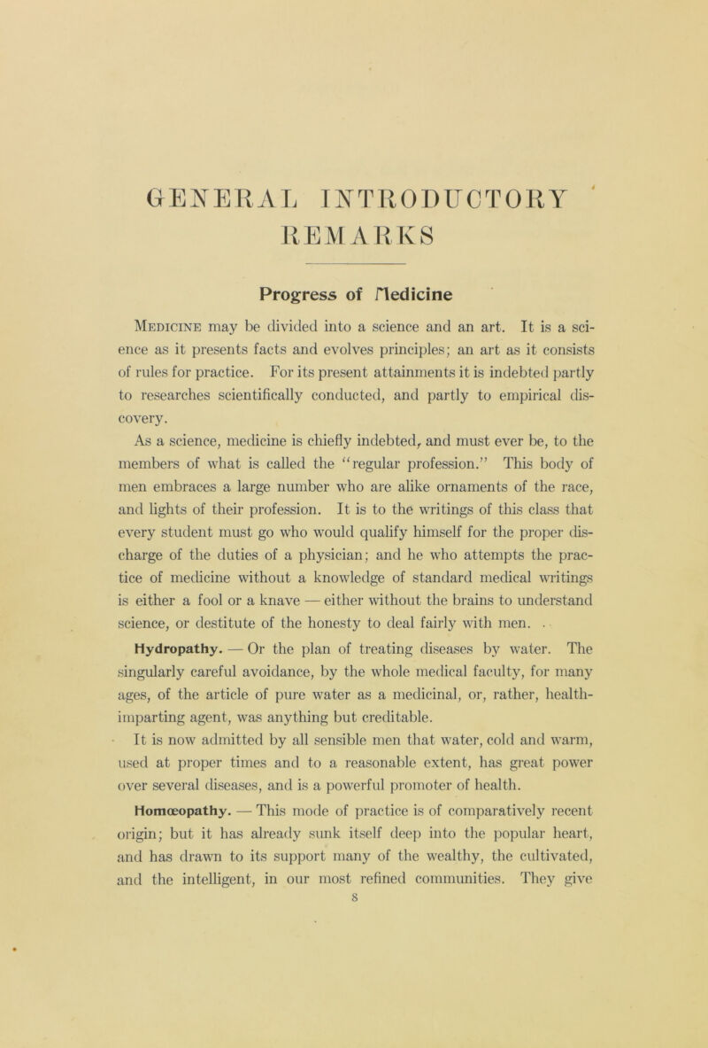 GENERAL INTRODUCTORY ' REMARKS Progress of fled id ne Medicine may be divided into a science and an art. It is a sci- ence as it presents facts and evolves principles; an art as it consists of rules for practice. For its present attainments it is indebted partly to researches scientifically conducted, and partly to empirical dis- covery. As a science, medicine is chiefly indebted,, and must ever be, to the members of what is called the “regular profession.” This body of men embraces a large number who are alike ornaments of the race, and lights of their profession. It is to the writings of this class that every student must go who would qualify himself for the proper dis- charge of the duties of a physician; and he who attempts the prac- tice of medicine without a knowledge of standard medical writings is either a fool or a knave — either without the brains to understand science, or destitute of the honesty to deal fairly with men. . Hydropathy. — Or the plan of treating diseases by water. The singularly careful avoidance, by the whole medical faculty, for many ages, of the article of pure water as a medicinal, or, rather, health- imparting agent, was anything but creditable. It is now admitted by all sensible men that water, cold and warm, used at proper times and to a reasonable extent, has great power over several diseases, and is a powerful promoter of health. Homoeopathy. — This mode of practice is of comparatively recent origin; but it has already sunk itself deep into the popular heart, and has drawn to its support many of the wealthy, the cultivated, and the intelligent, in our most refined communities. They give