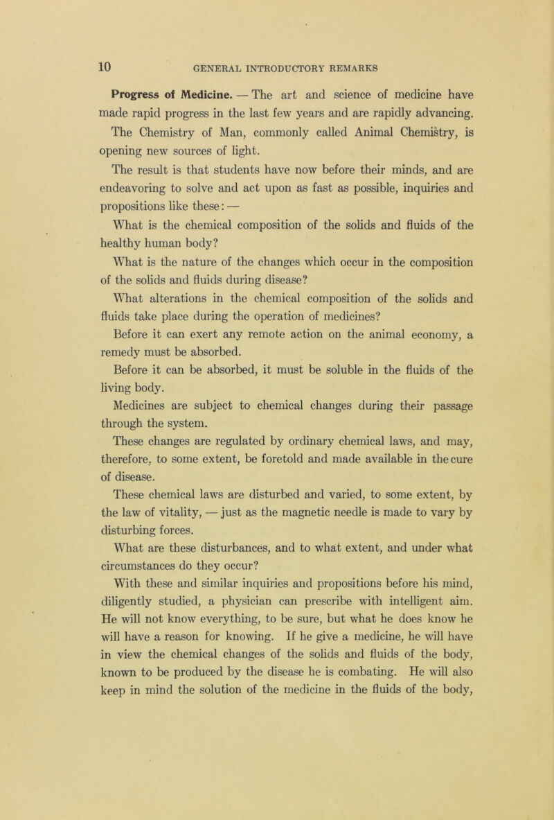 Progress of Medicine. — The art and science of medicine have made rapid progress in the last few years and are rapidly advancing. The Chemistry of Man, commonly called Animal Chemistry, is opening new sources of light. The result is that students have now before their minds, and are endeavoring to solve and act upon as fast as possible, inquiries and propositions like these: — What is the chemical composition of the solids and fluids of the healthy human body? What is the nature of the changes which occur in the composition of the solids and fluids during disease? What alterations in the chemical composition of the solids and fluids take place during the operation of medicines? Before it can exert any remote action on the animal economy, a remedy must be absorbed. Before it can be absorbed, it must be soluble in the fluids of the living body. Medicines are subject to chemical changes during their passage through the system. These changes are regulated by ordinary chemical laws, and may, therefore, to some extent, be foretold and made available in the cure of disease. These chemical laws are disturbed and varied, to some extent, by the law of vitality, — just as the magnetic needle is made to vary by disturbing forces. What are these disturbances, and to what extent, and under what circumstances do they occur? With these and similar inquiries and propositions before his mind, diligently studied, a physician can prescribe with intelligent aim. He will not know everything, to be sure, but what he does know he will have a reason for knowing. If he give a medicine, he will have in view the chemical changes of the solids and fluids of the body, known to be produced by the disease he is combating. He will also keep in mind the solution of the medicine in the fluids of the body.