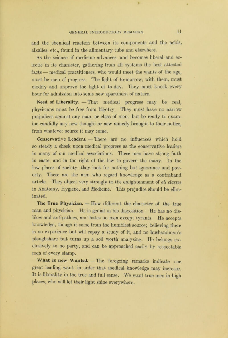 and the chemical reaction between its components and the acids, alkalies, etc., found in the alimentary tube and elsewhere. As the science of medicine advances, and becomes liberal and ec- lectic in its character, gathering from all systems the best attested facts — medical practitioners, who would meet the wants of the age, must be men of progress. The light of to-morrow, with them, must modify and improve the light of to-day. They must knock every hour for admission into some new apartment of nature. Need of Liberality. — That medical progress may be real, physicians must be free from bigotry. They must have no narrow prejudices against any man, or class of men; but be ready to exam- ine candidly any new thought or new remedy brought to their notice, from whatever source it may come. Conservative Leaders. — There are no influences which hold so steady a check upon medical progress as the conservative leaders in many of our medical associations. These men have strong faith in caste, and in the right of the few to govern the many. In the low places of society, they look for nothing but ignorance and pov- erty. These are the men who regard knowledge as a contraband article. They object very strongly to the enlightenment of all classes in Anatomy, Hygiene, and Medicine. This prejudice should be elim- inated. The True Physician. — How different the character of the true man and physician. He is genial in his disposition. He has no dis- likes and antipathies, and hates no men except tyrants. He accepts knowledge, though it come from the humblest source; believing there is no experience but will repay a study of it, and no husbandman’s ploughshare but turns up a soil worth analyzing. He belongs ex- clusively to no party, and can be approached easily by respectable men of every stamp. What is now Wanted. — The foregoing remarks indicate one great leading want, in order that medical knowledge may increase. It is liberality in the true and full sense. We want true men in high places, who will let their light shine everywhere.