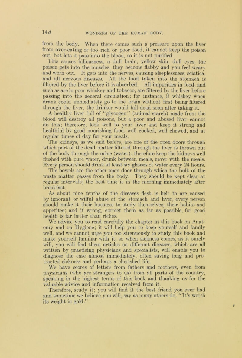 Ud from the body. When there comes such a pressure upon the liver from over-eating or too rich or poor food, it cannot keep the poison out, but lets it pass into the blood, so it is not purified. This causes biliousness, a dull brain, yellow skin, dull eyes, the poison gets into the muscles, they become flabby and you feel weary and worn out. It gets into the nerves, causing sleeplessness, sciatica, and all nervous diseases. All the food taken into the stomach is filtered by the liver before it is absorbed. All impurities in food, and such as are in poor whiskey and tobacco, are filtered by the liver before passing into the general circulation; for instance, if whiskey when drank could immediately go to the brain without first being filtered through the liver, the drinker would fall dead soon after taking it. A healthy liver full of “glycogen” (animal starch) made from the blood will destroy all poisons, but a poor and abused liver cannot do this; therefore, look well to your liver and keep it strong and healthful by good nourishing food, well cooked, well chewed, and at regular times of day for your meals. The kidneys, as we said before, are one of the open doors through which part of the dead matter filtered through the liver is thrown out of the body through the urine (water); therefore keep the kidneys well flushed with pure water, drunk between meals, never with the meals. Every person should drink at least six glasses of water every 24 hours. The bowels are the other open door through which the bulk of the waste matter passes from the body. They should be kept clear at regular intervals; the best time is in the morning immediately after breakfast. As about nine tenths of the diseases flesh is heir to are caused by ignorant or wilful abuse of the stomach and liver, every person should make it their business to study themselves, their habits and appetites; and if wrong, correct them as far as possible, for good health is far better than riches. We advise you to read carefully the chapter in this book on Anat- omy and on Hygiene; it will help you to keep yourself and family well, and we cannot urge you too strenuously to study this book and make yourself familiar with it, so when sickness comes, as it surely will, you will find these articles on different diseases, which are all written by practicing physicians and specialists, will enable you to diagnose the case almost immediately, often saving long and pro- tracted sickness and perhaps a cherished life. We have scores of letters from fathers and mothers, even from physicians (who are strangers to us) from all parts of the country, speaking in the highest terms of this book and thanking us for the valuable advice and information received from it. Therefore, study it; you will find it the best friend you ever had and sometime we believe you will, say as many others do, “It’s worth its weight in gold.”