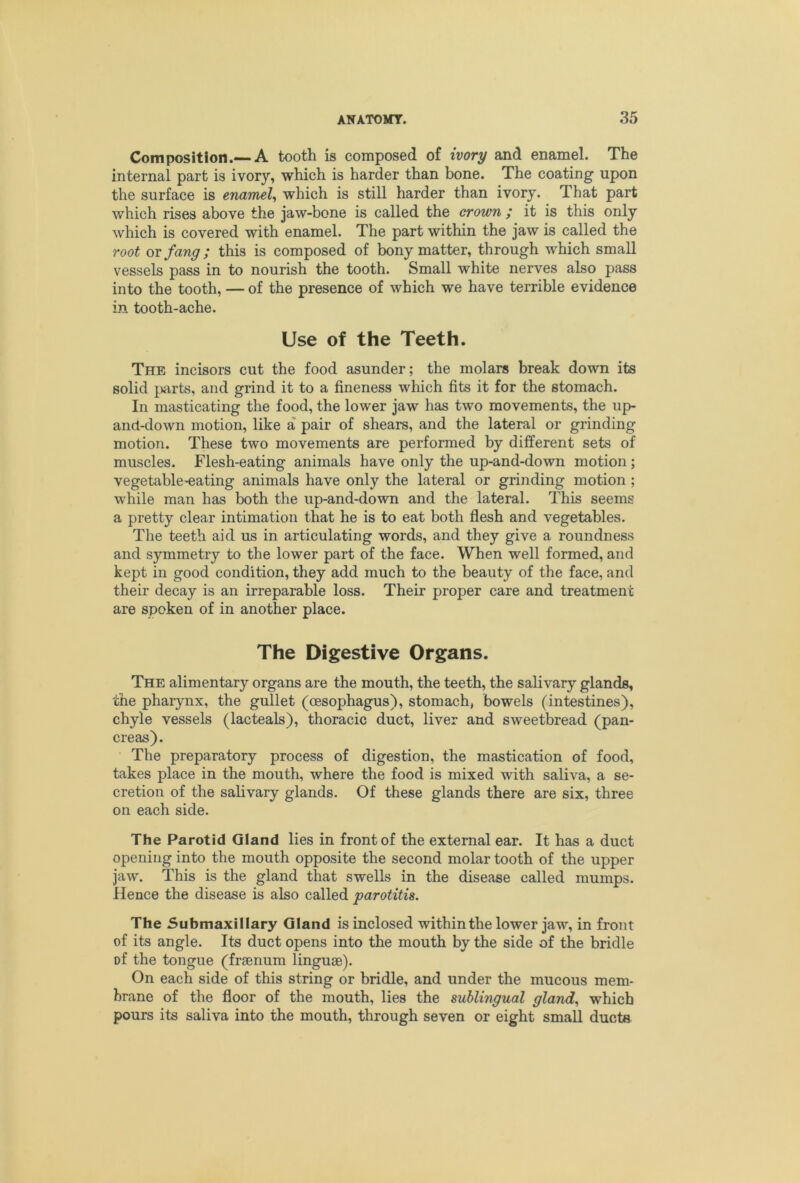 Composition.—A tooth is composed of ivory and enamel. The internal part is ivory, which is harder than bone. The coating upon the surface is enamel^ which is still harder than ivory. That part which rises above the jaw-bone is called the crown / it is this only which is covered with enamel. The part within the jaw is called the root or fang; this is composed of bony matter, through which small vessels pass in to nourish the tooth. Small white nerves also pass into the tooth, — of the presence of which we have terrible evidence in tooth-ache. Use of the Teeth. The incisors cut the food asunder; the molars break down its solid parts, and grind it to a fineness which fits it for the stomach. In masticating the food, the lower jaw has two movements, the up- ancl-down motion, like a pair of shears, and the lateral or grinding motion. These two movements are performed by different sets of muscles. Flesh-eating animals have only the up-and-down motion; vegetable-eating animals have only the lateral or grinding motion ; while man has both the up-and-down and the lateral. This seems a pretty clear intimation that he is to eat both flesh and vegetables. The teeth aid us in articulating words, and they give a roundness and symmetry to the lower part of the face. When well formed, and kept in good condition, they add much to the beauty of the face, and their decay is an irreparable loss. Their proper care and treatment are spoken of in another place. The Digestive Organs. The alimentary organs are the mouth, the teeth, the salivary glands, the pharynx, the gullet (cesophagus), stomach, bowels (intestines), chyle vessels (lacteals), thoracic duct, liver and sweetbread (pan- creas). The preparatory process of digestion, the mastication of food, takes place in the mouth, where the food is mixed with saliva, a se- cretion of the salivary glands. Of these glands there are six, three on each side. The Parotid Gland lies in front of the external ear. It has a duct opening into the mouth opposite the second molar tooth of the upper jaw. This is the gland that swells in the disease called mumps. Hence the disease is also called parotitis. The 5ubmaxillary Gland is inclosed within the lower jaw, in front of its angle. Its duct opens into the mouth by the side of the bridle of the tongue (frsenum linguae). On each side of this string or bridle, and under the mucous mem- brane of the floor of the mouth, lies the sublingual glands which pours its saliva into the mouth, through seven or eight small ducts