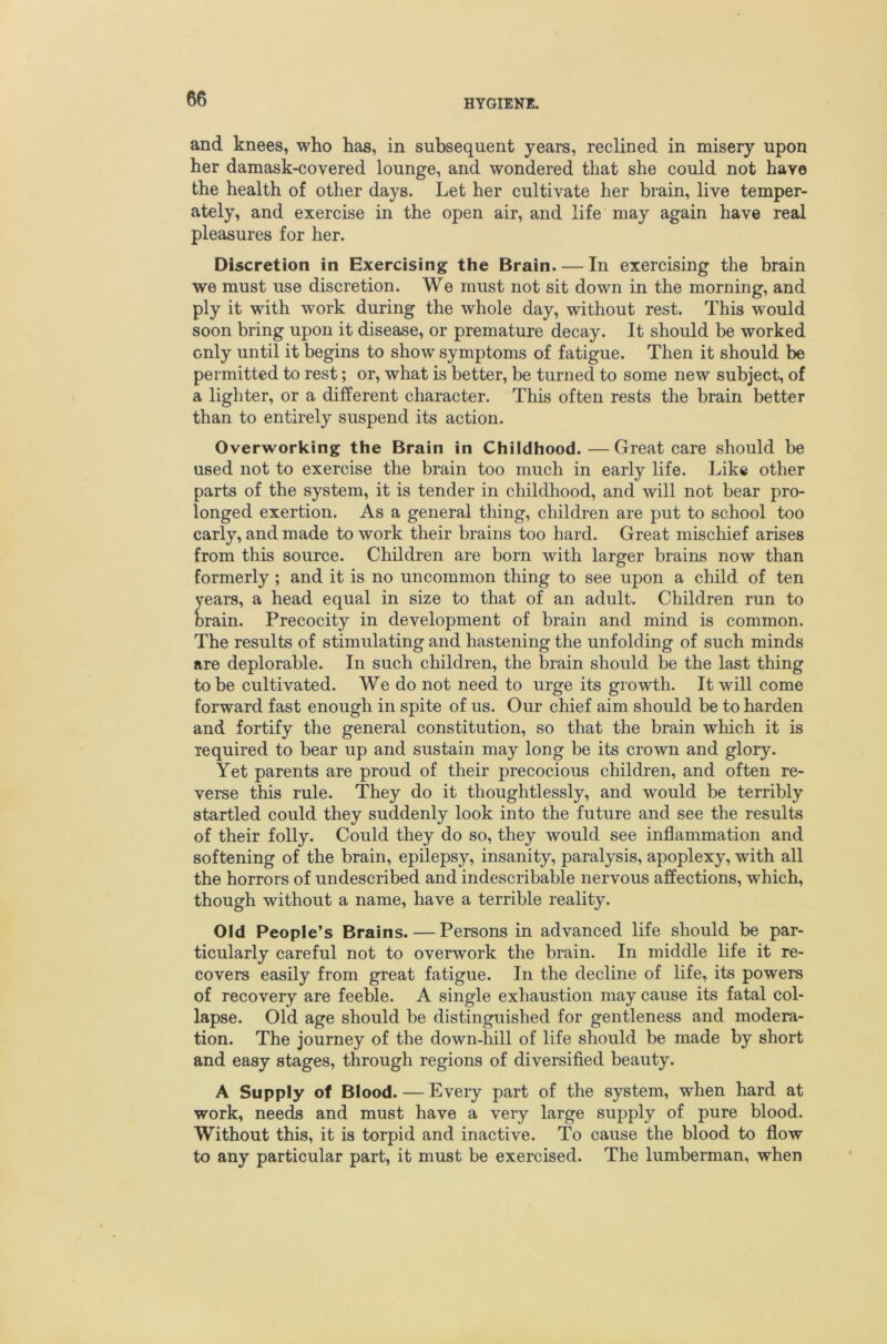 and knees, who has, in subsequent years, reclined in misery upon her damask-covered lounge, and wondered that she could not have the health of other days. Let her cultivate her brain, live temper- ately, and exercise in the open air, and life may again have real pleasures for her. Discretion in Exercising the Brain. — In exercising the brain we must use discretion. We must not sit down in the morning, and ply it with work during the whole day, without rest. This would soon bring upon it disease, or premature decay. It should be worked only until it begins to show symptoms of fatigue. Then it should be permitted to rest; or, what is better, be turned to some new subject, of a lighter, or a different character. This often rests the brain better than to entirely suspend its action. Overworking the Brain in Childhood.—Great care should be used not to exercise the brain too much in early life. Like other parts of the system, it is tender in childhood, and will not bear pro- longed exertion. As a general thing, children are put to school too early, and made to work their brains too hard. Great mischief arises from this source. Children are born with larger brains now than formerly; and it is no uncommon thing to see upon a child of ten years, a head equal in size to that of an adult. Children run to Drain. Precocity in development of brain and mind is common. The results of stimulating and hastening the unfolding of such minds are deplorable. In such children, the brain should be the last thing to be cultivated. We do not need to urge its growth. It will come forward fast enough in spite of us. Our chief aim should be to harden and fortify the general constitution, so that the brain wliich it is required to bear up and sustain may long be its crown and glory. Yet parents are proud of their precocious children, and often re- verse this rule. They do it thoughtlessly, and would be terribly startled could they suddenly look into the future and see the results of their folly. Could they do so, they would see inflammation and softening of the brain, epilepsy, insanity, paralysis, apoplexy, with all the horrors of undescribed and indescribable nervous affections, which, though without a name, have a terrible reality. Old People’s Brains. — Persons in advanced life should be par- ticularly careful not to overwork the brain. In middle life it re- covers easily from great fatigue. In the decline of life, its powers of recovery are feeble. A single exhaustion may cause its fatal col- lapse. Old age should be distinguished for gentleness and modera- tion. The journey of the down-hill of life should be made by short and easy stages, through regions of diversified beauty. A Supply of Blood. — Every part of the system, when hard at work, needs and must have a very large supply of pure blood. Without this, it is torpid and inactive. To cause the blood to flow to any particular part, it must be exercised. The lumberman, when